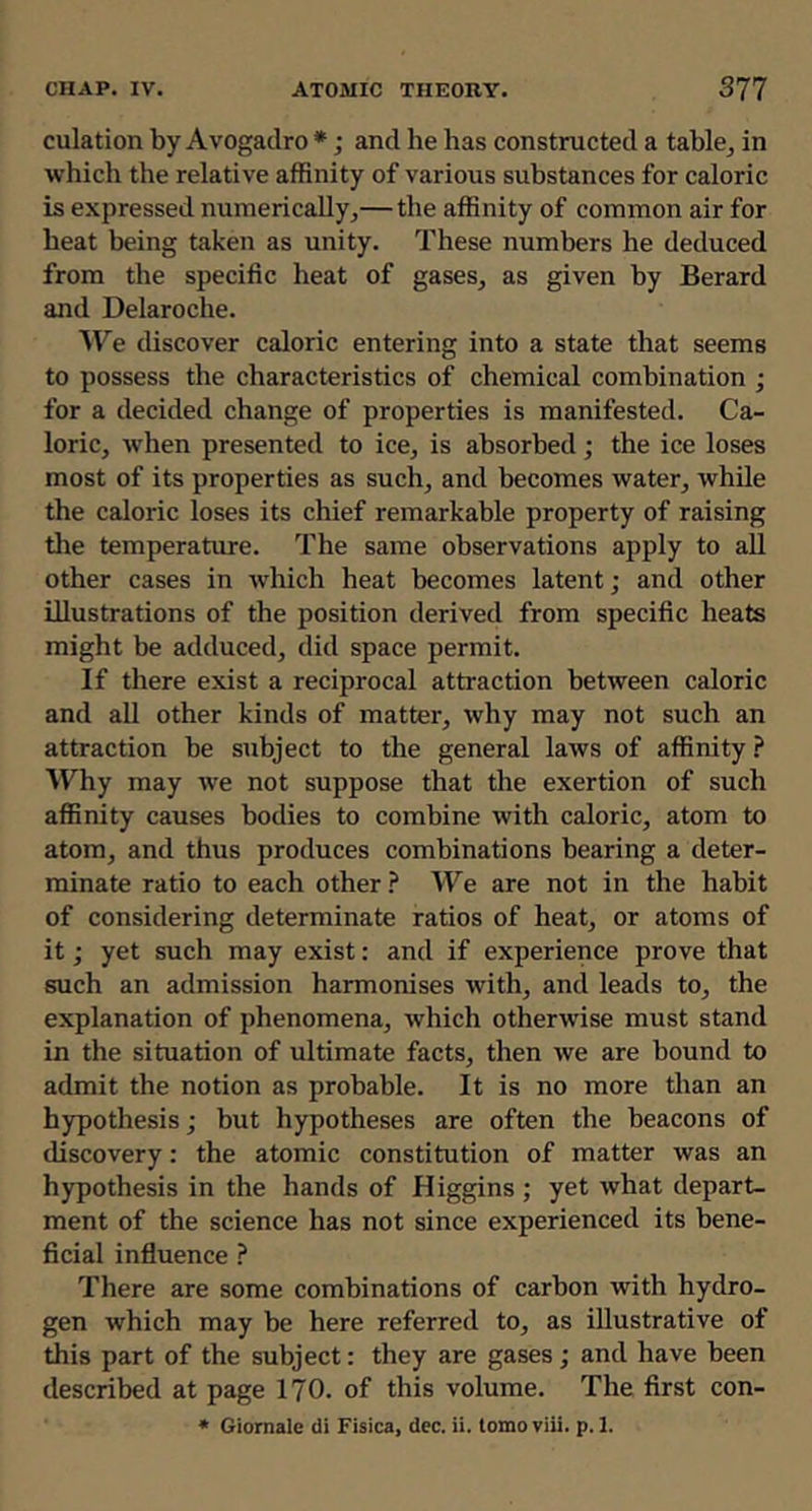 culation by Avogadro *; and he has constructed a table^ in which the relative affinity of various substances for caloric is expressed numerically,—the affinity of common air for heat being taken as unity. These numbers he deduced from the specific heat of gases, as given by Berard and Delaroche. ^Te discover caloric entering into a state that seems to possess the characteristics of chemical combination ; for a decided change of properties is manifested. Ca- loric, when presented to ice, is absorbed; the ice loses most of its properties as such, and becomes water, while the caloric loses its chief remarkable property of raising the temperature. The same observations apply to all other cases in which heat becomes latent; and other illustrations of the position derived from specific heats might be adduced, did space permit. If there exist a reciprocal attraction between caloric and all other kinds of matter, why may not such an attraction be subject to the general laws of affinity Why may we not suppose that the exertion of such affinity causes bodies to combine with caloric, atom to atom, and thus produces combinations bearing a deter- minate ratio to each other ? We are not in the habit of considering determinate ratios of heat, or atoms of it; yet such may exist: and if experience prove that such an admission harmonises with, and leads to, the explanation of phenomena, which otherwise must stand in the situation of ultimate facts, then we are bound to admit the notion as probable. It is no more than an hypothesis; but hypotheses are often the beacons of discovery: the atomic constitution of matter was an hypothesis in the hands of Higgins ; yet what depart- ment of the science has not since experienced its bene- ficial influence There are some combinations of carbon with hydro- gen which may be here referred to, as illustrative of this part of the subject: they are gases; and have been described at page 170. of this volume. The first con- • Giomale di Fisica, dec. ii. tomo viii. p. 1.