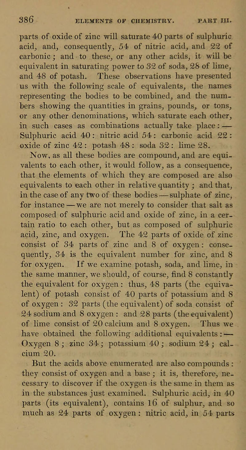 parts of oxide of zinc will saturate 40 parts of sulphuric acidj andj consequently^ 54 of nitric acid, and 22 of carbonic; and to these, or any other acids, it will be equivalent in saturating power to 32 of soda, 28 of lime, and 48 of potash. These observations have presented us with the following scale of equivalents, the names representing the bodies to be combined, and the num- bers showing the quantities in grains, pounds, or tons, or any other denominations, which saturate each other, in such cases as combinations actually take place: — Sulphuric acid 40 : nitric acid 54 : carbonic acid 22 : oxide of zinc 42 : potash 48 : soda 32 : lime 28. Now, as all these bodies are compound, and are equi- valents to each other, it would follow, as a consequence, that the elements of which they are composed are also equivalents to each other in relative quantity ; and that, in the case of any two of these bodies—sulphate of zinc, for instance—we are not merely to consider that salt as composed of sulphm-ic acid and oxide of zinc, in a cer- tain ratio to each other, but as composed of sulphuric acid, zinc, and oxygen. The 42 parts of oxide of zinc consist of 34 parts of zinc and 8 of oxygen: conse- quently, 34 is the equivalent number for zinc, and 8 for oxygen. If we examine potash, soda, and lime, in the same manner, we should, of course, find 8 constantly the equivalent for oxygen : thus, 48 parts (the equiva- lent) of potash consist of 40 parts of potassium and 8 of oxygen : 32 parts (the equivalent) of soda consist of 24 sodium and 8 oxygen : and 28 parts (the equivalent) of lime consist of 20 calcium and 8 oxygen. Thus ive have obtained the following additional equivalents; — Oxygen 8 ; zinc 34; potassium 40; sodium 24; cal- cium 20. But the acids above enumerated are also compounds; they consist of oxygen and a base ; it is, therefore, ne- cessary to discover if the oxygen is the same in them as in the substances just examined. Sulphuric acid, in 40 parts (its equivalent), contains l6 of sulphur, and so much as 24 parts of oxygen: nitric acid, in 54 parts