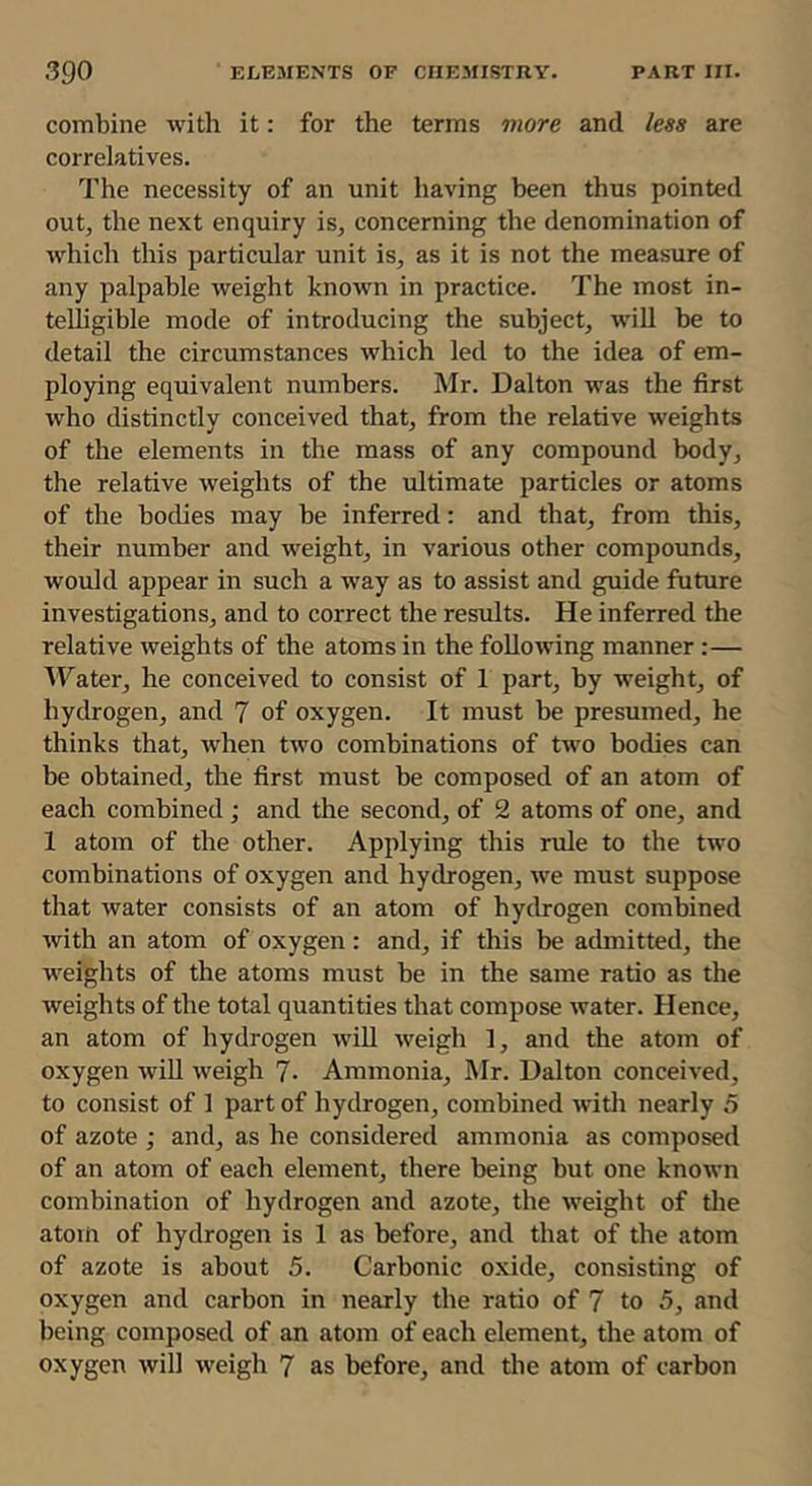 combine with it: for the terms more and /ese are correlatives. The necessity of an unit having been thus pointed out, the next enquiry is, concerning the denomination of which this particular unit is, as it is not the measure of any palpable weight known in practice. The most in- telligible mode of introducing the subject, will be to detail the circumstances which led to the idea of em- ploying equivalent numbers. Mr. Dalton was the first who distinctly conceived that, from the relative weights of the elements in the mass of any compound body, the relative weights of the ultimate particles or atoms of the bodies may be inferred: and that, from this, their number and weight, in various other compounds, would appear in such a way as to assist and guide future investigations, and to correct the results. He inferred the relative weights of the atoms in the following manner :— 'VTater, he conceived to consist of 1 part, by weight, of hydrogen, and 7 of oxygen. It must be presumed, he thinks that, when two combinations of two bodies can be obtained, the first must be composed of an atom of each combined; and the second, of 2 atoms of one, and 1 atom of the other. Applying this rule to the two combinations of oxygen and hydrogen, we must suppose that water consists of an atom of hydrogen combined with an atom of oxygen: and, if this be admitted, the weights of the atoms must be in the same ratio as the weights of the total quantities that compose water. Hence, an atom of hydrogen will weigh 1, and the atom of oxygen will weigh 7- Ammonia, Mr. Dalton conceived, to consist of 1 part of hydrogen, combined with nearly 5 of azote ; and, as he considered ammonia as composed of an atom of each element, there being but one known combination of hydrogen and azote, the weight of tlie atom of hydrogen is 1 as before, and that of the atom of azote is about 5. Carbonic oxide, consisting of oxygen and carbon in nearly the ratio of 7 to 5, and being composed of an atom of each element, the atom of oxygen will weigh 7 as before, and the atom of carbon