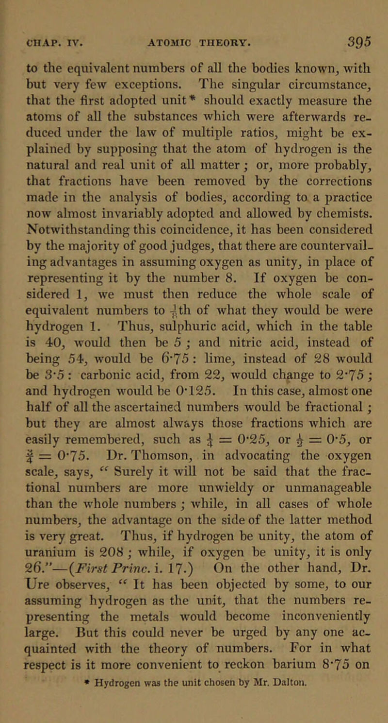 to the equivalent numbers of all the bodies known, with but very few exceptions. The singular circumstance, that the first adopted unit * should exactly measure the atoms of all the substances which were afterwards re- duced under the law of multiple ratios, might be ex- plained by supposing that the atom of hydrogen is the natural and real unit of all matter; or, more probably, that fractions have been removed by the corrections made in the analysis of bodies, according to a practice now almost invariably adopted and allowed by chemists. Notwithstanding this coincidence, it has been considered by the majority of good judges, that there are countervail- ing advantages in assuming oxygen as unity, in place of representing it by the number 8. If oxygen be con- sidered 1, we must then reduce the whole scale of equivalent numbers to J,th of what they would be were hydrogen 1. Thus, sulphuric acid, which in the table is 40, would then be 5 ; and nitric acid, instead of being 54, ivould be 6‘75 : lime, instead of 28 would be 3'5 : carbonic acid, from 22, would change to 2’75 ; and hydrogen would be 0T25. In this case, almost one half of all the ascertained numbers would be fractional; but they are almost always those fractions which are easily remembered, such as ^ = 0'25, or ^ = 0‘5, or ^ = 0‘75. Dr. Thomson, in advocating the oxygen scale, says, “ Surely it will not be said that the frac- tional numbers are more unwieldy or unmanageable than the whole numbers ; Avhile, in all cases of whole numbers, the advantage on the side of the latter method is very great. Thus, if hydrogen be unity, the atom of uranium is 208 ; while, if oxygen be unity, it is only 26.”—{^First Princ. \. 17-) On the other hand, Dr. Ure observes, “ It has been objected by some, to our assuming hydrogen as the unit, that the numbers re- presenting the metals would become inconveniently large. But this could never be urged by any one ac- quainted with the theory of numbers. For in what respect is it more convenient to reckon barium 8’75 on * Hydrogen was the unit chosen by Mr. Dalton.