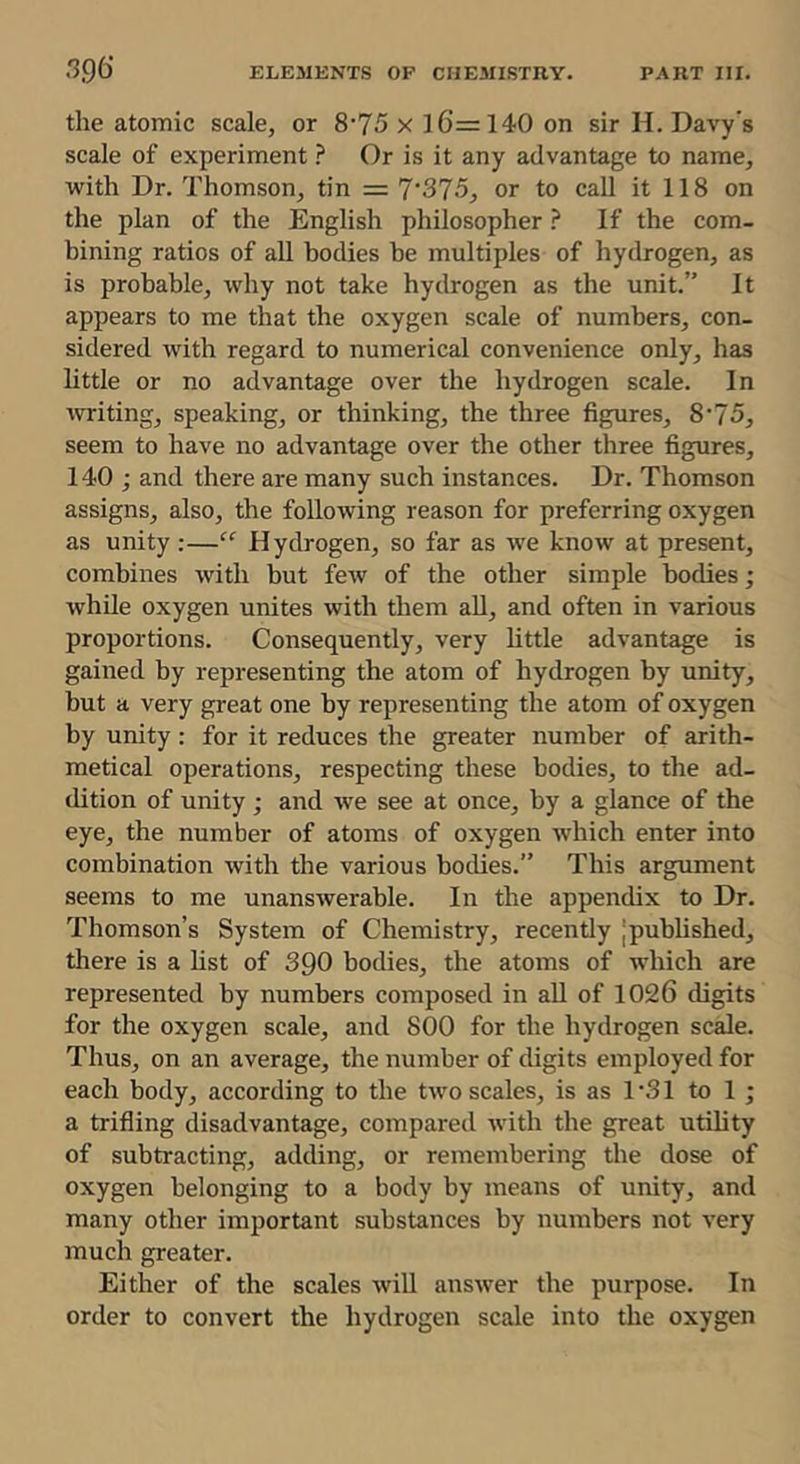 the atomic scale, or 8‘75 x 16=140 on sir H. Davy’s scale of experimentOr is it any advantage to name, with Dr. Thomson, tin = 7’375, or to call it 118 on the plan of the English philosopher ? If the com- bining ratios of all bodies be multiples of hydrogen, as is probable, why not take hydrogen as the unit.” It appears to me that the oxygen scale of numbers, con- sidered with regard to numerical convenience only, has little or no advantage over the hydrogen scale. In writing, speaking, or thinking, the three figures, 8‘75, seem to have no advantage over the other three figures, 140; and there are many such instances. Dr. Thomson assigns, also, the following reason for preferring oxygen as unity;—Hydrogen, so far as we know at present, combines with but few of the other simple bodies; while oxygen unites with them aU, and often in various proportions. Consequently, very little advantage is gained by representing the atom of hydrogen by unity, but a very great one by representing the atom of oxygen by unity : for it reduces the greater number of arith- metical operations, respecting these bodies, to the ad- dition of unity ; and we see at once, by a glance of the eye, the number of atoms of oxygen which enter into combination with the various bodies.” This argument seems to me unanswerable. In the appendix to Dr. Thomson’s System of Chemistry, recently jpubhshed, there is a Hst of SQO bodies, the atoms of which are represented by numbers composed in all of 1026 digits for the oxygen scale, and 800 for the hydrogen scale. Thus, on an average, the number of digits employed for each body, according to the two scales, is as 1 ‘31 to 1 ; a trifling disadvantage, compared with the great utility of subtracting, adding, or remembering the dose of oxygen belonging to a body by means of unity, and many other important substances by numbers not very much greater. Either of the scales will answer the purpose. In order to convert the hydrogen scale into the oxygen