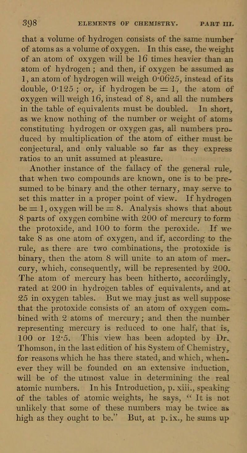 that a volume of hydrogen consists of the same number of atoms as a volume of oxygen. In this case, the weight of an atom of oxygen will be 16’ times lieavier than an atom of hydrogen; and then, if oxygen be assumed as 1, an atom of hydrogen wiU weigh 0’0625, instead of its double, 0’125 ; or, if hydrogen be = 1, the atom of oxygen wiU weigh 16, instead of 8, and all the numbers in the table of equivalents must be doubled. In short, as we know nothing of the number or weight of atoms constituting hydrogen or oxygen gas, all numbers pro- duced by multiplication of the atom of either must be conjectural, and only valuable so far as they express ratios to an unit assumed at pleasure. Another instance of the fallacy of the general rule, that when two compounds are kno^vn, one is to be pre- sumed to be binary and the other ternary, may serve to set this matter in a proper point of view. If hydrogen be = 1, oxygen wiU be = 8. Analysis shows that about 8 parts of oxygen combine with 200 of mercury to form the protoxide, and 100 to form the peroxide. If we take 8 as one atom of oxygen, and if, according to the rule, as there are two combinations, the protoxide is binary, then the atom 8 will unite to an atom of mer- cury, which, consequently, will be represented by 200. The atom of mercury has been hitherto, accordingly, rated at 200 in hydrogen tables of equivalents, and at 25 in oxygen tables. But we may just as well suppose that the protoxide consists of an atom of oxygen com- bined with 2 atoms of mercury; and then the number representing mercury is reduced to one half, that is, 100 or 12’5. This view has been adopted by Dr. Thomson, in the last edition of his System of Chemistry, for reasons which he has there stated, and which, when- ever they will be founded on an extensive induction, will be of the utmost value in determining the real atomic numbers. In his Introduction, p. xiii., speaking of the tables of atomic weights, he says, “ It is not unlikely that some of these numbers may be twice as high as they ought to be.” But, at p. ix., he sums up