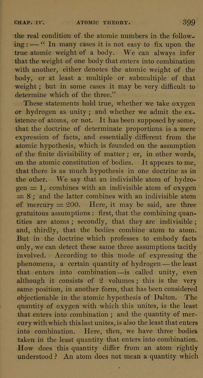 the real condition of the atomic numbers in the follow- ing : — “ In many cases it is not easy to fix upon the true atomic weight of a body. We can always infer that the weight of one body that enters into combination with another, either denotes the atomic weight of the body, or at least a multiple or submultiple of that weight; but in some cases it may be very difficult to determine which of the three.” These statements hold true, whether we take oxygen or hydrogen as unity; and whether we admit the ex- istence of atoms, or not. It has been supposed by some, that the doctrine of determinate proportions is a mere expression of facts, and essentially different from the atomic hypothesis, which is founded on the assumption of the finite divisibility of matter; or, in other words, on the atomic constitution of bodies. It appears tome, that there is as much hypothesis in one doctrine as in the other. ^Te say that an indivisible atom of hydro- gen = 1, combines with an indivisible atom of oxygen = 8; and the latter combines with an indivisible atom of mercury = 200. Here, it may be said, are three gratuitous assumptions : first, that the combining quan- tities are atoms; secondly, that they are indivisible; and, thirdly, that the bodies combine atom to atom. But in the doctrine which professes to embody facts only, we can detect these same three assumptions tacitly involved. According to this mode of expressing the phenomena, a certain quantity of hydrogen — the least that enters into combination—is called unity, even although it consists of 2 volumes; this is the very same position, in another form, that has been considered objectionable in the atomic hypothesis of Dalton. The quantity of oxygen with which this unites, is the least tliat enters into combination ; and the quantity of mer- cury with which this last unites, is also the least that enters into combination. Here, then, we have three bodies taken in the least quantity that enters into combination. Ho%v does this quantity differ from an atom rightly understood ? An atom does not mean a quantity which