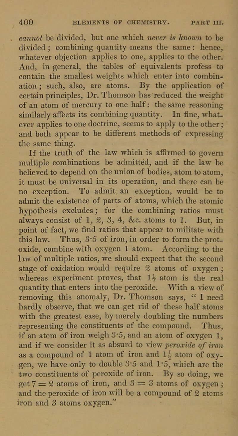 cannot be divided, but one whicli never is known to be divided; combining quantity means the same: hence, whatever objection applies to one, applies to the other. And, in general, the tables of equivalents profess to contmn the smallest weights which enter into combin- ation; such, also, are atoms. By the application of certain principles. Dr. Thomson has reduced the weight of an atom of mercury to one half; the same reasoning similarly affects its combining quantity. In fine, what- ever applies to one doctrine, seems to apply to the other ; and both appear to be different methods of expressing the same thing. If the truth of the law wliich is afSrmed to govern multiple combinations be admitted, and if the law be beheved to depend on the union of bodies, atom to atom, it must be universal in its operation, and there can be no exception. To admit an exception, would be to admit the existence of parts of atoms, which the atomic hypothesis excludes; for the combining ratios must always consist of 1, 2, 3, 4, &c. atoms to 1. But, in point of fact, we find ratios that appear to militate with this law. Thus, 3‘5 of iron, in order to form the prot- oxide, combine Avith oxygen 1 atom. According to the liw of multiple ratios, Ave should expect that the second stage of oxidation Avould require 2 atoms of oxygen ; Avhereas experiment proves, that lA atom is the real quantity that enters into the peroxide. With a view of removing this anomaly. Dr. Thomson says, I need hardly observe, that Ave can get rid of these half atoms AAuth the greatest ease, by merely doubling the numbers representing the constituents of the compound. Thus, if an atom of iron weigh 3'5, and an atom of oxygen 1, and if Ave consider it as absurd to vicAv peroxide of iron as a compound of 1 atom of iron and 1^ atom of oxy- gen, Ave have only to double 3‘5 and 1'5, Avhich are the two constituents of peroxide of iron. By so doing, Ave get 7=2 atoms of iron, and 3 = 3 atoms of oxygen ; and the peroxide of iron Avill be a compound of 2 atoms iron and 3 atoms oxygen.”