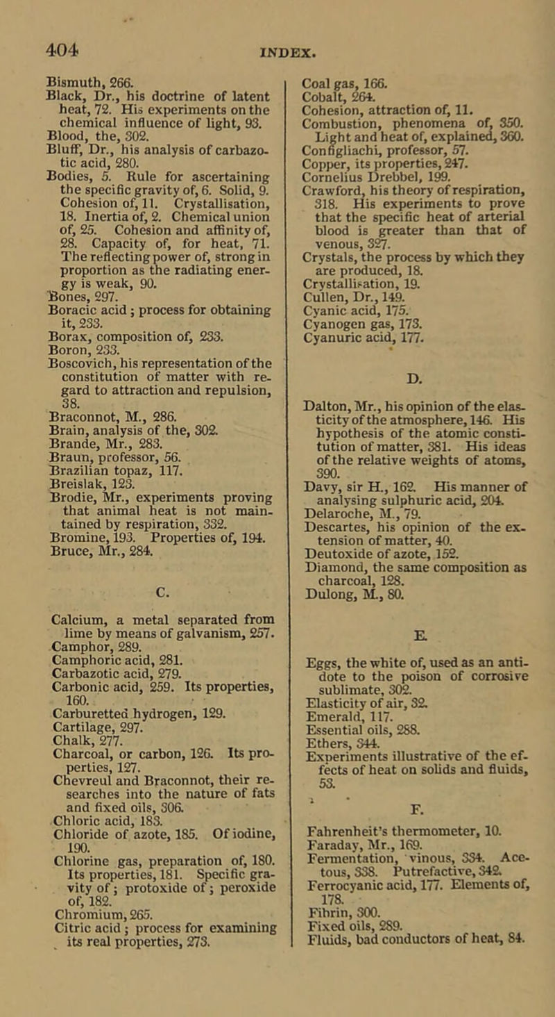 Bismuth, S66. Black, Dr., his doctrine of latent heat, 72. His experiments on the chemical influence of light, 93. Blood, the, 302. Bluff, Dr., his analysis of carbazo- tic acid, 280. Bodies, 5. Rule for ascertaining the specific gravity of, 6. Solid, 9. Cohesion of, 11. Crystallisation, 18. Inertia of, 2. Chemical union of, 25. Cohesion and affinity of, 28. Capacity of, for heat, 71. The reflecting power of, strong in proportion as the radiating ener. gy is weak, 90. Bones, 297. Boracic acid; process for obtaining it, 233. Borax, composition of, 233. Boron, 233. Boscovich, his representation of the constitution of matter with re- gard to attraction and repulsion, 38. Braconnot, M., 286. Brain, analysis of the, 302. Brande, Mr., 283. Braun, professor, 56. Brazilian topaz, 117. Breislak, 123. Brodie, Mr., experiments proving that animal heat is not main- tained by respiration, 332. Bromine, 193. Properties of, 194. Bruce, Mr., 284. C. Calcium, a metal separated from lime by means of galvanism, 257. Camphor, 289. Camphoric acid, 281. Carbazotic acid, 279. Carbonic acid, 259. Its properties, 160. Carburetted hydrogen, 129. Cartilage, 297. Chalk, 277. Charcoal, or carbon, 126. Its pro- perties, 127. Chevreul and Braconnot, their re- searches into the nature of fats and fixed oils, 306. Chloric acid, 183. Chloride of azote, 185. Of iodine, 190. Chlorine gas, preparation of, 180. Its properties, 181. Specific gra- vity of; protoxide of; peroxide of, 182. Chromium, 265. Citric acid; process for examining its real properties, 273. Coal gas, 166. Cobalt, 264. Cohesion, attraction of, 11. Combustion, phenomena of, 350. Light and heat of, explained 360. Configliachi, professor, 57. Copper, its properties, 247. Cornelius Drebbel, IM. Crawford, his theory of respiration, 318. His experiments to prove that the specific heat of arterial blood is greater than that of venous, 32/. Crystals, the process by which they are product, 18. Crystallisation, 19. Cullen, Dr., 149. Cyanic acid, 175. Cyanogen gas, 173. Cyanuric acid, 177. D. Dalton, Mr., his opinion of the elas- ticity of the atmosphere, 146. His hypothesis of the atomic consti- tution of matter, 381. His ideas of the relative weights of atoms, 390. Davy, sir H., 162 His manner of analysing sulphuric acid, 204. Delaroche, M., 79. Descartes, his opinion of the ex- tension of matter, 40. Deutoxide of azote, 152. Diamond, the same composition as charcoal, 128. Dulong, M, 80. E. Eggs, the white of, used as an anti- dote to the poison of corrosive sublimate, 302. Elasticity of air, 32 Emerald, 117. Essential oils, 288. Ethers, 344. Experiments illustrative of the ef- fects of heat on solids and fluids, 53. I F. Fahrenheit’s thermometer, 10. Faraday, Mr., 169. Fermentation, vinous, 334. Ace- tous, 338. Putrefactive, 342 Ferrocyanic acid, 177. Elements of, 178. Fibrin, 300. Fixed oils, 289. Fluids, bad conductors of heat, 84.