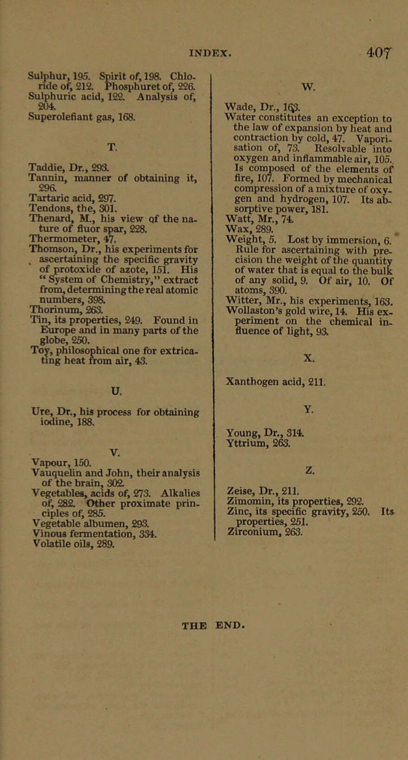 Sulphur, 195. Spirit of, 198. Chlo. nde of, 212. Phosphuret of, 226. Sulphuric acid, 122. Analysis of, 204. Superolefiant gas, 168. T. Taddie, Dr., 293. Tannin, manner of obtaining it, 296. Tartaric acid, 297. Tendons, the, 301. Thenard, M., his view qf the na- ture of fluor spar, 228. Thermometer, 47. Thomson, Dr., his experiments for . ascertaining the specific gravity of protoxide of azote, 151. His “ System of Chemistry,” extract from,determiningthereaI atomic numbers, 398. Thorinum, 263. Tin, its properties, 249. Found in Europe and in many parts of the globe, 250. Toy, philosophical one for extrica- ting heat from air, 43. U. Ure, Dr., his process for obtaining iodine, 188. V. Vapour, 150. Vauquelin and John, their analysis of the brain, 302. Vegetables, acids of, 273. Alkalies of, 282. Other proximate prin- ciples of, 285. Vegetable albumen, 293. Vinous fermentation, 334. Volatile oils, 289. W. Wade, Dr., 1^. Water constitutes an exception to the law of expansion by heat and contraction by cold, 47. Vapori- sation of, 73. Resolvable into oxygen and inflammable air, 105. Is coiMosed of the elements of fire, 107. Formed by mechanical compression of a mixture of oxy- gen and hydrogen, 107. Its ab- sorptive power, 181. Watt, Mr., 74. Wax, 289. , Weight, 5. Lost by immersion, 6. Rule for ascertaining with pre- cision the weight of the quantity of water that is equal to the bulk of any solid, 9. Of air, 10. Of atoms, 390. Witter, Mr., his experiments, 163. WoUaston’s gold wire, 14. His ex- periment on the chemical in- fluence of light, 93. X. Xanthogen acid, 211. Y. Young, Dr., 314. Yttrium, 363. Z. Zeise, Dr., 211. Zimomin, its properties, 292. Zinc, its specific gravity, 250. Its properties, 251. Zirconium, 263. THE END,