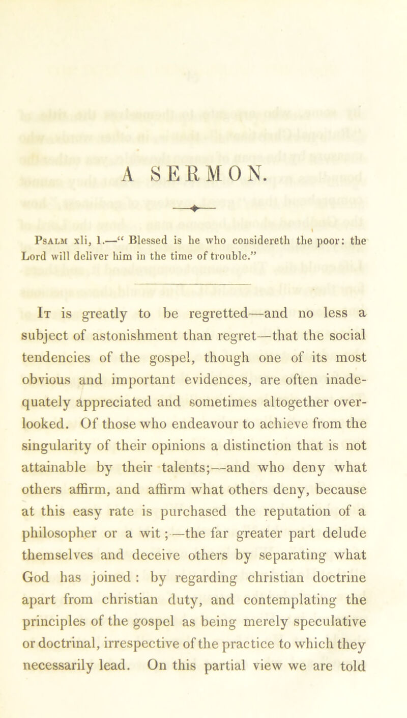 I Psalm xli, 1.—“ Blessed is he who considereth the poor: the Lord will deliver him iu the time of trouble.” It is greatly to be regretted—and no less a subject of astonishment than regret—that the social tendencies of the gospel, though one of its most obvious and important evidences, are often inade- quately appreciated and sometimes altogether over- looked. Of those who endeavour to achieve from the singularity of their opinions a distinction that is not attainable by their talents;—and who deny what others affirm, and affirm what others deny, because at this easy rate is purchased the reputation of a philosopher or a wit;—the far greater part delude themselves and deceive others by separating what God has joined : by regarding Christian doctrine apart from Christian duty, and contemplating the principles of the gospel as being merely speculative or doctrinal, irrespective of the practice to which they necessarily lead. On this partial view we are told