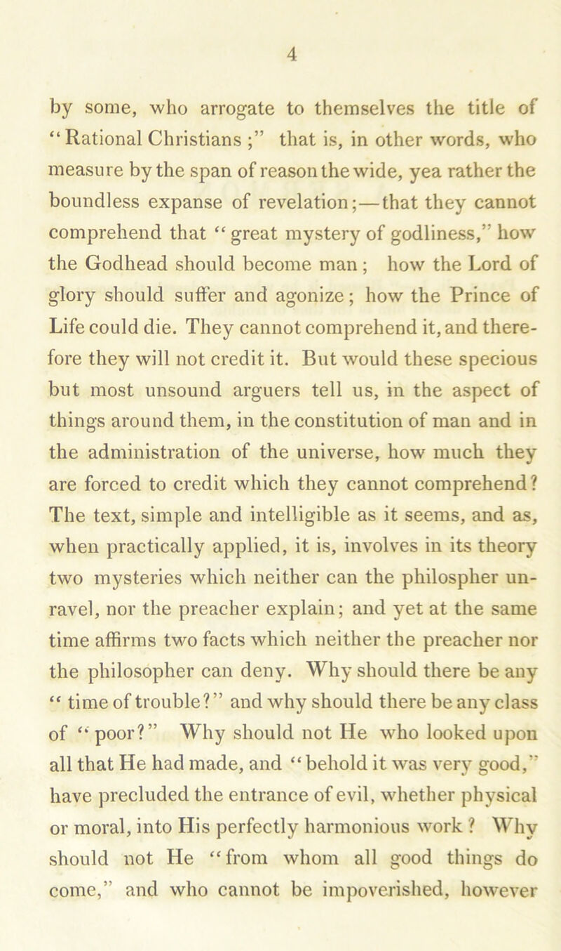 by some, who arrogate to themselves the title of “Rational Christians that is, in other words, who measure by the span of reason the wide, yea rather the boundless expanse of revelation;—that they cannot comprehend that “ great mystery of godliness,” how the Godhead should become man; how the Lord of glory should suffer and agonize; how the Prince of Life could die. They cannot comprehend it, and there- fore they will not credit it. But would these specious but most unsound arguers tell us, in the aspect of things around them, in the constitution of man and in the administration of the universe, how much they are forced to credit which they cannot comprehend ? The text, simple and intelligible as it seems, and as, when practically applied, it is, involves in its theory two mysteries which neither can the philospher un- ravel, nor the preacher explain; and yet at the same time affirms two facts which neither the preacher nor the philosopher can deny. Why should there be any “ time of trouble?” and why should there be any class of “ poor?” Why should not He who looked upon all that He had made, and “ behold it was very good,” have precluded the entrance of evil, whether physical or moral, into His perfectly harmonious work ? Why should not He “from whom all good things do come,” and who cannot be impoverished, however