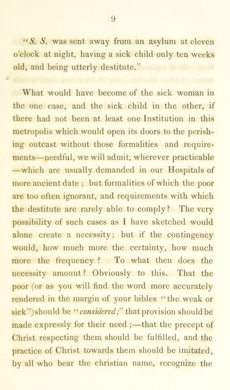 “S. S. was sent away from an asylum at eleven o’clock at night, having a sick child only ten weeks old, and being utterly destitute.” What would have become of the sick woman in the one case, and the sick child in the other, if there had not been at least one Institution in this metropolis which would open its doors to the perish- ing outcast without those formalities and require- ments—needful, we will admit, wherever practicable —which are usually demanded in our Hospitals of more ancient date ; but formalities of which the poor are too often ignorant, and requirements with which the destitute are rarely able to comply? The very possibility of such cases as I have sketched would alone create a necessity; but if the contingency would, how much more the certainty, how much more the frequency ? To what then does the necessity amount? Obviously to this. That the poor (or as you will find the word more accurately rendered in the margin of your bibles “the weak or sick”) should be consideredT that provision should be made expressly for their need ;—that the precept of Christ respecting them should be fulfilled, and the practice of Christ towards them should be imitated, by all who bear the Christian name, recognize the