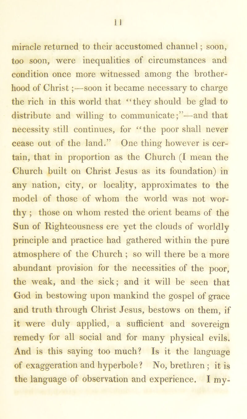 miracle returned to their accustomed channel; soon, too soon, were inequalities of circumstances and condition once more witnessed among the brother- hood of Christ;—soon it became necessary to charge the rich in this world that “they should be glad to distribute and willing to communicate;”—and that necessity still continues, for “the poor shall never cease out of the land.” One thing however is cer- tain, that in proportion as the Church (I mean the Church built on Christ Jesus as its foundation) in any nation, city, or locality, approximates to the model of those of whom the world was not wor- thy ; those on whom rested the orient beams of the Sun of Righteousness ere yet the clouds of worldly principle and practice had gathered within the pure atmosphere of the Church ; so will there be a more abundant provision for the necessities of the poor, the weak, and the sick; and it will be seen that God in bestowing upon mankind the gospel of grace and truth through Christ Jesus, bestows on them, if it were duly applied, a sufficient and sovereign remedy for all social and for many physical evils. And is this saying too much? Is it the language of exaggeration and hyperbole? No, brethren; it is the language of observation and experience. I my-