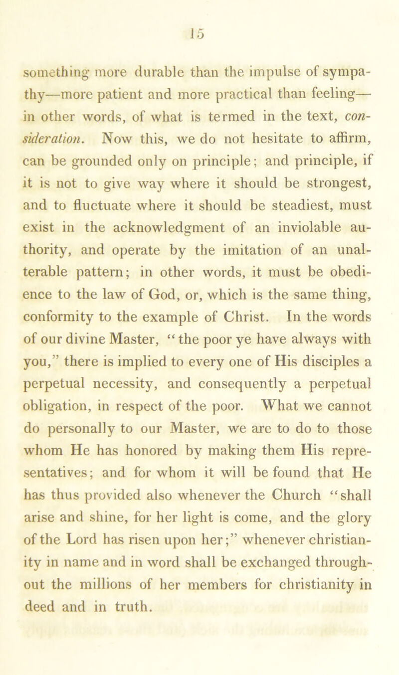 something more durable than the impulse of sympa- thy—more patient and more practical than feeling— in other words, of what is termed in the text, con- suleration. Now this, we do not hesitate to affirm, can be grounded only on principle; and principle, if it is not to give way where it should be strongest, and to fluctuate where it should be steadiest, must exist in the acknowledgment of an inviolable au- thority, and operate by the imitation of an unal- terable pattern; in other words, it must be obedi- ence to the law of God, or, which is the same thing, conformity to the example of Christ. In the words of our divine Master, “ the poor ye have always with you,” there is implied to every one of His disciples a perpetual necessity, and consequently a perpetual obligation, in respect of the poor. What we cannot do personally to our Master, we are to do to those whom He has honored by making them His repre- sentatives; and for whom it will be found that He has thus provided also whenever the Church “shall arise and shine, for her light is come, and the glory of the Lord has risen upon her;” whenever Christian- ity in name and in word shall be exchanged through- out the millions of her members for Christianity in deed and in truth.