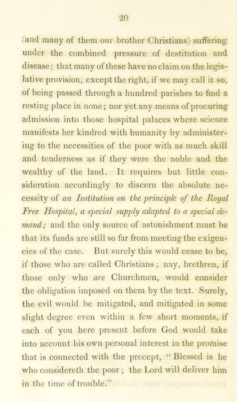 fand many of them our brother Christians) suffering under the combined pressure of destitution and disease; that many of these have no claim on the legis- lative provision, except the right, if we may call it so, of being passed through a hundred parishes to find a resting place in none; nor yet any means of procuring admission into those hospital palaces where science manifests her kindred with humanity by administer- ing to the necessities of the poor with as much skill and tenderness as if they were the noble and the wealthy of the land. It requires but little con- sideration accordingly to discern the absolute ne- cessity of an Institution on the principle of the Royal Free Hospital, a special supply adapted to a special de- mand; and the only source of astonishment must be that its funds are still so far from meeting the exigen- cies of the case. But surely this would cease to be, if those who are called Christians ; nay, brethren, if those only who ai'e Churchmen, would consider the obligation imposed on them by the text. Surely, the evil would be mitigated, and mitigated in some slight degree even within a few short moments, if each of you here present before God would take into account his own personal interest in the promise that is connected with the precept, “ Blessed is he who considereth the poor ; the Lord will deliver him in the time of trouble.”