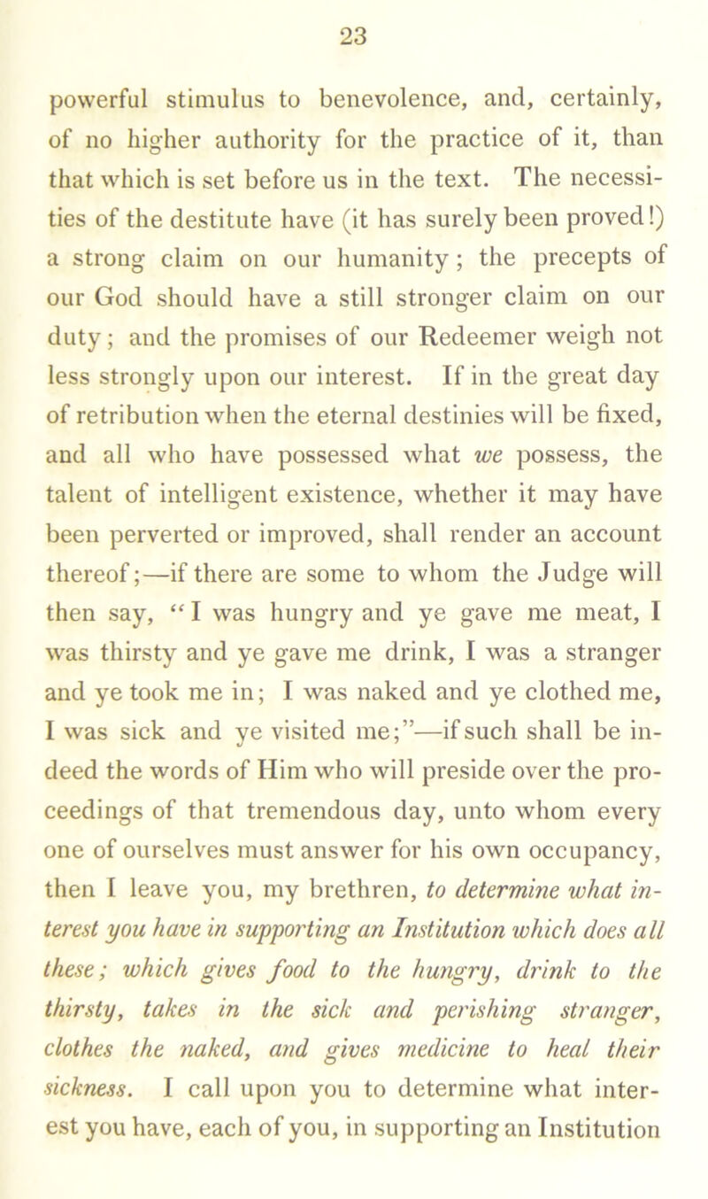 powerful stimulus to benevolence, and, certainly, of no higher authority for the practice of it, than that which is set before us in the text. The necessi- ties of the destitute have (it has surely been proved!) a strong claim on our humanity; the precepts of our God should have a still stronger claim on our duty; and the promises of our Redeemer weigh not less strongly upon our interest. If in the great day of retribution when the eternal destinies will be fixed, and all who have possessed what we possess, the talent of intelligent existence, whether it may have been perverted or improved, shall render an account thereof;—if there are some to whom the Judge will then say, “ I was hungry and ye gave me meat, I was thirsty and ye gave me drink, I was a stranger and ye took me in; I was naked and ye clothed me, I was sick and ye visited me;”—if such shall be in- deed the words of Him who will preside over the pro- ceedings of that tremendous day, unto whom every one of ourselves must answer for his own occupancy, then I leave you, my brethren, to determine what in- terest you have in supporting an Institution which does all these; which gives food to the hungry, drink to the thirsty, takes in the sick and perishing stranger, clothes the tiaked, and gives medicine to heal their sickness. I call upon you to determine what inter- est you have, each of you, in supporting an Institution