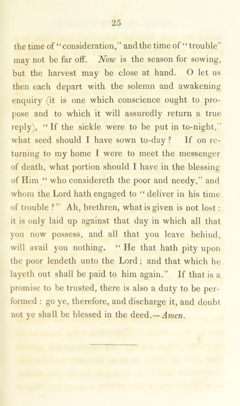 the time of “consideration,” and the time of “trouble” may not be far off. Now is the season for sowing, but the harvest may be close at hand. O let us then each depart with the solemn and awakening- enquiry (it is one which conscience ought to pro- pose and to which it will assuredly return a true reply), “ If the sickle were to be put in to-night,” what seed should I have sown to-day ? If on re- turning to my home I were to meet the messenger of death, what portion should I have in the blessing of Him “ who considereth the poor and needy,” and whom the Lord hath engaged to “ deliver in his time of trouble ? ” Ah, brethren, what is given is not lost: it is only laid up against that day in which all that you now possess, and all that you leave behind, will avail you nothing. “ He that hath pity upon the poor lendeth unto the Lord; and that which he layeth out shall be paid to him again.” If that is a promise to be trusted, there is also a duty to be per- formed : go ye, therefore, and discharge it, and doubt not ye shall be blessed in the deed.—