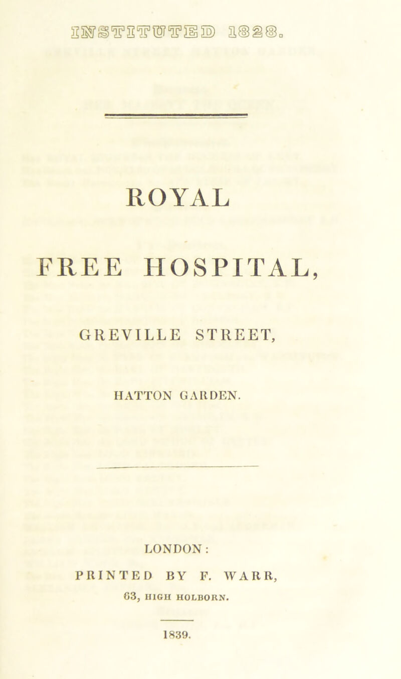 ROYAL FREE HOSPITAL, GREVILLE STREET, HATTON GARDEN. LONDON: PRINTED BY F. WARR, 63, HIGH HOLBORN. 1839.