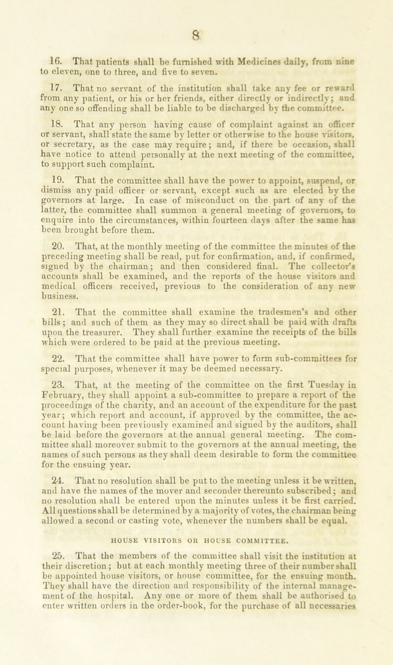 16. That patients shall be furnished with Medicines daily, from nine to eleven, one to three, and five to seven. 17. That no servant of the institution shall take any fee or reward from any patient, or his or her friends, either directly or indirectly; and any one so offending shall be liable to be discharged by the committee. 18. That any person having cause of complaint against an officer or servant, shall state the same by letter or otherwise to the house visitors, or secretary, as the case may require; and, if there be occasion, shall have notice to attend personally at the next meeting of the committee, to support such complaint. 19. That the committee shall have the power to appoint, suspend, or dismiss any paid officer or servant, except such as are elected by the governors at large. In case of misconduct on the part of any of the latter, the committee shall summon a general meeting of governors, to enquire into the circumstances, within fourteen days after the same has been brought before them. 20. That, at the monthly meeting of the committee the minutes of the preceding meeting shall be read, put for confirmation, and, if confirmed, signed by the chairman; and then considered final. The collector’s accounts shall be examined, and the reports of the house visitors and medical ofidcers received, previous to the consideration of any new business. 21. That the committee shall examine the tradesmen’s and other bills; and such of them as they may so direct shall be paid with drafts upon the treasurer. They shall further examine the receipts of the bills which were ordered to be paid at the previous meeting. 22. That the committee shall have power to form sub-committees for special purposes, whenever it may be deemed necessary. 23. That, at the meeting of the committee on the first Tuesday in February, they shall appoint a sub-committee to prepare a report of the proceedings of the charity, and an account of the expenditure for the past year; which report and account, if approved by the committee, the ac- count having heen previously examined and signed by the auditors, shall be laid before the governors at the annual general meeting. The com- mittee shall moreover submit to the governors at the annual meeting, the names of such persons as they shall deem desirable to form the committee for the ensuing year. 24. That no resolution shall be put to the meeting unless it be written, and have the names of the mover and seconder thereunto subscribed; and no resolution shall be entered upon the minutes unless it be first carried. All questions shall be determined by' a majority of votes, the chairman being allowed a second or casting vote, whenever the numbers shall be equal. HOUSE VISITORS OR HOUSE CO.MMITTKK. 25. That the members of the committee shall visit the institution at their discretion; but at each monthly meeting three of their number shall be appointed house visitors, or house committee, for the ensuing month. They shall have the direction and responsibility of the internal manage- ment of the hospital. Any one or more of them shall be authorised to enter written orders in the order-book, for the purchase of all necessaries