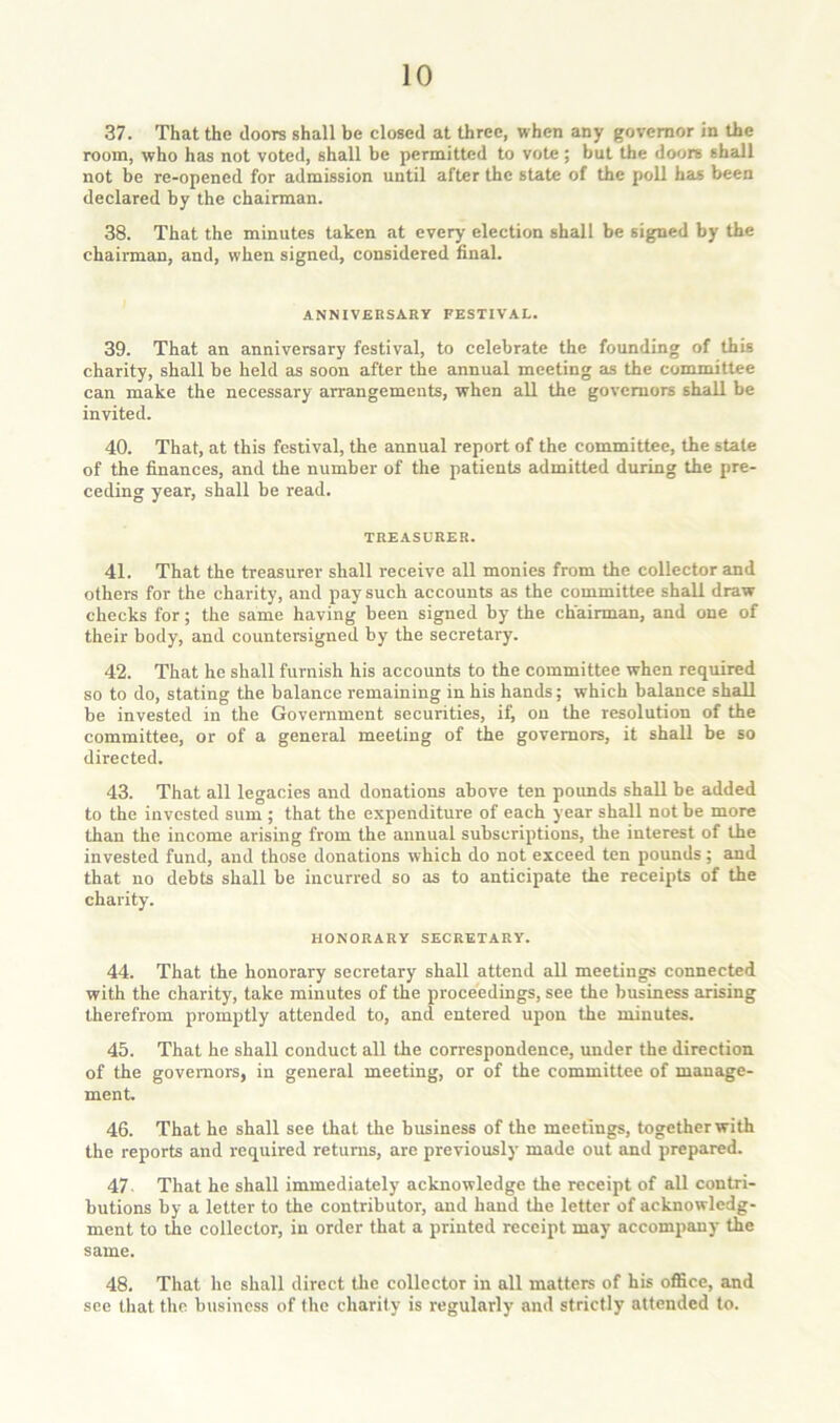 37. That the doors shall be closed at three, when any governor in the room, who has not voted, shall be permitted to vote; but the doors shall not be re-opened for admission until after the state of the poll has been declared by the chairman. 38. That the minutes taken at every election shall be signed by the chairman, and, when signed, considered final. ANNIVERSARY FESTIVAL. 39. That an anniversary festival, to celebrate the founding of this charity, shall be held as soon after the annual meeting as the committee can make the necessary arrangements, when all the governors shall be invited. 40. That, at this festival, the annual report of the committee, the stale of the finances, and the number of the patients admitted during the pre- ceding year, shall be read. TREASURER. 41. That the treasurer shall receive all monies from the collector and others for the charity, and pay such accounts as the committee shall draw checks for; the same having been signed by the chairman, and one of their body, and countersigned by the secretary. 42. That he shall furnish his accounts to the committee when required so to do, stating the balance remaining in his hands; which balance shall be invested in the Government securities, if, on the resolution of the committee, or of a general meeting of the governors, it shall be so directed. 43. That all legacies and donations above ten pounds shall be added to the invested sum ; that the expenditure of each year shall not be more than the income arising from the annual subscriptions, the interest of the invested fund, and those donations which do not exceed ten pounds ; and that no debts shall be incurred so as to anticipate the receipts of the charity. HONORARY SECRETARY. 44. That the honorary secretary shall attend all meetings connected with the charity, take minutes of the proceedings, see the business arising therefrom promptly attended to, and entered upon the minutes. 45. That he shall conduct all the correspondence, under the direction of the governors, in general meeting, or of the committee of manage- ment. 46. That he shall see that the business of the meetings, together with the reports and required returns, arc previously made out and prepared. 47. That he shall immediately acknowledge the receipt of all contri- butions by a letter to the contributor, and hand the letter of acknowledg- ment to the collector, in order that a printed receipt may accompany the same. 48. That he shall direct tlic collector in all matters of his office, and see that the business of the charily is regularly and strictly attended to.