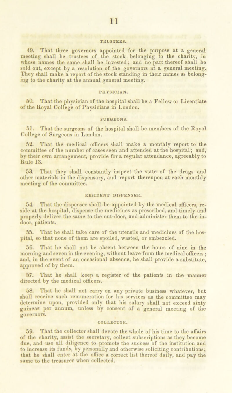 TRUSTEES. 49. That three governors appointed for the purpose at a general meeting shall be trustees of the stock belonging to the charity, in whose names the same shall be invested; and no part thereof shall be sold out, except by a resolution of the governors at a general meeting. They shall make a report of the stock standing in their names as belong- ing to the charity at the annual general meeting. PHYSICIAN. 50. That the physician of the hospital shall be a Fellow or Licentiate of the Royal College of Physicians in London. SURGEONS. 51. That the surgeons of the hospital shall be members of the Royal College of Surgeons in London. 52. That the medical officers shall make a monthly report to the committee of the number of cases seen and attended at the hospital; and, bv their own arrangement, provide for a regular attendance, agreeably to Rule 13. 53. That they shall constantly inspect the state of the drugs and other materials in the dispensary, and report thereupon at each monthly meeting of the committee. RESIDENT DISPENSER. 54 That the dispenser shall be appointed by the medical officers, re- side at the hospital, dispense the medicines as prescribed, and timely and properly deliver the same to the out-door, and administer them to the in- door, patients. 55. That he shall take care of the utensils and medicines of the hos- pital, so that none of them are spoiled, wasted, or embezzled. 56. That he shall not be absent between the hours of nine in the morning and seven in the evening, without leave from the medical officers; and, in the event of an occasional absence, he shall provide a substitute, approved of by them. 57. That he shall keep a register of the patients in the manner directed by the medical officers. 58. That he shall not carry on any private business whatever, but shall receive such remuneration for his services as the committee may determine upon, provided only that his salary shall not exceed sixty guineas per annum, unless by consent of a general meeting of the governors. COLLECTOR. 59. That the collector shall devote the whole of his time to the affairs of the charity, assist the secretary, collect subscriptions as they become due, and use all diligence to promote the success of the institution and to increase its funds, by personally and otherwise soliciting contributions; that he shall enter at the office a correct list thereof daily, and pay the same to the treasurer when collected.