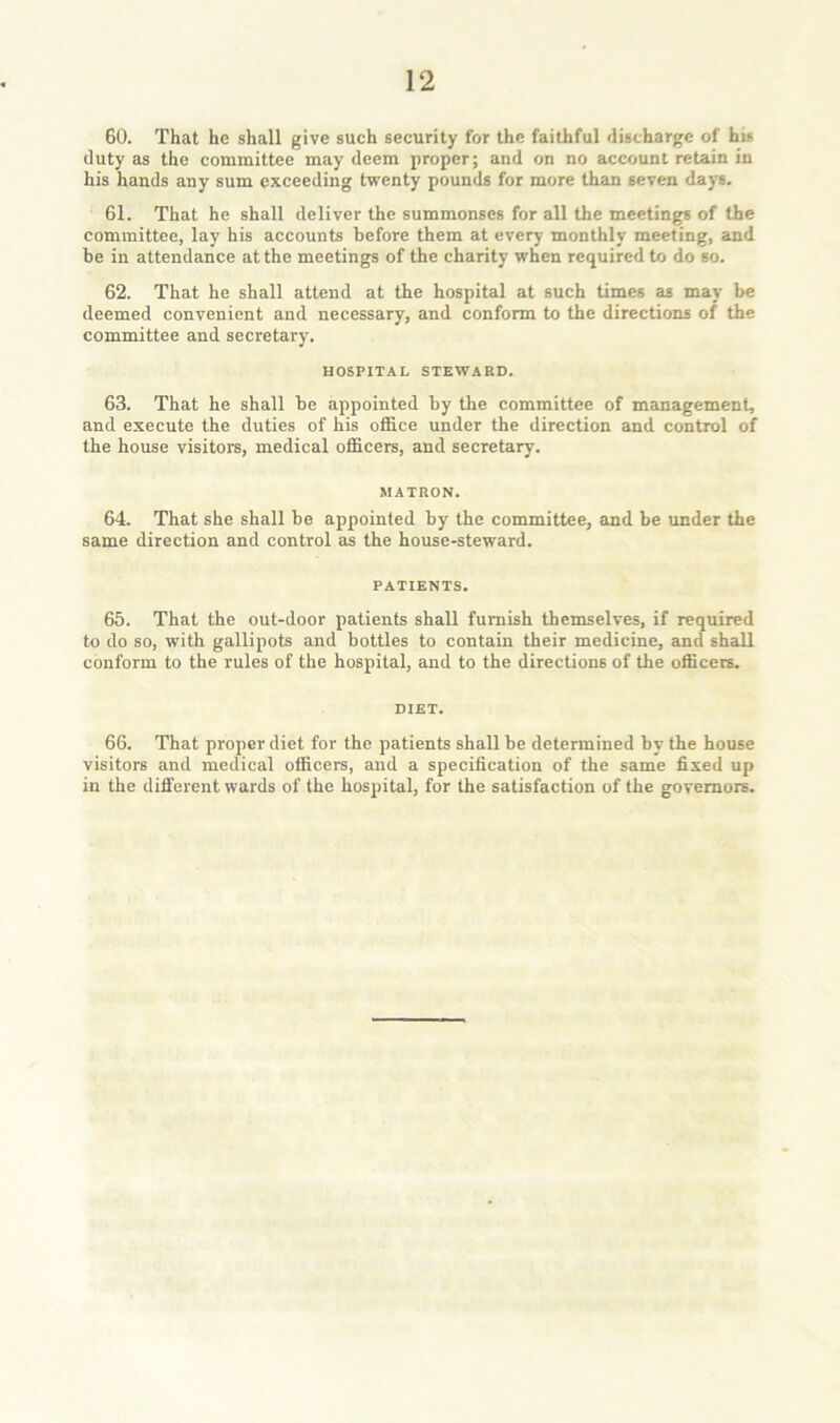 GO. That he shall give such security for the faithful discharge of his duty as the committee may deem proper; and on no account retain in his hands any sum exceeding twenty pounds for more than seven days. 61. That he shall deliver the summonses for all the meetings of the committee, lay his accounts before them at every monthly meeting, and be in attendance at the meetings of the charity when required to do so. 62. That he shall attend at the hospital at such times as may be deemed convenient and necessary, and conform to the directions of the committee and secretary. HOSPITAL STEWARD. 63. That he shall be appointed by the committee of management, and execute the duties of his office under the direction and control of the house visitors, medical officers, and secretary. MATRON. 64. That she shall be appointed by the committee, and be under the same direction and control as the house-steward. PATIENTS. 65. That the out-door patients shall furnish themselves, if required to do so, with gallipots and bottles to contain their medicine, and shall conform to the rules of the hospital, and to the directions of the officers. DIET. 66. That proper diet for the patients shall be determined by the house visitors and medical officers, and a specification of the same fixed up in the different wards of the hospital, for the satisfaction of the governors.