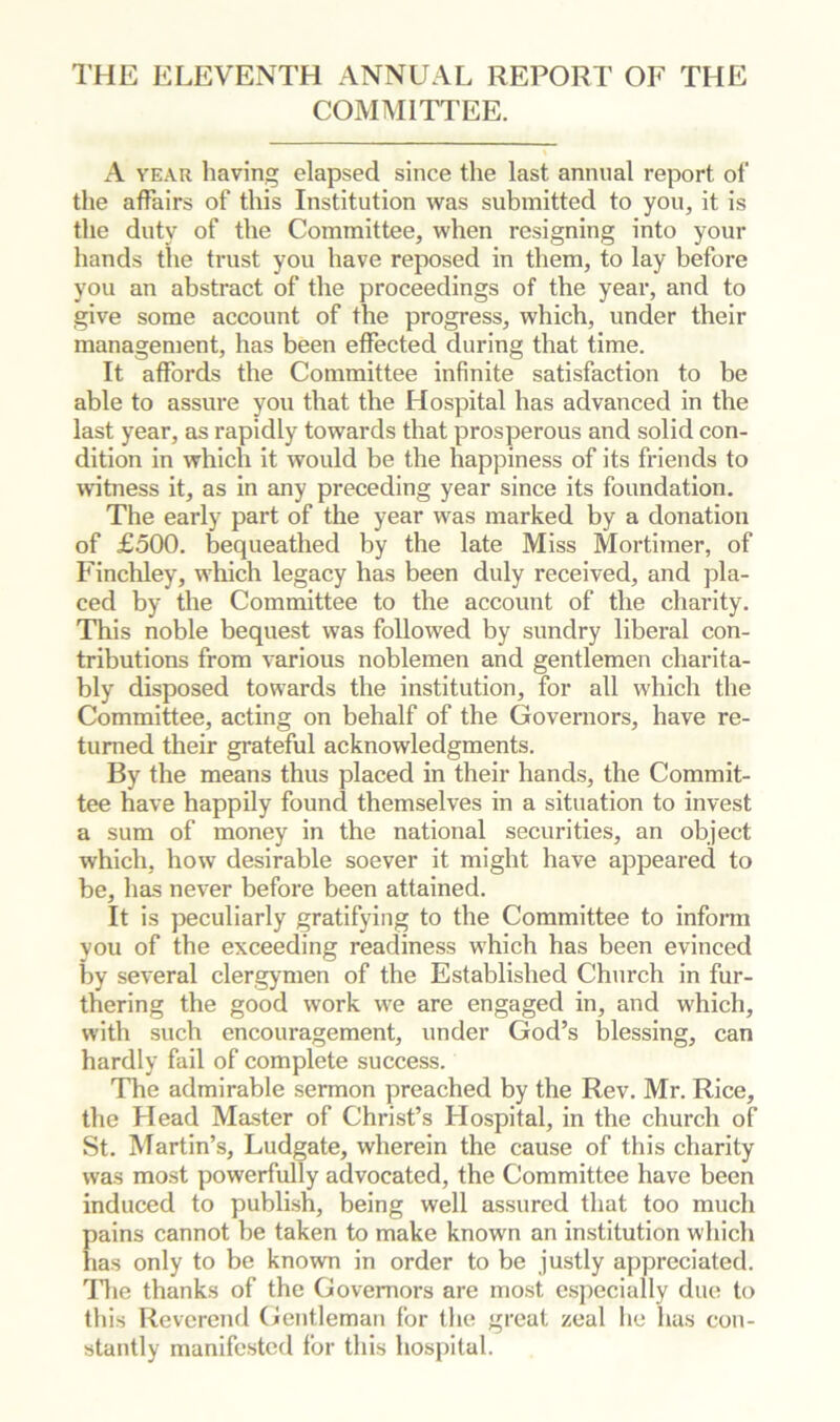 THE ELEVENTH ANNUAL REPORT OF THE COMMITTEE. A YEAR having elapsed since the last annual report of the affairs of this Institution was submitted to you, it is the duty of the Committee, when resigning into your hands the trust you have reposed in them, to lay before you an abstract of the proceedings of the year, and to give some account of the progress, which, under their management, has been effected during that time. It affords the Committee infinite satisfaction to be able to assure you that the Hospital has advanced in the last year, as rapidly towards that prosperous and solid con- dition in which it would be the happiness of its friends to witness it, as in any preceding year since its foundation. The early part of the year was marked by a donation of £500. bequeathed by the late Miss Mortimer, of Finchley, which legacy has been duly received, and pla- ced by the Committee to the account of the charity. This noble bequest was followed by sundry liberal con- tributions from various noblemen and gentlemen charita- bly disposed towards the institution, for all which the Committee, acting on behalf of the Governors, have re- turned their grateful acknowledgments. By the means thus placed in their hands, the Commit- tee have happily found themselves in a situation to invest a sum of money in the national securities, an object which, how desirable soever it might have appeared to be, has never before been attained. It is peculiarly gratifying to the Committee to inform you of the exceeding readiness which has been evinced by several clergymen of the Established Church in fur- thering the good work we are engaged in, and which, with such encouragement, under God’s blessing, can hardly fail of complete success. The admirable sermon preached by the Rev. Mr. Rice, the Head Master of Christ’s Hospital, in the church of St. Martin’s, Ludgate, wherein the cause of this charity was most powerfully advocated, the Committee have been induced to publish, being well assured that too much pains cannot he taken to make known an institution which has only to be known in order to be justly appreciated. Tlie thanks of the Governors are most especially due to this Reverend Gentleman for the great zeal lie has con- stantly manifested for this hospital.