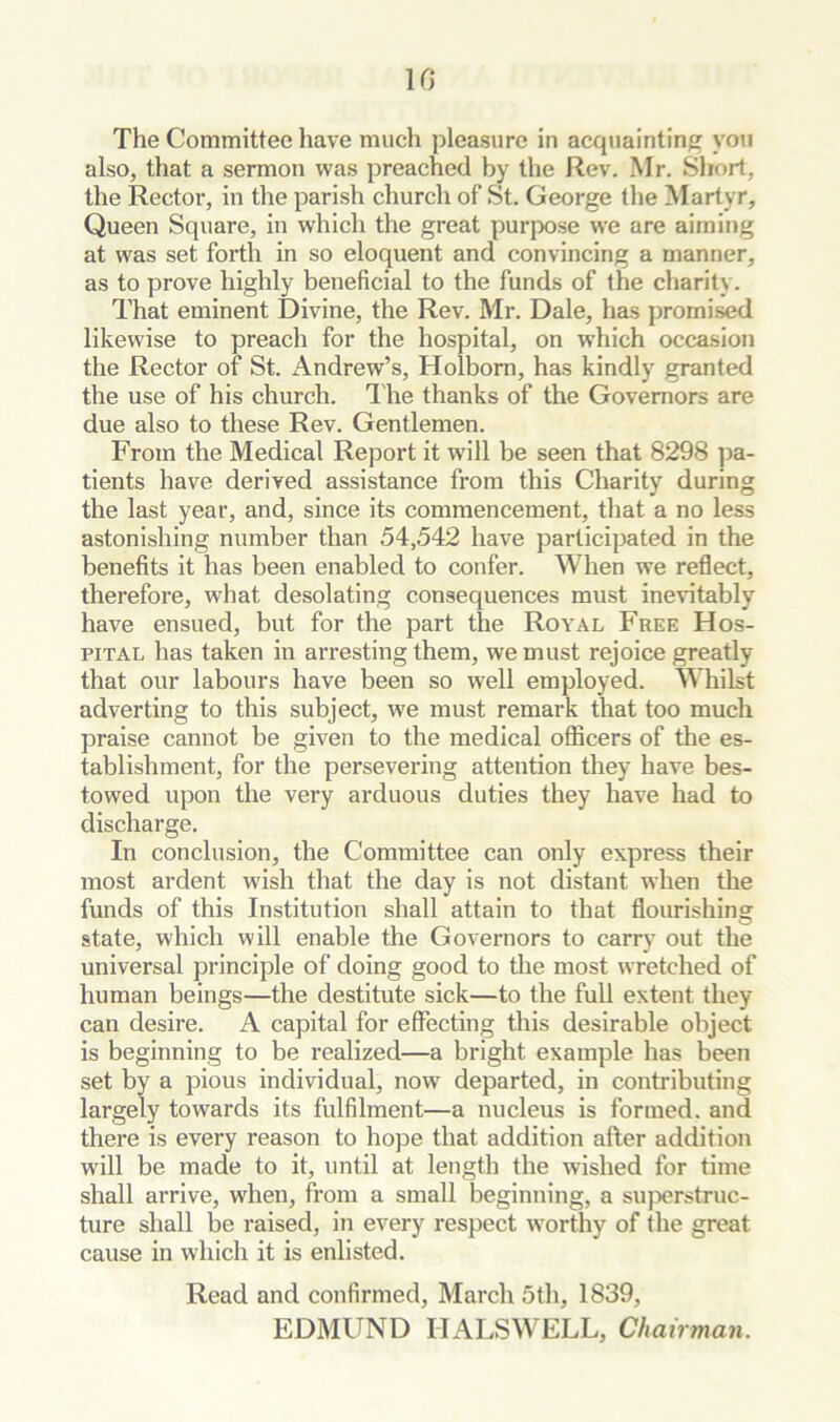also, that a sermon was preached by the Rev. Mr, Short, the Rector, in the parish church of St. George the Martyr, Queen Square, in which the great purpose we are aiming at was set forth in so eloquent and convincing a manner, as to prove highly beneficial to the funds of the charity. That eminent Divine, the Rev. Mr. Dale, has promi.sed likewise to preach for the hospital, on which occasion the Rector of St. iVndrew’s, Holbom, has kindly granted the use of his church. I'he thanks of the Governors are due also to these Rev. Gentlemen. From the Medical Report it will be seen that 8298 pa- tients have derived assistance from this Charity during the last year, and, since its commencement, that a no less astonishing number than 54,542 have participated in the benefits it has been enabled to confer. When we reflect, therefore, what desolating consequences must inevitably have ensued, but for the part the Royal Free Hos- pital has taken in arresting them, we must rejoice greatly that our labours have been so well employed. Whilst adverting to this subject, we must remark that too much praise cannot be given to the medical officers of the es- tablishment, for the persevering attention they have bes- towed upon the very arduous duties they have had to discharge. In conclusion, the Committee can only express their most ardent wish that the day is not distant when the funds of this Institution shall attain to that flourishing state, which will enable the Governors to carry out the universal principle of doing good to the most wretched of human beings—the destitute sick—to the full extent they can desire. A capital for effecting this desirable object is beginning to be realized—a bright example has been set by a pious individual, now departed, in contributing largely towards its fulfilment—a nucleus is formed, and there is every reason to hope that addition after addition will be made to it, until at length the wished for time shall arrive, when, from a small beginning, a superstruc- ture shall be raised, in every respect worthy of the great cause in which it is enlisted. Read and confirmed, March 5tli, 1839, EDMUND IIALSWELL, Chairman.