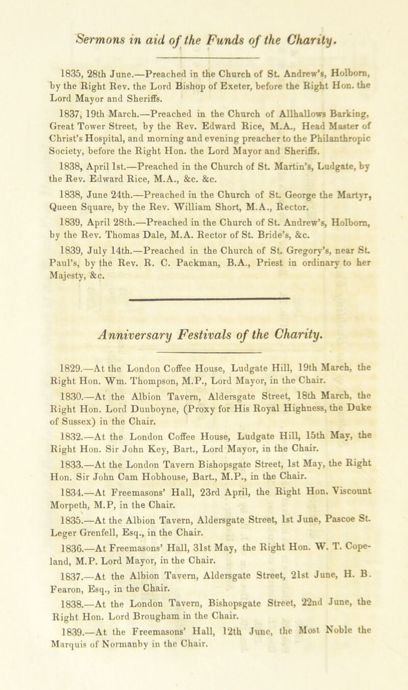 1835, 28th June.—Preached in the Church of St. Andrew’s, Holbom, by the Right Rev. the Lord Bishop of Exeter, before the Right Hon. the Lord Mayor and Sheriffs. 1837, 19th March.—Preached in the Church of Allhallows Barking, Great Tower Street, by the Rev. Edward Rice, M.A., Head Master of Christ’s Hospital, and morning and evening preacher to the Philanthropic Society, before the Right Hon. the Lord Mayor and Sheriffs. 1838, April 1st.—Preached in the Church of St. Martin’s, Ludgate, by the Rev. Edward Rice, M.A., &c. &c. 1838, June 24th.—Preached in the Church of St. George the Martyr, Queen Square, by the Rev. William Short, M.A., Rector. 1839, April 28th.—Preached in the Church of St. Andrew’s, Holbom, by the Rev. Thomas Dale, M.A. Rector of St. Bride’s, &c. 1839, July 14th.—Preached in the Church of St. Gregory’s, near SL Paul’s, by the Rev. R. C. Packman, B.A., Priest in ordinary to her Majesty, &c. Anniversary Festivals of the Charity. 1829. —At the London Coffee House, Ludgate Hill, 19th March, the Right Hon. Wm. Thompson, M.P., Lord Mayor, in the Chair. 1830. —At the Albion Tavern, Aldersgate Street, 18th March, the Right Hon. Lord Dunboyne, (Proxy for His Royal Highness, the Duke of Sussex) in the Chair. 1832.—At the London Coffee House, Ludgate Hill, 15th May, the Right Hon. Sir John Key, Bart., Lord Mayor, in the Chair. 18-33.—At the London Tavern Bishopsgate Street, 1st May, the Right Hon. Sir John Cam Hobhouse, Bart., M.P., in the Chair. 1834. —At Freemasons’ Hall, 23rd April, the Right Hon. Viscount Morpeth, M.P, in the Chair. 1835. —At the Albion Tavern, Aldersgate Street, 1st June, Pascoe St Leger Grenfell, Esq., in the Chair. 1836. —At Freemasons’ Hall, 31st May, the Right Hon. W. T. Cope- land, M.P. Lord Mayor, in the Chair. 1837. —At the Albion Tavern, Aldersgate Street, 21st June, H. B. Fearon, Esq., in the Chair. 1838. —At the London Tavern, Bishopsgate Street, 22nd June, the Right Hon. Lord Brougham in the Chair. 1839. —At the Freemasons’ Hall, 12th June, the Most Noble the Marquis of Nonnanby in the Chair.