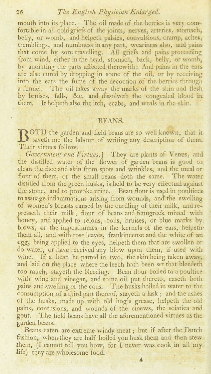 mouth into its place. The oil made of the berries is very com- fortable in all cold griefs of the joints, nerves, arteries, stomach, belly, or womb, and helpeth palsies, convulsions, cramp, aches, tremblings, and numbness in any part, weariness also, and pains that come by sore travelling. All griefs and pains proceeding from wind, either in the head, stomach, back, belly, or womb, by anointing the parts affected therewith: And pains in the ea>s are also cured by dropping in some of the oil, or bv receiving into the ears the fume of the decoction of the berries througn a funnel. The oil tikes away the marks of the skin and flesh by bruises, falls, &c. and dissolveth the congealed blood in them. It helpeth also the itch, scabs, and weals in rhe skin. BEANS. BOTH the garden and field beans are so well known, that it saveth me the labour of writing any description of them. Their virtues follow. Government and Virtues.] They are plants of Venus, and the distilled water of the flower of garden beans is good to clean the face and skin from spots and wrinkles, and the meal or flour of them, or the small beans doth the same. The water distilled from the green husks, is held to be very effectual agaiost the stone, and to provoke urine. Bean flour is used in poultices to assuage inflammations arising from wounds, and the swelling of women’s breasts caused by tiie curdling of their milk, and re- presseth their milk; flour of beans and fenugreek mixed with honey, and applied to felons, boils, bruises, or blue marks by blows, or the imposthumes in the kernels of the ears, helpetn- them all, and with rose leaves, frankincense and the white of an egg, being applied to the eyes, helpeth them that are swollen or do water, or have received any blow upon them, if used with wine. If a bean be parted in two, the skin being taken away, and laid on the place where the leech hath been set that bleedeth too much,, stayeth the bleeding. Bean flour boiled to a poultice with wine and vinegar, and some oil put thereto, easeth both pains and swelling of the cods. The husks boiled in water to the consumption of a third part thereof, stayeth a lask ; and Lie ashes of the husks, made up with old hog’s grease, helpeth the old pains, contusions, and wounds of the sinews, the sciatica and gout. The field beans have all the aforementioned virtues as die garden beans. Beans eaten are extreme windy meat; but if after the Dutch fashion, when they are half boiled you husk them and then stew them, (1 cannot tell you how, for I never was cook in all my life) they are wholesome food. 4