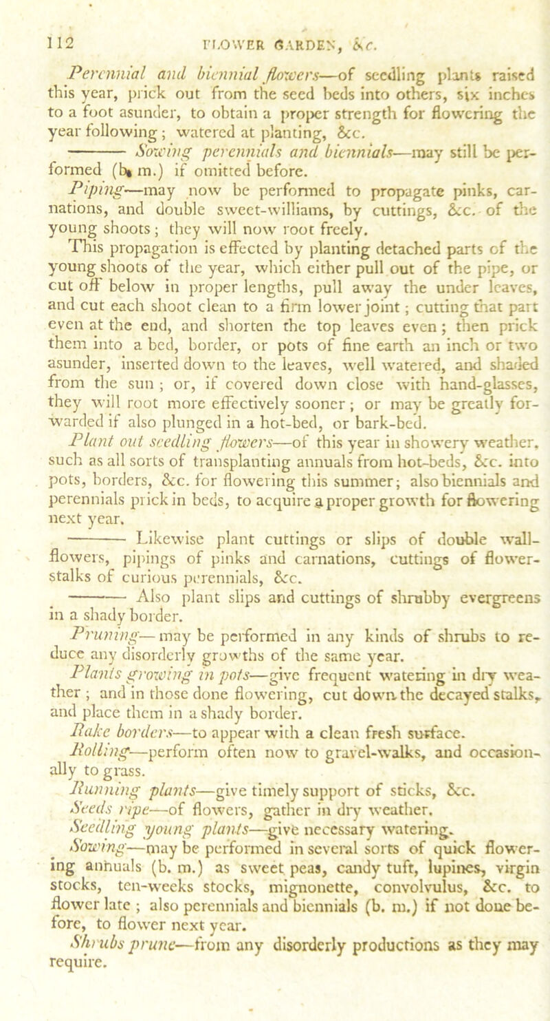 Perennial and biennial flowers—of seedling plants raised this year, prick out from the seed beds into others, six inches to a foot asunder, to obtain a proper strength for flowering the year following ; watered at planting, See. Sowing perennials and biennials-—may still be per- formed (h» m.) if omitted before. Piping—may now be performed to propagate pinks, car- nations, and double sweet-williams, by cuttings, See. of tire young shoots; they will now root freely. This propagation is effected by planting detached parts of tire young shoots of the year, which either pull out of the pipe, or cut off below in proper lengths, pull away the under leaves, and cut each shoot clean to a firm lower joint; cutting that part even at the end, and shorten the top leaves even; then prick them into a bed, border, or pots of fine earth an inch or two asunder, inserted down to the leaves, well watered, and shaded from the sun ; or, if covered down close with hand-glasses, they will root more effectively sooner; or may be greatly for- warded if also plunged in a hot-bed, or bark-bed. Plant out seedling flowers—of this year in showery weather, such as all sorts of transplanting annuals from hot-beds, Sec. into pots, borders, Sec. for flowering this summer; also biennials and perennials prick in beds, to acquire a proper growth for flowering next year. • Likewise plant cuttings or slips of double wall- flowers, pipings of pinks and carnations, cuttings of flower- stalks of curious perennials, Sec. Also plant slips and cuttings of shrubby evergreens in a shady border. Pruning—maybe performed in any kinds of shrubs to re- duce any disorderly growths of the same year. Plants growing in pots—give frequent watering in dry wea- ther ; and in those done flowering, cut down, the decayed stalks,, and place them in a shady border. Rake borders—to appear with a clean fresh surface. Rolling—perform often now to gravel-walks, and occasion- ally to grass. Running plants—give timely support of sticks, Sec. Seeds ripe—of flowers, gather in dry weather. Seedling young plants—give necessary watering. Sowing—may be performed in several sorts of quick flower- ing anhuals (b. m.) as sweet peas, candytuft, lupines, virgin stocks, ten-weeks stocks, mignonette, convolvulus, &rc. to flower late ; also perennials and biennials (b. in.) if not done be- fore, to flower next year. Shrubs prune—from any disorderly productions as they may require.
