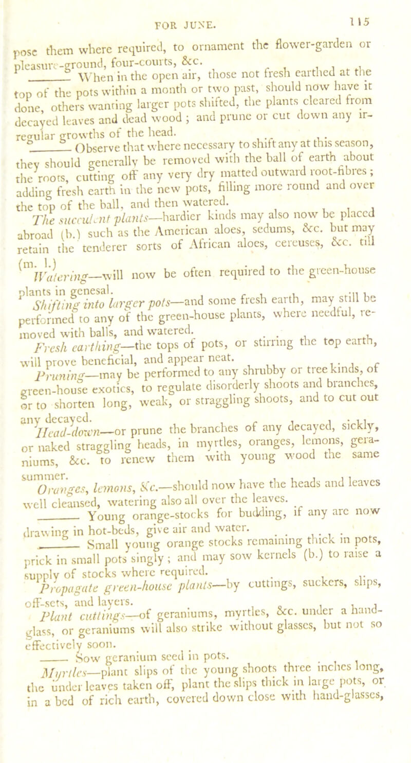 pose them where required, to ornament the flower-garden or pleasure-ground, four-courts, &c. 1 When in the open air, those not fresh earthed at the top of the pots within a month or two past, should now have it done others wanting larger pots shifted, the plants cleared from decayed leaves and dead wood ; and prune or cut down any ir- regular growths of the head. ° Observe that where necessary to shift any at this season, they should generally be removed with the ball of earth about the mots, cutting off any very dry matted outward root-fibres; adding fresh earth in the new pots, filling more round and over the top of the ball, and then watered. The succulent plants—hardier kinds may also now be placed abroad lb.) such as the American aloes, sedums, &c. but may retain the tenderer sorts of African aloes, cercuses, &c. till ^Watering—'will now be often required to the green-house Mo'larger pots-wi some fresh earth, may still be performed to any of the green-house plants, where needful, re- moved with balls, and watered. ... , Fresh earthing—the tops of pots, or stirring the top earth, will prove beneficial, and appear neat. . • , c Prunin'*—may be performed to any shrubby or tree kinds, of green-house exotics, to regulate disorderly shoots and branches, or to shorten long, weak, or straggling shoots, and to cut out ‘‘Head-down—or prune the branches of any decayed, sickly, or naked straggling heads, in myrtles, oranges, lemons, gera- niums, &c. to renew them with young wood the same SU'7hZiges, lemons, fife.—should now have the heads and leaves well cleansed, watering also all over the leaves. Young orange-stocks for budding, if any are now drawing in hot-beds, give air and water. . . . Small young orange stocks remaining thick m pots, prick in small pots singly ; and may sow kernels (b.) to raise a supply of stocks where required. # Propagate green-house plants—by cuttings, suckers, slips, off-sets, and layers. , , , Plant cuttings—of geraniums, myrtles, &c. under a hand- glass, or geraniums will also strike without glasses, but not so effectively soon. Sow geranium seed in pots. Mur ties—plant slips of the young shoots three inches long, the under leaves taken off, plant the slips thick in large pots, or in a bed of rich earth, covered down close with hand-glasses,