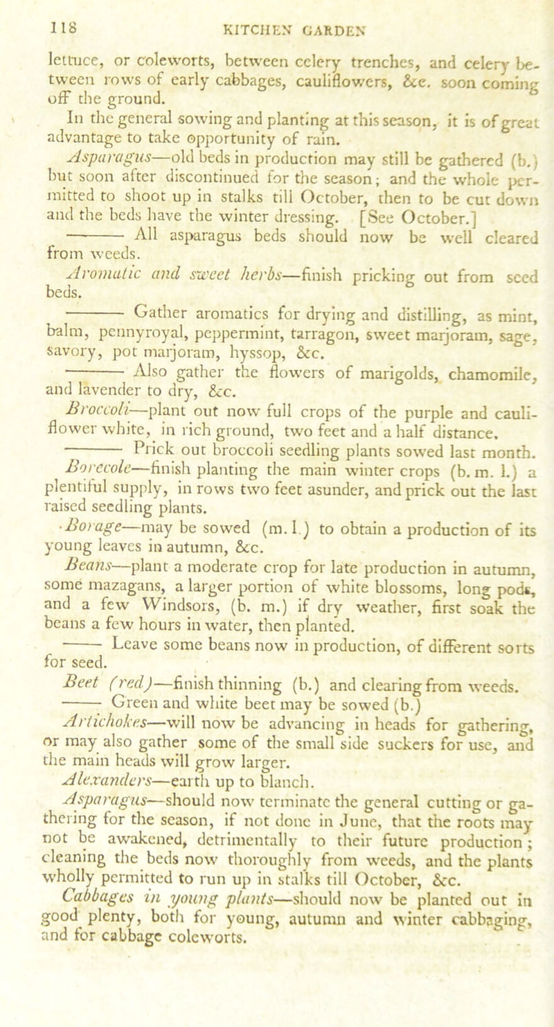 lettuce, or coleworts, between celery trenches, and celery be- tween rows of early cabbages, cauliflowers, &e. soon coming off the ground. In the general sowing and planting at this season, it is of great advantage to take opportunity of rain. Asparagus—old beds in production may still be gathered (b.) but soon after discontinued for the season; and the whole per- mitted to shoot up in stalks till October, then to be cut down and the beds have the winter dressing. [See October.] All asparagus beds should now be well cleared from weeds. Aromatic and sweet herbs—finish pricking out from seed beds. Gather aromatics for drying and distilling, as mint, balm, pennyroyal, peppermint, tarragon, sweet marjoram, sage, savory, pot marjoram, hyssop, &c. ■ ■ Also gather the flowers of marigolds, chamomile, and lavender to dry, &c. Broccoli—plant out now full crops of the purple and cauli- flower white, in rich ground, two feet and a half distance. Prick out broccoli seedling plants sowed last month. Borecole—finish planting the main winter crops (b. m. 1.) a plentiful supply, in rows two feet asunder, and prick out the last raised seedling plants. • Borage—may be sowed (m. I.) to obtain a production of its young leaves in autumn, See. Beans—plant a moderate crop for late production in autumn, some mazagans, a larger portion of white blossoms, long pods, and a few Windsors, (b. m.) if dry weather, first soak the beans a few hours in water, then planted. Leave some beans now in production, of different sorts for seed. Beet (red)—finish thinning (b.) and clearing from weeds. Green and white beet may be sowed (b.) Artichokes—will now be advancing in heads for gathering, or may also gather some of the small side suckers for use, and the main heads will grow larger. Alexanders—earth up to blanch. Asparagus—should now terminate the general cutting or ga- thering for the season, if not done in June, that the roots may not be awakened, detrimentally to their future production ; cleaning the beds now thoroughly from weeds, and the plants wholly permitted to run up in stalks till October, See. Cabbages m young plants—should now be planted out in good plenty, both for young, autumn and winter cabbaging, and for cabbage coleworts.