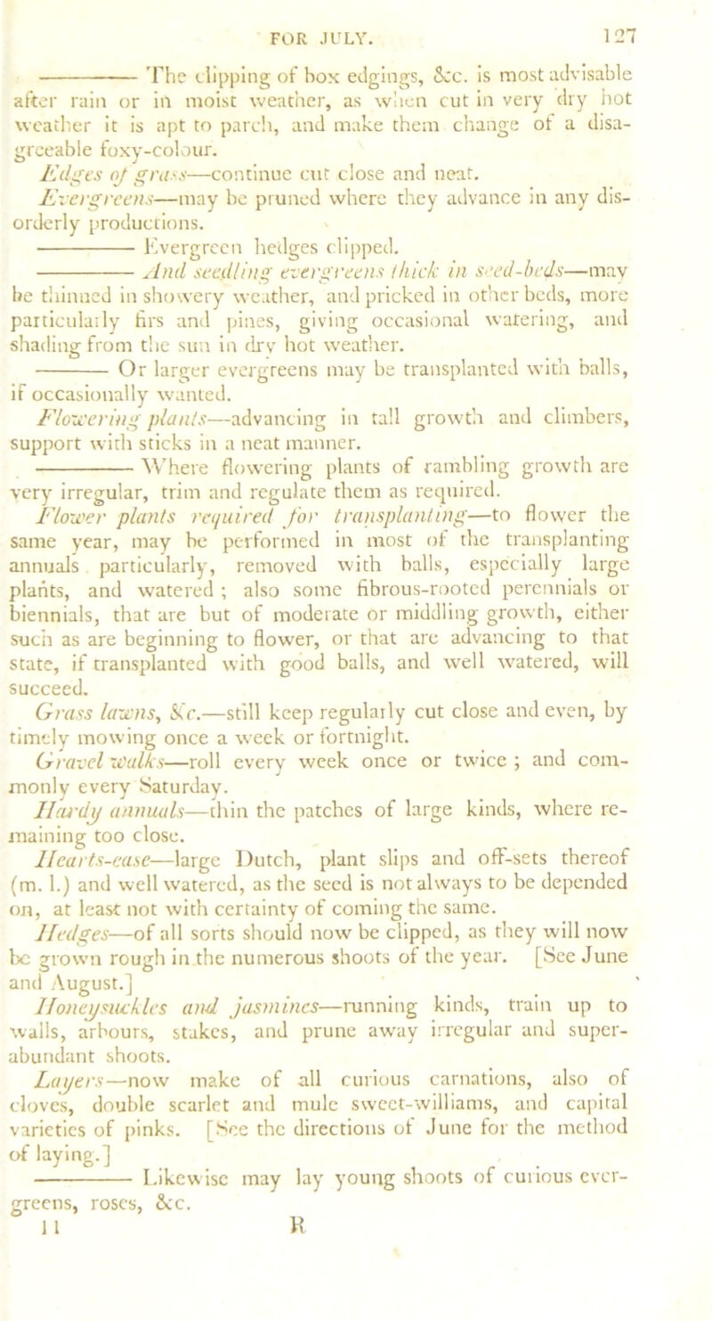 The dipping of box edgings, See. is most advisable after rain or in moist weather, as when cut in very dry hot weather it is apt to parch, and make them change ot a disa- greeable foxy-colour. Edges oj grass—continue cut close and neat. Evergreens—may be pruned where they advance in any dis- orderly productions. Evergreen hedges clipped. And seedling evergreens thick in seed-beds—may be thinned in showery weather, and pricked in other beds, more particulatly firs and pines, giving occasional watering, and shading from the sun in dry hot weather. Or larger evergreens may be transplanted witn balls, if occasionally wanted. Flowering plants—advancing in tall growth and climbers, support with sticks in a neat manner. Where flowering plants of rambling growth are very irregular, trim and regulate them as required. Flower plants required for transplanting—to flower the same year, may be performed in most of the transplanting annuals particularly, removed with balls, especially large plants, and watered ; also some fibrous-rooted perennials or biennials, that are but of moderate or middling growth, either such as are beginning to flower, or that are advancing to that state, if transplanted with good balls, and well watered, will succeed. Grass lawns, SCc.—still keep regularly cut close and even, by timely mowing once a week or fortnight. Gravel walks—roll every week once or twice ; and com- monly every Saturday. Ilcu'dy annuals—thin the patches of large kinds, where re- maining too close. llcarts-ea.se—large Dutch, plant slips and off-sets thereof (m. 1.) and well watered, as the seed is not always to be depended on, at least not with certainty of coming the same. Hedges—of all sorts should now be clipped, as they will now be grown rough in the numerous shoots of the year. [See June and August.] Honeysuckles and jasmines—tunning kinds, train up to walls, arbours, stakes, and prune away irregular and super- abundant shoots. Layers—now make of all curious carnations, also of cloves, double scarlet and mule sweet-williams, and capital varieties of pinks. [See the directions of June for the method of laying.] Likewise may lay young shoots of curious ever- greens, roses, &c. 11 R