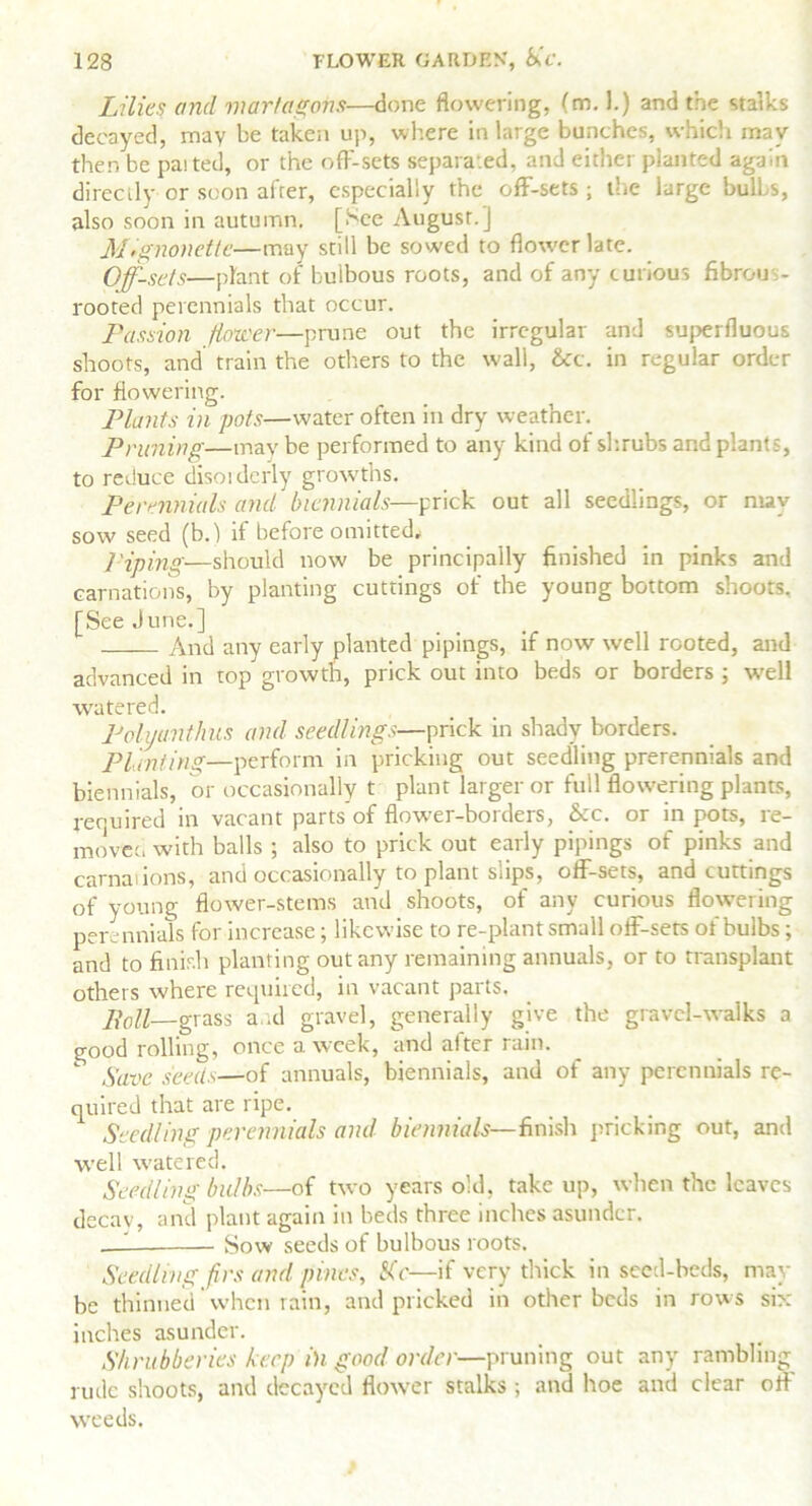 Lilies and viartagons—done flowering, (m. 1.) and the stalks decayed, may be taken up, where in large bunches, which may then be parted, or the off-sets separated, and either planted again directly or soon afrer, especially the off-sets ; the large bulls, also soon in autumn. [See August.] Mignonette—may still be sowed to flower late. Off-sets—plant of bulbous roots, and of any curious fibrous- rooted perennials that occur. Passion fioxcer—prune out the irregular and superfluous shoots, and train the others to the wall, &c. in regular order for flowering. Plants in pots—water often in dry weather. Pruning—may be performed to any kind of shrubs and plants, to reduce disorderly growths. Perennials and biennials—prick out all seedlings, or may sow seed (b.) if before omitted, l'iping—should now be principally finished in pinks and carnations, by planting cuttings of the young bottom shoots. [See June.] And any early planted pipings, if now well rooted, and advanced in top growth, prick out into beds or borders ; well watered. Polyanthus and seedlings—prick in shady borders. Planting—perform in pricking out seedling prerennials and biennials, or occasionally t plant larger or full flowering plants, required in vacant parts of flower-borders, &c. or in pots, re- move:, with balls ; also to prick out early pipings of pinks and carnal ions, and occasionally to plant slips, off-sets, and cuttings of young flower-stems and shoots, of any curious flowering perennials for increase; likewise to re-plant small off-sets of bulbs; and to finish planting out any remaining annuals, or to transplant others where required, in vacant parts. Poll—grass and gravel, generally give the gravel-walks a good rolling, once a week, and alter rain. Save seeds—of annuals, biennials, and of any perennials re- quired that are ripe. Seedling perennials and biennials—finish pricking out, and well watered. Seedling bulbs—of two years old, take up, when the leaves decav, and plant again in beds three inches asunder. , '— Sow seeds of bulbous roots. Seedling firs and pines, SO—if very thick in seed-beds, may be thinned’when rain, and pricked in other beds in rows six- inches asunder. Shrubberies keep in good order—pruning out any rambling rude shoots, and decayed flower stalks ; and hoe and clear off weeds.