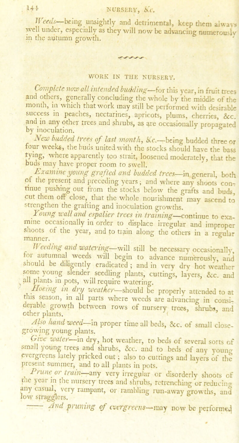 141> NURSERY, &V. Weeds—being unsightly and detrimental, keep them always well under, especially as they will now be advancing numerouslv in the autumn growth. WORK IN THE NURSERY. Complete non) all intended budding—for this year, in fruit trees and others, generally concluding the whole by the middle of the month, in which that work may still be performed with desirable success in peaches, nectarines, apricots, plums, cherries, &c. and in any other trees and shrubs, as are occasionally propagated by inoculation. New budded trees of last month, &tc.—being budded three or four weeks, the buds united with the stocks should have the bass tying, where apparently too strait, loosened moderately, that the buds may have proper room to swell. Examine young grafted and budded trees—in general, both of the present and preceding years ; and where any shoots* con- tinue pushing out from the stocks below the grafts and buds, cut them off close, that the whole nourishment may ascend to strengthen the grafting and inoculation growths. Young wall and espalier trees in training—continue to exa- mine occasionally in order to displace irregular and improper shoots of the year, and to train along the others in a regular manner. ° ^ tiding and watci'ing—will still be necessary occasionally, for autumnal weeds will begin to advance numerously, and should be diligently eradicated ; and in very dry hot Weather some young slender seedling plants, cuttings, layers, See. and all plants in pots, will require watering. Iloeing in dry weather—should be properly attended to at this season, in all parts where weeds are advancing in consi- derable growth between rows of nursery trees, shrubs and other plants. < Also hand weed—in proper time all beds, &c. of small close- growing young plants. Give water—in dry, hot weather, to beds of several sorts of small young trees and shrubs, &c. and to beds of any youno evergreens lately pricked out; also to cuttings and layers of the present summer, and to all plants in pots. ' Prune or train—any very irregular or disorderly shoots of pie year in the nursery trees and shrubs, retrenching or reducing any casual, very rampant, or rambling run-away growths, and low stragglers. End pruning of evergreens—may now be performed