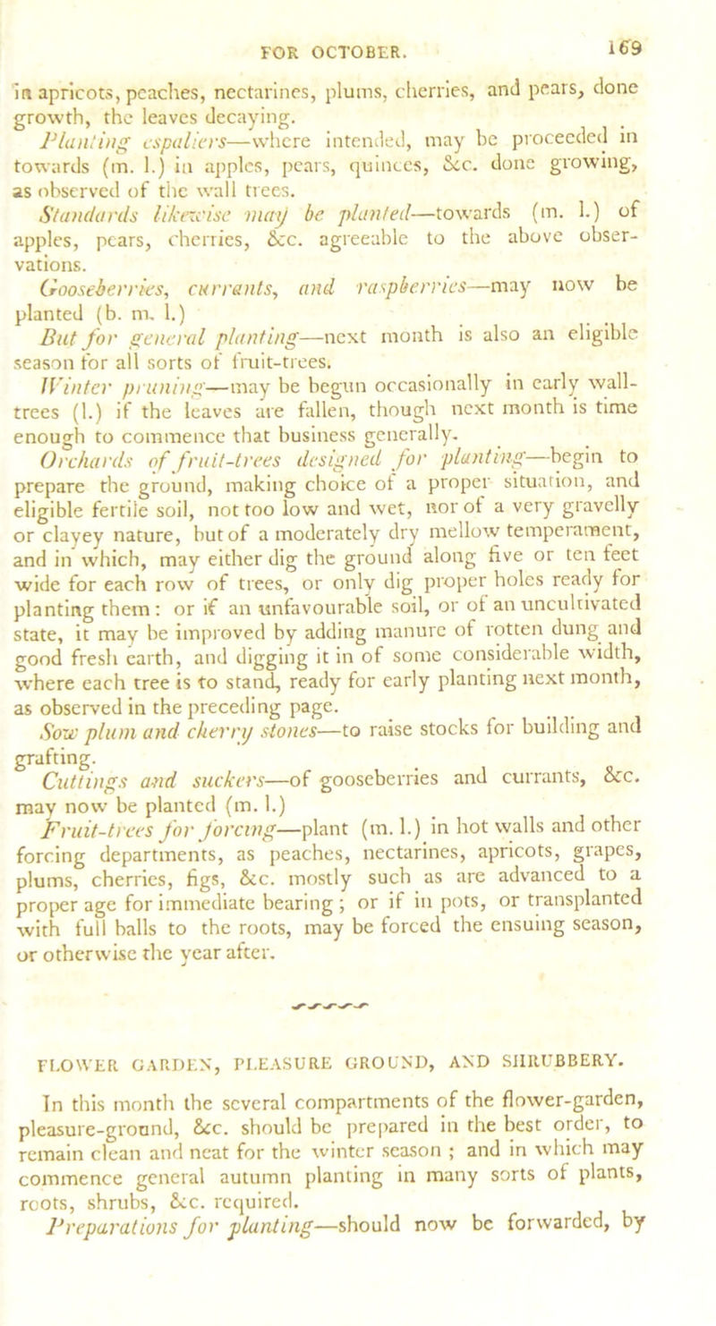 in apricots, peaches, nectarines, plums, cherries, and pears, done growth, the leaves decaying. Wanting espaliers—where intended, may be proceeded in towards (m. 1.) in apples, pears, quinces, See. done growing, as observed of the wall trees. Standards likewise may be planted—towards (m. 1.) of apples, pears, cherries, See. agreeable to the above obser- vations. Gooseberries, currents, and raspberries—may now be planted (b. m. 1.) But for general planting—next month is also an eligible season for all sorts of fruit-trees. Winter pruning—may be begun occasionally in early wall- trees (1.) if the leaves are fallen, though next month is time enough to commence that business generally. Orchards of fruit-trees designed for planting— begin to prepare the ground, making choice ot a propel situation, and eligible fertile soil, not too low and wet, nor of a very gravelly or clayey nature, but of a moderately dry mellow temperament, and in which, may either dig the ground along five or ten feet wide for each row of trees, or only dig proper holes ready for planting them : or if an unfavourable soil, or ot an uncultivated state, it may be improved by adding manure of rotten dung and good fresh earth, and digging it in of some considerable width, where each tree is to stand, ready for early planting next month, as observed in the preceding page. Sou' plum and cherry stones—to raise stocks for building and grafting. Cuttings and suckers—of gooseberries and currants, See. may now be planted (m. 1.) fruit-trees for forcing—plant (m. 1.) in hot walls and other forcing departments, as peaches, nectarines, apricots, grapes, plums, cherries, figs, See. mostly such as are advanced to a proper age for immediate bearing ; or if in pots, or transplanted with full balls to the roots, may be forced the ensuing season, or otherwise the year after. FLOWER GARDEN, PLEASURE GROUND, AND SHRUBBERY. In this month the several compartments of the flower-garden, pleasure-ground, See. should be prepared in the best ordei, to remain clean and neat for the winter season ; and in which may commence general autumn planting in many sorts of plants, roots, shrubs, See. required. Preparations for planting—should now be forwarded, by