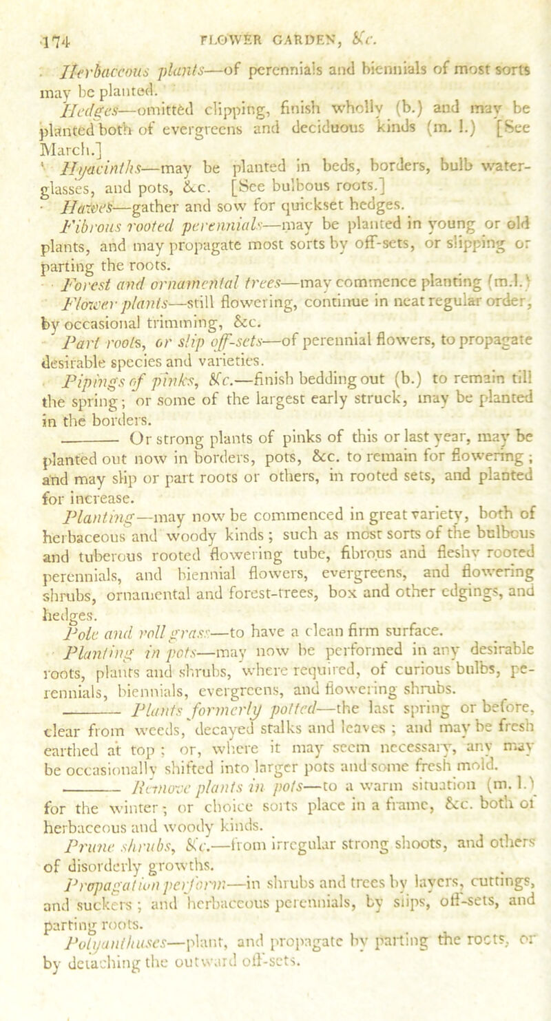 . Herbaceous plants—of perennials and biennials of most sorts may be planted. Hedges—omitted clipping, finish wholly (b.) and may be planted both of evergreens and deciduous kinds (m. 1.) [See March.] Hyacinths—may be planted in beds, borders, bulb water- glasses, and pots, ixc. [See bulbous roots.] - Halves—gather and sow for quickset hedges. Fibrous rooted perennials—may be planted in young or old plants, and may propagate most sorts by off-sets, or slipping or parting the roots. Forest and ornamental trees—may commence planting fm.l. ■ Fl&ieer plants—still flowering, continue in neat regular order, by occasional trimming, &c. Part roots, or slip off-sets—of perennial flowers, to propagate desirable species and varieties. Pipings cf pinks, Kc.—finish bedding out (b.) to remain till the spring; or some of the largest early struck, may be planted in the borders. Or strong plants of pinks of this or last year, may be planted out now in borders, pots, See. to remain for flowering ; and may slip or part roots or others, in rooted sets, and planted for increase. Planting—may now be commenced in great variety, both of herbaceous and woody kinds ; such as most sorts of the bulbous and tuberous rooted flowering tube, fibrous and fleshv rooted perennials, and biennial flowers, evergreens, and flowering shrubs, ornamental and forest-trees, box and other edgings, and hedges. Pole, and roll grass—to have a clean firm surface. Planting in pots—may now he performed in any desirable roots, plants and shrubs, where required, of curious bulbs, pe- rennials, biennials, evergreens, and flowering shrubs. Plants formerly potted—the last spring or before, clear from weeds,'decayed stalks and leaves ; and maybe fresh earthed at top ; or, where it may seem necessaiy, any may be occasionally shifted into larger pots and some fresh mol'd. Remove plants in pots—to a warm situation (m. 1.1 for the winter; or choice suits place in a frame, &c. both ot herbaceous and woody kinds. Prime shrubs, Sic.—from irregular strong shoots, and others of disorderly growths. Propagation perform—in shrubs and trees by layers, cuttings, and suckers ; and herbaceous perennials, by slips, oft-sets, and parting roots. Polyanthuses—plant, and propagate hv parting the roots, or by detaching the outward off-sets.