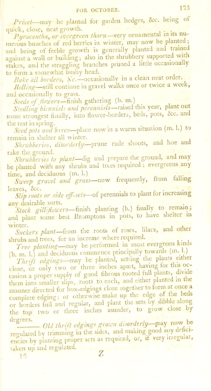 FOR OCTOBER. Privet— may be planted for garden hedges, See. being of quick, close, neat growth. . . Py meant ha, or evergreen thorn—very ornamental in its nu- merous bunches of red berries in winter, may now be planted; and being of feeble growth is generally planted and trained against a wall or building; also in the shrubbery supported with stakes, and the straggling branches pruned a little occasionally to form a somewhat bushy head. Rake all borders, Sic.—occasionally in a clean neat order. Rolling—still continue in gravel walks once or twice a week, and occasionally to grass. Seeds of (lowers—finish gathering (b. m.) Seedling biennudi and perennials—raised this year, plant out some strongest finally, into flower-borders, beds, pots, &c. an the rest in spring. . Seed pots and boxes—place now in a warm situation (m. 1.) to remain in shelter all winter. Shrubberies, disorderly—prune rude shoots, and hoe and rake the ground. Shrubberies to plant—dig and prepare the ground, and may- be planted with any shrubs and trees required ; evergreens any time, and deciduous (in. 1.) ... Sweep gravel and grass—now frequently, from tailing leaves, &tc. . r . Slip roots or side off-sets—of perennials to plant for increasing any desirable sorts. Stock gilliflowers— finish planting (b.) finally to remain; and plant some best Bromptons in pots, to have shelter in winter. , , Slickers plant—from the roots of roses, lilacs, and other shrubs and trees, for an increase where required. Tree planting—may be performed in most evergreen kinds 'b. m. 1.) and deciduous commence principally towards (m. 1.) Thrift edgings—may be planted, setting the plants either dose, or only two or three inches apart having lor this oc- casion a proper supply of good fibrous rooted lull plants divide them into smaller slips, roots to each, and either planted in the manner directed for box-edgings close together to form at once a complete edging: or otherwise make up the edge of the beds or borders full and regular, and plant the sets by dibble along the top two or three inches asunder, to grow close by dgi^ecs. ^ /Ar/yj Agings grown disorderly—.may now be regulated by trimming in the sides, and making good any defici- encies by planting proper sets as requited, or, if very inegular, taken up and regulated. I r