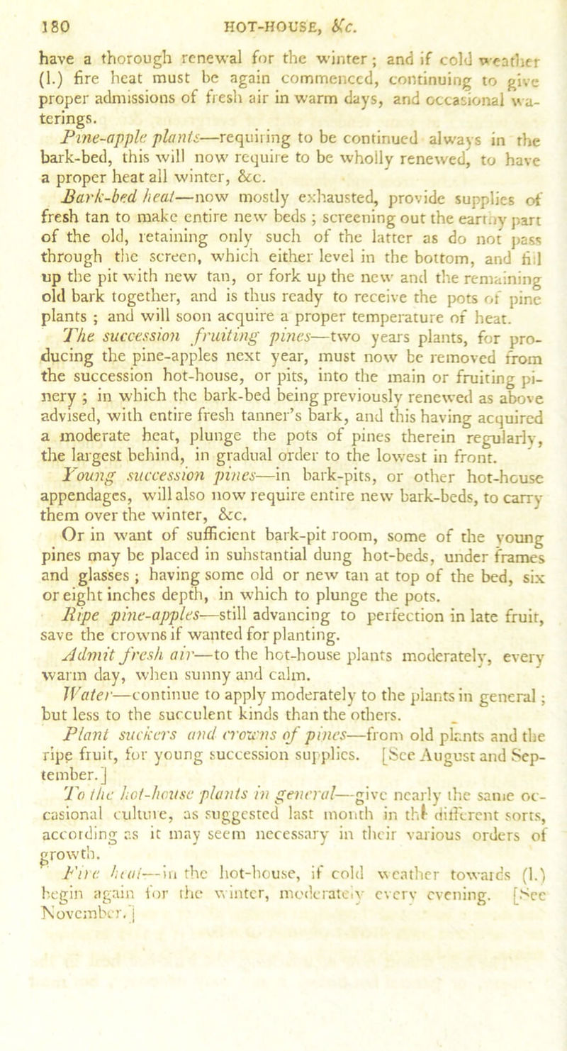 have a thorough renewal for the winter; and if cold weather (1.) fire heat must be again commenced, continuing to give proper admissions of fresh air in warm days, and occasional wa- terings. Pine-apple plants—requiring to be continued always in the bark-bed, this will now require to be wholly renewed^ to have a proper heat all winter, &c. Bark-bed heat—now mostly exhausted, provide supplies of fresh tan to make entire new beds ; screening out the earr.iy part of the old, retaining only such of the latter as do not pass through the screen, which either level in the bottom, and fid up the pit with new tan, or fork up the new and the remaining old bark together, and is thus ready to receive the pots of pine plants ; and will soon acquire a proper temperature of heat. The succession fruiting pines—two years plants, for pro- ducing the pine-apples next year, must now be removed from the succession hot-house, or pits, into the main or fruiting pi- nery ; in which the bark-bed being previously renewed as above advised, with entire fresh tanner’s bark, and this having acquired a moderate heat, plunge the pots of pines therein regularly, the largest behind, in gradual order to the lowest in front. Young succession pines—in bark-pits, or other hot-heuse appendages, will also now require entire new bark-beds, to carry them over the winter, &c. Or in want of sufficient bark-pit room, some of the young pines may be placed in substantial dung hot-beds, under frames and glasses ; having some old or new tan at top of the bed, six or eight inches depth, in which to plunge the pots. Pipe pine-apples—still advancing to perfection in late fruit, save the crowns if wanted for planting. yjdmit fresh air—to the hot-house plants moderatelv, every warm day, when sunny and calm. Water—continue to apply moderately to the plants in general; but less to the succulent kinds than the others. Plant suckers and iroipns of pines—from old plants and the ripe fruit, for young succession supplies. [See August and Sep- tember.] To the hot-house plants in general—give nearly the same oc- casional culture, as suggested last month in thl- different sorts, according as it may seem necessary in their various orders of growth. Pile heat—in the hot-house, if cold weather towards (1.) begin again for the winter, moderately every evening. [Sec November, j