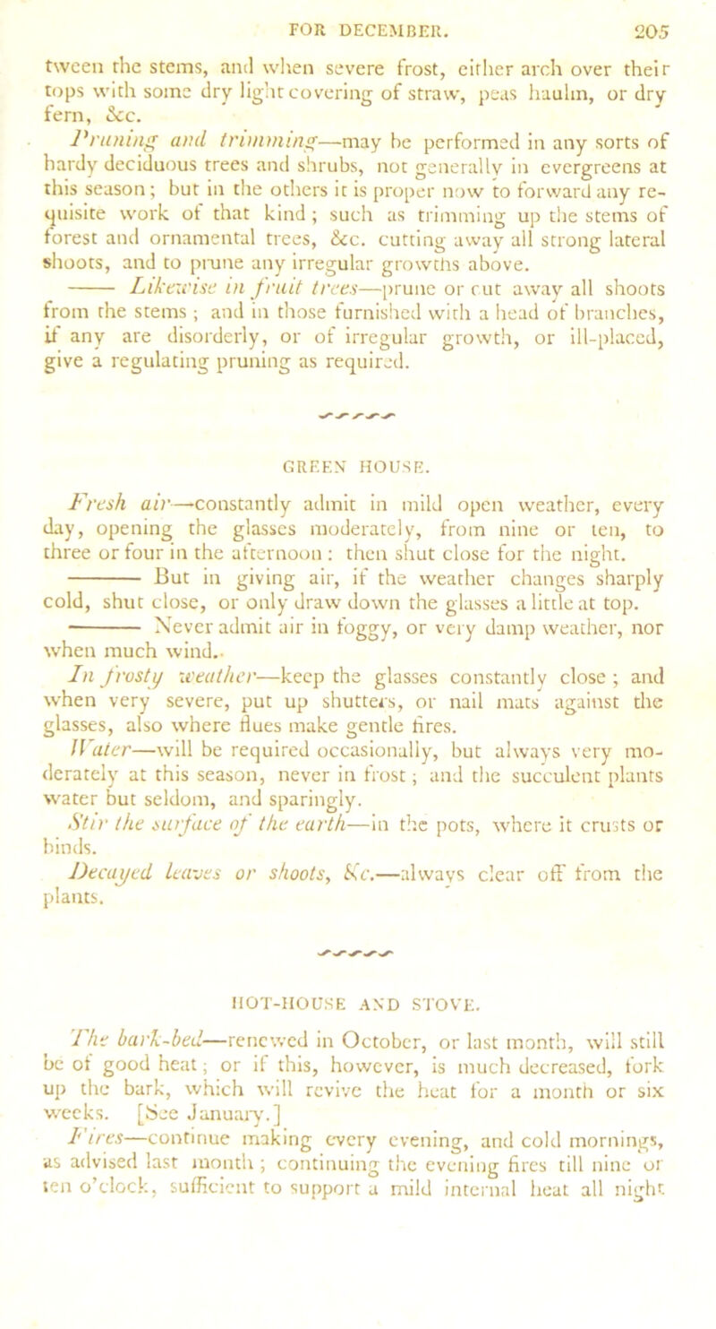 tween the stems, and when severe frost, either arch over their tops with some dry light covering of straw, peas haulm, or dry fern, &c. Pruning and trimming—may he performed in any sorts of hardy deciduous trees and shrubs, not generally in evergreens at this season; but in the others it is proper now to forward any re- quisite work of that kind ; such as trimming up the stems of forest and ornamental trees, &c. cutting away all strong lateral shoots, and to prune any irregular growths above. Likewise in fruit trees—prune or cut away all shoots from the stems ; and in those furnished with a head of branches, ii any are disorderly, or of irregular growth, or ill-placed, give a regulating pruning as required. GREEN HOUSE. Fresh air—-constantly admit in mild open weather, every day, opening the glasses moderately, from nine or ten, to three or four in the afternoon : then shut close for the night. But in giving air, if the weather changes sharply cold, shut close, or only draw down the glasses a little at top. Never admit air in foggy, or very damp weather, nor when much wind.- In frosty weather—keep the glasses constantly close ; and when very severe, put up shutters, or nail mats against the glasses, also where dues make gentle tires. JVater—-will be required occasionally, but always very mo- derately at this season, never in frost; and the succulent plants water but seldom, and sparingly. Stir the surface of the earth—in the pots, where it crusts or binds. Decayed leaves or shoots, isc.—always clear off from the plants. IIOT-HOUSE AND STOVE. I he bail-bed—renewed in October, or last month, will still be ot good heat; or if this, however, is much decreased, fork up the bark, which will revive the heat for a month or six weeks. [See January.] I ires—continue making every evening, and cold mornings, us advised last month ; continuing the evening fires till nine or ten o’clock, sufficient to support a mild internal heat all night