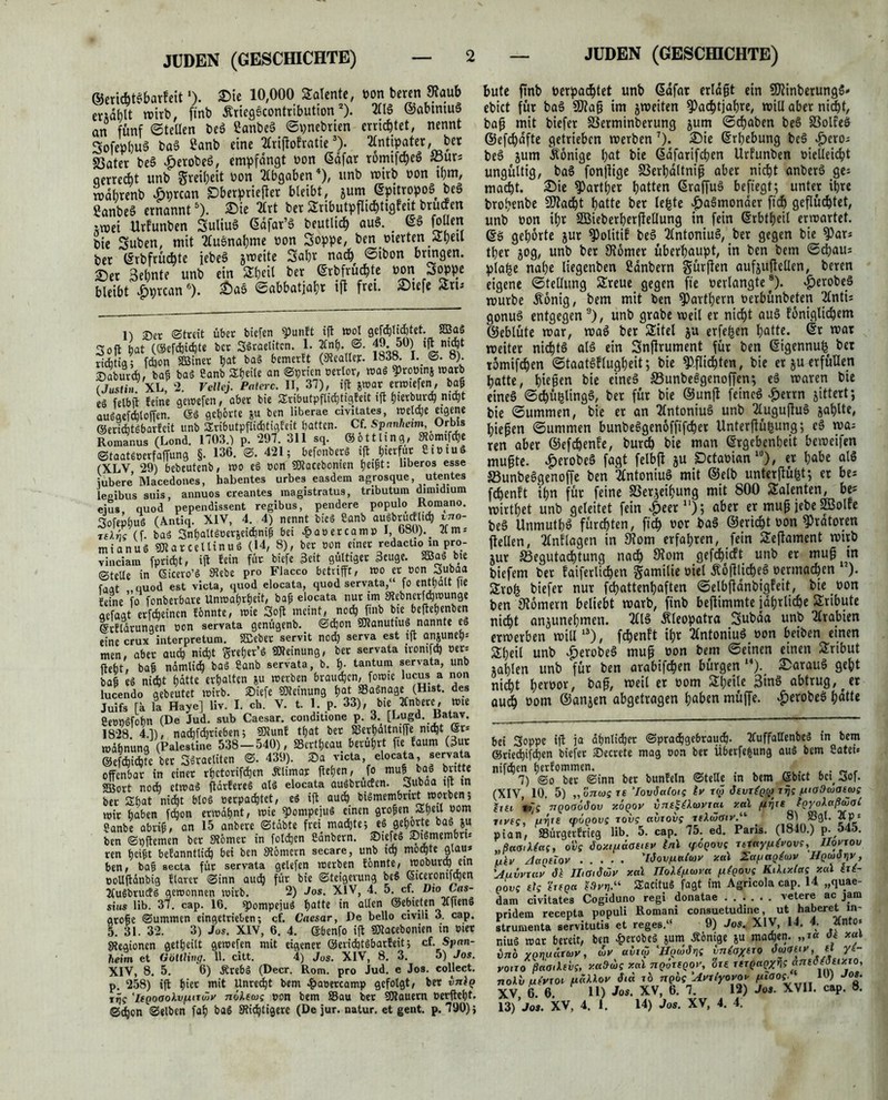 ©ericbtei&arfeitl). ©ie 10,000 latente, oon beren Staub emblt roirb, ftnb ÄriegScontribution2). 211$ ©abtniuS an fünf ©teilen be$ SanbeS ©pnebrien errichtet, nennt 3ofephu$ ba§ £anb eine 2£riflofrattc3). 2lntipater, bet S3ater be$ .jperobeö, empfangt oon ßdfar romtfc^eö S3urs oerrccbt unb greifjeit oon Abgaben4 *), unb mitb oon ihm, mdbtenb Äprcan SDberprtefler bleibt, jum ©pitropoS be« 2anbe§ ernannt6), ©ie 2Cvt ber Stributpflichtigfert bruif en imei Urfunben Suliuö ©dfat’S beutlich au§. ©$ foüen bie Suben, mit tfusmahme non Soppe, ben oterten Shell ber ©rbfrüAte jebeä jmeite Saht nach ©ibon brtngen. ©er Sebnte unb ein Stheil ber ©rbfrüchte oon joppe bleibt £prcan6). £)aö ©abbatjahr ift fret. ©tefe <iru l) Set Streit übet tiefen ¥unlt ift wot 0eW«4t.rt SBag Soft bat (©efdidte bet SSraelttcn. 1. 2ln(). S. 49. 50) tgmd)t JiAtig 5 fdon äöiner bat bag bemerit (SReallej:. 1838. I. ©. 8) ©abutd» baß bag Canb S£f?eite an ©prien »erlor, mag 9>ro»tn& warb (Justin XL, 2. Vellej. Paterc. II, 37), ift jwar erwiefen, baß eg felbfl feine gewefen, aber bie Sributpflidtigfeit ift tjierburc^ mtyt auöqefdjtoffen. <$g gehörte ju ben liberae civitates, weide eigene ©ertcbtgbarfcit unb Stributpfltätigfeit batten. Cf. SPanheim Orbte Romanus (Lond. 1703.) p. 297. 311 sq. ©ottling, ^omifdje ©taatloerfaffung §• 136- ®- 4215 befonberg ift hierfür 8i»iu* (XLY, 29) bebeutenb, wo eg »on SOtacebonien be^t: llberos esse iubere Macedones, habentes urbes easdem agrosque, utentes legibus suis, annuos creantes magistratus, tributuin dimidium ejus quod pependissent regibus, pendere populo Romano. Sofepbug (Antiq. XIV, 4. 4) nennt bieg ßanb augbrudlid vno- tslns (f- bag Snhaltgoer&eidniß bei £ ater ca mp I, 680). _ 2t m-. mianug 3Jlar cellinug (14, 8), ber »on einet redactio in pro- vinciam fpridt, ift fein für biefe 3eit gültiger 3euge. »«• b« ©teile in Gicero’g Siebe pro Fiacco betrifft, wo et »on «suboa faat quod est victa, quod elocata, quod servata,“ fo enthalt fie feine ’fo fonberbare Unwahrheit, baß elocata nur im Stebnerfdwunge aefaat etfdeincn fbnnte, wie Soft meint, nod ftnb bie beftepenben ©tfldtungen »on servata genügenb. ©don gjlanuttug nannte eg eine crux interpretum. SEeber servit nod> serva est *9 anäune9: men, aber aud nicht Srefjer’g Meinung, bet servata itomfd) »er: fleht, bafj nämlid bag Canb servata, b. h- tantum servata, unb ba§ eg nicht hätte erhalten &u werben brauchen, foroie lucus a non lucendo gebeutet wirb. Siefe Meinung hat Sagnage (Hist, des Juifs [a la Haye] liv. I. ch. V. t. 1. p. 33), bie Xnbere, »te Ceengfohn (De Jud. sub Caesar, conditione p. 3. [Lugd. Batav. 1828. 4.1), nadfthrieben; ffltunf that bet S3erhältntffe; nicht ®r* mdhnuna (Palestine 538-540), »crtfjeau berührt fte faum (3ur ©efchichte bet Sgraeliten ©.439). <Da victa, elocata, servata offenbar in einet rhetorifdien Älimar flehen, jo mu^ bag butte SBort noch etwag ftdrfereg atg elocata augbruefen. ^ubaa i|t in ber Shat nicht blog oerpachtet, eg ift auch bigmembrirt worben; wir haben fdon erwähnt, wie fPompejug einen großen Sh«» »om Sanbe abriß, an 15 anbere ©tdbte frei mad)te; eg gehörte bag ju ben ©pftemen bet 3l6met in folchen Sdnbern. ©iefeg ©igmembru ren heißt befanntlid) bei ben Slömern secare, unb tdj mochte glau* ben, baß secta für servata gelefen werben fönnte, wobura) ein »oUftdnbig flavet ©inn aud für bie Steigerung beS ©cerontfden 2(ugbrucfg gewonnen wirb. 2) Jos. XIV, 4. 5. cf. Dio Las- sius lib. 37. cap. 16. ^)ompejug hatte in allen ©ebieten Tlfieng große ©ummen eingetrieben; cf. Caesar, De bello civili 3. cap. 5. 31. 32. 3) Jos. XIV, 6. 4. ©benfo ift SKacebonien in »tet Legionen getheilt gewefen mit eigener ©eridjtgbarfeit; cf. Span- heim et (iöUling. 11. citt. 4) Jos. XIV, 8. 3. 5) Jos. XIV, 8. 5. 6) Ärebg (Decr. Rom. pro Jud. c Jos. collect, p. 258) ift hier mit Unrecht bem £a»ercamp gefolgt, ber vjiIq rijc 'IsQooolvf*nöjy nölecos »on bem S3au ber SOtauern »erfleht, ©den ©eiben fah bag Stichtigere (De jur. natur. et gent. p. 790); bute ftnb Petpacblet unb ©dfat erlagt ein SDJinberungS* ebict für ba3 SWag im jweiten ^aebtjahre, »iU aber nic|t, bag mit biefer SSerminberung jum ©djaben be§ 33olfeS ©efdafte getrieben merben7 *)* Erhebung beö »£>cro- be§ jum Könige hat bie (Sdfarifchen Urfunben »ielleicht ungültig, ba§ fonjlige SSerhdltnig aber nicht anberS ge: macht. Sie ^arther hatten 6raffu§ beftegf; unter ihre brohenbe Stacht hatte ber lefcte |)aämonaer fleh geflüchtet, unb hon ihr SBieberherffellung in fein ©rbtheil ermartet. ©ö gehörte jur ^Dolitif be§ 2lntoniuä, ber gegen bie 9)ar: ther jog, unb ber 9t6mer überhaupt, in ben bem ©(hau* plafce nahe liegenben ßanbern gürften aufjuftellen, beren eigene Stellung Streue gegen fie oerlangte®). Aerobes mürbe Äonig, bem mit ben fParthern uerbünbeten 2Cnti= gonu§ entgegen9), unb grabe weil er nicht au3 foniglichem ©eblüte mar, mag ber Stitel ju erfefsen hatte, ©r mar meiter nichts al§ ein Snfirument für ben ©igennufc bet tomifchen ©taatöflugheit; bie Pflichten, bie er ju erfüllen hatte, htegen bie eines S5unbeggenoffen; cd waren bie eines ©chüglingS, ber für bie ©unjl feines ^>errn jittert; bie ©ummen, bie er an 2lntoniuS unb 2luguguS jahlte, hiegen ©ummen bunbeSgenoffifchet Untergüßung; cS ma: ren aber ©efchenfe, burch bie man ©rgebenbeit bemeifen mugte. £erobe§ faßt felbfl ju Dctabian l0 * *), er habe als S3unbeSgenoffe ben tfntoniuS mit ©elb unterjiüfet; et be: fchenft ihn für feine SSerjeihung mit 800 Stalenten, be* mirthet unb geleitet fein £>eern); aber er mug jebe SBoIfe beS Unmuthö fürchten, fich m ba§ ©ericht oon Oratoren ftellen, 2tnflagen in 3tom erfahren, fein Steftament mtrb jur Begutachtung nach 9?om gefehlt unb er muß m biefem ber faiferlichen gamilie oiet Äoglicheö oermachen ). Stroh k'efer nur fehattenhaften ©elbftdnbigfeit, bte oon ben Römern beliebt marb, finb bestimmte jährliche Stribute nicht anjunehmen. 2£l§ Cleopatra Subda unb Arabien ermerben mill13), fchenft ihr 2tntoniu$ oon beiben einen Stl;eit unb .^erobe§ mug oon bem ©einen einen Stribut jahlen unb für ben arabifchen bürgen “). ©arauS geht niit heroor, bag, weil er oom Stl)eile 3inS abtrug, er au<d oom ©anjen abgetragen h«hen müffe. ^)erobeö h«Oe bei Soppe ift ja ähnlicher ©pradjgebraud)- 2CuffalIenbeg in bem ©riedifden biefer ©ecrete mag »on ber Überfe|ung aug bem Catec« nifden berfommen. . 7) ©o ber ©inn ber bunfeln ©teile in bem ©bict bei ^o|. (XIV, 10. 5) „07i:wjT£ ’lovöatots roj JtuTfygi Ttj; /uioOcoaeus hu »7s nqoaöäov xoqov vn.eSii.vvTat xal /inxe toyoiaßvoi jtvsc% uriis wooovs rovg avxovg 'itXtjjöiv“ 8^ Äps pian, SSürgerErieg lib. 5. cap. 75. ed. Paris. (1840.) p. 545. „ßa<siiia(, ovs Joxi/uäouev Inl (figovt Ttr«yiJ.ivovs, IIovtov ukv /taQSlQV 'löovfialvv xal Za/jagiuv JIqvot)v , 'Auvvxav Jk IhOißwv xal Tloii^vva pigovs KiiixCae xal h(~ govi eh heget Mw“ Sacitug fagt im Agricola cap. 14 „quae- dam civitates Cogiduno regi donatae vetere ac jam pridem recepta populi Romani consuetudine, ut ha^ere‘_ ln' strumenta servitutis et reges.“ 9) Jos. XIV, 14. 4. 2lnt0’ niug war bereit, ben £erobeg jum Äöntge ßu maden- « x“‘ in'o ygouarw, vv avt$ 'Hgvdrn vniayuo Ovoeiv, et yi- voito ßaoiievs, xa»ui xal ngiregov, ote rergagyris &neö(öeixio, notv ßivxot fiäiiov Sia to ngbijAvu'yovov lü) Jo*- XV 6. 6. H) Jos. XV, 6. 7. 12) Jos. XVII. cap. 8. 13) Jos. XV, 4. I. 14) Jos. XV, 4. 4.