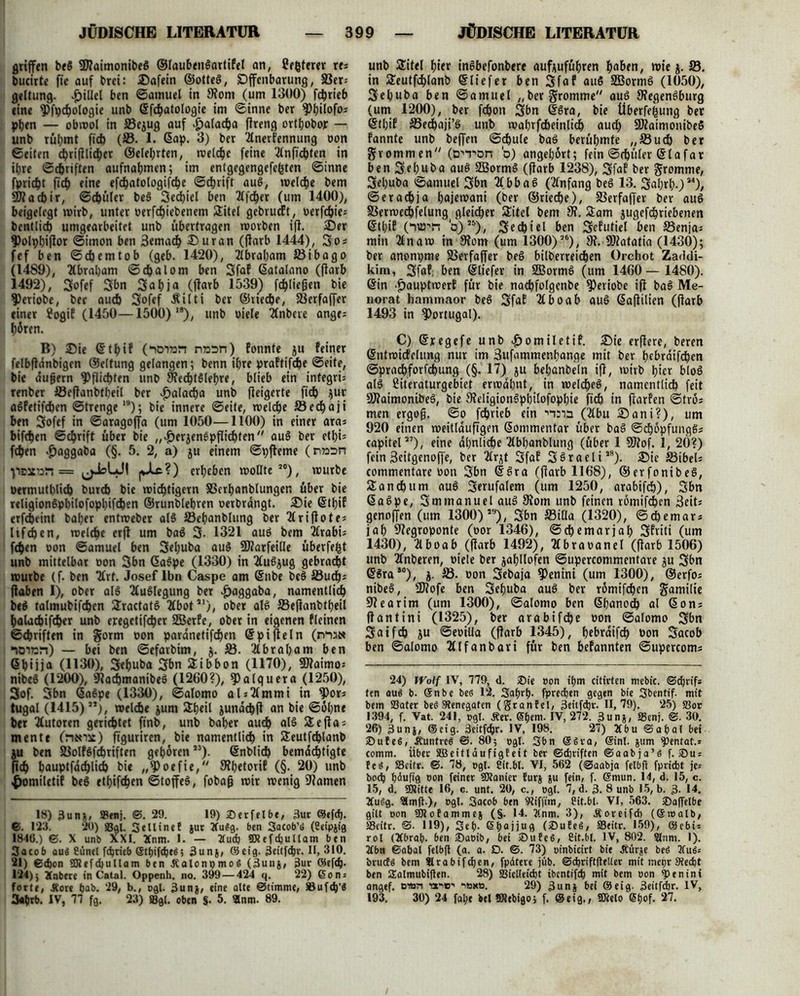 griffen beg üftaimonibeg ©laubengartiFel an, Uefcterer res butirte fie auf brei: Dafein ©otteg, (Offenbarung, S3er= geltung. ^>iUet ben ©amuel in 9?om (um 1300) ftgrieb eine ^fpcgologie unb ©fcgatologie im ©inne ber ^gilofo* pgen — obwol in S3ejug auf £alacga flreng ortgobor — unb rügmt fid) (23. 1. ßap. 3) ber Tlnerfennung oon ©eiten c^rifllic^cr ©elegrten, welcge feine Tlnficgten in ihre ©cgriften aufnagmen; im entgegengefegten ©inne fpricgt ficg eine efcgatologifcge ©cgrift aug, welcge bem 5D? a cb ir, ©cgüler beg Sedgiel ben 21fc^er (um 1400), beigetegt wirb, unter »ergebenem Sitet gebrucFt, t>erfc^ie= bentlid) umgearbeitet unb übertragen worben ifl. Der ?)olpgiflor ©imon ben 3emacg Du ran (flarb 1444), So* fef ben ©cg ent tob (geb. 1420), Tlbragam 23ibago (1489), Ttbragam ©cgalom ben SfaF ©atalano (flarb 1492), Sofef Sbn Sagja (flarb 1539) fcgliefjen bie 9>eriobe, ber auch Sofef Äilti ber ©riecge, fBerfaffer einer ?ogiF (1450—1500) 1S), unb oiele 2fnbevc ange^ gören. B) Die ©tgif (“iD7»n nnsn) Fonnte ju Feiner felbftänbigen ©elfung gelangen; benn igre praFtifcge ©eite, bie äujjern ^flicgten unb fftecgtglegre, blieb ein integri: renber 23eflanbtgeil ber v^alacga unb fleigerte fid) $uv agFetifcgen ©trenge19); bie innere ©eite, welche 23edgaji ben Sofef in ©aragoffa (um 1050—1100) in einer ara* bifcgen ©cgrift über bie „#erjengpflicgten aug ber etl>i= fegen ^aggaba (§. 5. 2, a) ju einem ©pfleme (nton = (j-blJf |JLc?) ergeben wollte20), würbe oermutglicg burd) bie wiegtigern SScrganblunger. über bie religiongpgilofopgifcgen ©runblegren oerbrangt. Die ©tgiF erfegeint bager entweber alg 25eganblung ber 2(ri flöte* lifegen, weltge erft um bag 3- 1321 aug bem 21rabi= fegen oon ©amuet ben Seguba aug SDlarfeille überfegt unb mittelbar oon 3bn Gagpe (1330) in Tfugjug gebracht würbe (f. ben ”21rt. Josef Ibn Caspe am ©nbe beg 23ucg* (laben I), ober alg Auslegung ber £aggaba, namentlicg beg tatmubifegen Sractatg Hbot21), ober alg S3eflanbtgeil galacgifeger unb eregetifeger SEBerFe, ober in eigenen Fleinen ©egriften in gorm oon pardnetifegen ©pifleln (mate “lOian) — bei ben ©efarbim, j. 23. 2tbragam ben ©gijja (1130), 3eguba Sbn Sibbon (1170), 9)laimo* nibeg (1200), 91acgmanibeg (1260?), ^atguera (1250), 3of. 3bn ©agpe (1330), ©alomo abTlmmi in ?)or* tugal (1415)”), welcge jum Sgeil jundcgfl an bie ©ogne bet Autoren gerietet finb, unb bager aueg alg Sefla* mente (rteoit) ftguriren, bie namentlicg in Seutfcglanb ju ben SSolfSfdgriften gegoren23), ©nblicg bemdegtigte (icg gauptfdcglicg bie „9>oefie, 9?getoriF (§. 20) unb £omiletiF beg etgifegen ©toffeg, fobafj wir wenig tarnen 18) 3un&, ®enj. ©. 29. 19) Serfelbe, 3ut ©efeg. €>. 123 . 20) «Bai. Sellinef jur 2fu$g. ben Sacob’ö (Seipjig 1846.) ©. X unb XXI. 2Cnm. I. — 2tud) ©tefcgultam ben Sacob au« 8tinel ftgrieb ©tgifeged; 3un$, ©eig. 3eitf<gr. II, 310. 21) @(gon üJtefcgullam ben jCalonpmog (Bunj, 3ur ©efeg. 124); Xnbere in Catal. Oppenh. no. 399 — 424 q. 22) 6on = forte, Äore gab. 29, b., ogl. 3unj, eine alte Stimme/ S3uf(g’$ 3«grb. IV, 77 fg. 23) fflgl. oben §. 5. Snm. 89. unb 2itel gier ingbefonbere auf^ufügren gaben, wie j. 23. in fteutfcglanb ©liefet ben Sf«? öuS 2ßormg (1050), Seguba ben ©amuel „ber fromme aug 9?egengburg (um 1200), ber fegon 3bn (fgra, bie überfegung ber ©tgiF 23ecgaji’g unb toagrfdbeinlieg aueg 9Äaimonibeg Fannte unb beffeti ©igule bag berügmte „SSucg ber gvomm en/y (o^T'On b) angegort; fein ©cgttler ©lafar ben Seguba aug SBormg (flarb 1238), SfdF ber gromme, Seguba ©amuel Sbn b b a g (Anfang beg 13. Sagrg.)24), ©eradgja gajewani (ber ©riedge), 33erfaffer ber aug SSerwedgfelung gleicger Sitel bem JH. Sam jugefegriebenen ©tgiF (‘nip-'rt b')25)/ Sedgiel ben SeFutiel ben Senfaj min 21naw in 91om (um 1300)26), 9f. 9)?atatia (1430); ber anonpme 23erfaffer beg bilberreiegen Orchot Zaddi- kim, SfaF: ben ©liefer in 2Bormg (um 1460— 1480). ©in -£)auptwerF für bie nacgfolgenbe ^)eriobe ifl bag Me- norat hammaor beg SfaE Ttboab aug ©aflilien (flarb 1493 in Portugal). C) ©regefe unb ^omiletiF. Die erflere, beren ©ntwicfclung nur im Sufammengange mit ber gebrdifegen ©pradgforfegung (§.17) ju beganbeln ifl, wirb gier blog alg ßiteraturgebiet erwdgnt, in welcgeg, namentlicg feit SJlaimonibeg, bie 9?eligiongpgilofopgie fieg in flarFen ©trö; men ergofj. ©o fegrieb ein •’iaaa (2lbu Dani?), um 920 einen weitläufigen ©ommentar über bag ©cgöpfunggs capitel27), eine dgnlicge Tlbganblung (über 1 SJlof. 1, 20?) fein3eitgenoffe, ber Ttrjt SfaE S^raeli28). Die 23ibel; commentare oon Sbn ©gra (flarb 1168), ©erfonibeg, Sancgum aug Serufalem (um 1250, arabifeg), Sbn ©agpe, Smmanuelaug 3lom unb feinen römifegen 3eiti genoffen (um 1300) 29), Sbn 23illa (1320), ©djemars jag 91egroponte (oor 1346), ©ege mar jag SFriti (um 1430), Ttboab (flarb 1492), Kbraoanel (flarb 1506) unb Tfnberen, oiele ber jagllofen ©upercommcntare ju Sbn ®gruso), i■ oon Sebaja ?>enini (um 1300), ©erfo; nibeg, ÜJlofe ben Seguba aug ber römifegen gurnilie Slearim (um 1300), ©alomo ben ©ganodg al ©ons flantini (1325), ber arabifege oon ©alomo Sbn Saifeg ju ©eoilla (flarb 1345), gebraifeg oon Sacob ben ©alomo THfanbari für ben beFannten ©upercoms 24) Wolf IV, 779, d. Sie oon tgm citirten mebic. ©^rif* ten aug b. @nbe bes 12. Sagrg. fpredgen gegen bie Sbentif. mit bem 23ater beö Renegaten (granfei, 3eitfdjr. 11,79). 25) S3or 1394, f. Vat. 241, ogl. Äer. ®gem. IV, 272. 3unj, Senj. ®. 30. 26) 3un|, ©eig. 3eitfcgr. IV, 198. 27) 2lbu ©afial bei Sufee, Äuntree @. 80; ogl. 3bn (gSva, ©inl. jum ^3entat.= comm. Über SBeitläufigfeit ber ©ebriften ©aabja’ö f. Sus fe$, S3citr. ©. 78, ogl. Sit.bl. VI, 562 (©aabja felbfi fpriebt je* boeg biufig oon feiner fOtanier furj ju fein, f. ©mun. 14, d. 15, c. 15, d. ÜRitte 16, c. unt. 20, c., ogl. 7, d. 3. 8 unb 15, b. 3- 14. 2Cu6g. 2lm|t.), ogl. Sacob ben Stiffim, Cit.bl. VI, 563. Saffelbe gilt oon 9)lofamme§ (§. 14. 2(nm. 3), Äoreifd) (©»alb, SSeitr. ©. 119), 3eg- Sgajjug (Sufeä, S3eitr. 159), ©ebi = rol (Tfbrab- ben Saoib, bei SufcS, 8it.bl. IV, 802. 2lnm. 1). 2fbn ©abal felbft (a. a. D. ©. 73) oinbicirt bie Äürje beö 2fuiS« bruefg bem llrabiftgen, fpdtere jüb. ©djriftfteUer mit mepr Stecgt ben SEalmubiflen. 28) Sielleitfet ibentifeg mit bem oon ^»enini angef. eiun -oliv-' -Max». 29) 3unj bei ©eig. 3eitftbr. IV, 193. 30) 24 fage bei SRebigo; f. ©eig., SRelo CSgof. 27.