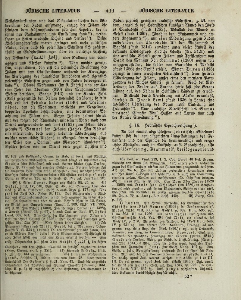 NeligionöurFunben unb ba3 SMSputationöwcfcn bem S33i- berwillen btt Suben aufjwang, entzog ber S$lam bie (einigen bem früpempfunbenen jübifchen (Spotte, ber in ihnen nur Nachahmung unb Entflellung fanb40), »erbot fogar ju 3eiten arabifd^e ©chrift unb l'ectüre41). Seine BeFel;rung$oerfucpe waren geringer unb mehr politifcper Natur, baher aud) bie polemifepen ©epriften fiel) größten: tfjeilS an ©efefcbeffimmungen über bie politische Exiffenj ber Sributdre («eXM Jj»!) , über £>ulbung »on ©r;ns agogen unb ätrehen Fnüpfen “). SNan mochte geneigt fein, anjunehmen, baß erft bie polemifche Berührung be3 Sdlam mit bem Ehriffentbume mahrenb ber Äreujjüge, bie Verfolgung ber fanatifchen 2flmohaben auch eigentlich polemifche ©chriften gegen unb »on Suben peroorgerufen habe43). £5bwol 9J?ofammej (im 9. Sohrh.) unb ber £a; rder Sofef ben 2lbrapam (920) über Ntupammebanifcbe ©etten berichten, ©aabja (913) unb ber Äarder Sefet , (953) gelegentlich ben 3$lam polemifcb berühren; fo tritt ; boch erft bei Sebuba palewi (1140) unb Ntaimos nibeö, ben bie NfoSlemen, melleicpt jur Vergeltung, doppelter 2lpoftafte befcpulbigten, eine bebeutenbere Bes aeptung be$ Solam ein. ©egen Sebuba palewi fc&rieb nur ber wegen ber 2flmopaben mit feinem Vater nach hem jDrient audgewanberte unb bort (1163) jum S^lnnr über* gebenbe44) ©amuel ben Sebuba (Sahia) Sbn 2lbba3 eine intereffante, boch wenig bekannte SBiberlegung, auS welcher oermutplich 2Kpbong be Burgo§ feinen berüchtigt ten Brief beö „©amuel auS Ntarocco fepmiebete4S). ©pater ftnben wir ira Orient »tele gegen Ebriften unb ©. 102 unb Delitzsch, Comra. in Hab. ad loc.), mit SRücEfidpt auf oerfcpicbene ftftibrafepim. — hiermit hangt eS jufammen, baß ©aabja feine Sibelüberf, mit arab. Cettern fdprieb (ogl. SufeS, SBcitr. ©. 47), unb baß einzelne jübifepsarab. Tfutoren fpdterer Seit bie altegirtcn Sibclftctlcn arab. überfegten, fobaß maneper pebräifcpe Überfeger feteper ©epriften eerdnbcrfe Sibelftelten oorbringt (f. mein Sorw. ju ÜRafm. 2fbp. üb. b. Sinh- ©. IV; »gl. obm 2tnm. 28). 40) f. ©im. Sur an, Sagen unb ©epitb St- 25, a. 41) JDuteä, Cit.bt. IV, 810. Seitr. ©. 45; pgl. Carmoly, Hist, des mdd. p. 25 u. SBüftenf., ©efep. b- arab. Üv^te §. 177; egt. 50t a* jeni bei Soft XX. Snbcr ©. 175. 2)a6 Südjeroerbot in Siücf« fiept auf Sieptmupammcbancr beflept noep gegenwärtig in ber Speo* rie. Sn ©panien war aber bie arab. ©eprift fdjon im 12. Saprp. ein SJRittel jurn Smporfommen (2fnnal. I, 309. Cit.bt. VII, 798). 42) 3. S. 3bn Otefaap (1300), 3bn Seimijje; -pavrani (ft. 1328), et 2ftjwah (Nicoll. II. p. 97), f. auep Cod. ar. Bodl. 97,3 (Uri) Leyd. 665. 674. @ine ©efeb. ber Serfotgungen gegen 3uben unb ßpriften feprieb ©ojutpi (ft. 1505). ®er ©pott be>3 poetifepen greis geiftvö Tfbut Dta (973—1058) feponte feiner Stetigion. 43) Sie ©arajenen follen (naep 5D?attp. «Paris, bei 0. 'Staumer, ^>open= ftauffn V. ©. 534 fg.) Cubwig IX. ben Sorwurf gemaept paben, baß er bie 5Dtörber Sprifti bulbe! Stacp 5Dtupammcban. Spriftologie ift aber 3truo felbft gar niept anö Äreuj gepeftet morben. ■— ©ine retig. ©iäputation foll fepon 2tbu Äatpir ber Ccprec ©aabja’S, mit bem £iftor. 50taä’ubi in ^Jatäft. abgepatten haben (Snci/, Chrest. ar. I. p. 351). 41) hiernach ift ®eig., Cit.bt. b. 3ur. ©. 134 ju beridjtigen. 45) f. meine Stacpioeifung granf., 3citfcpr. II, 109 fg. unb oben 2fnm. 28. über weitern Untcrfcplcif De ©aftro’6 f. §.21. 2fnm. 42. 2tucp bie angebliche Sigputation beö TCbufateb mit ©amuel 50taroffi (Antonio, Bibi, hisp. II. p. 3) ift waprfcpeinlfcp eine ©rfinbung be$ StomanuS be la {>iguera! Suben zugleich gerichtete arabifepe ©chriften, 3. V. üon bem, angeblich beö ^>ebraifchen funbigen 2lpmeb ben SbrtS e§ ©anpabfepi (ffarb 1285), 2lbballap ben 2fhnteb en Nefefi (ffarb 1300), Sbrapim ben ÜJfuhammeb unb ans bere Ungenannte46); nur eine SBiberlegung gegen Suben inSbefonbcre »on 21fa = et> = bin 2£ti ben Nfupammeb el Vabfcpi (ffarb 1314) erwähnt unter biefer NubrtF ber befannte Bibliograph ‘&abfchi ßpalfa (Nr. 5421) unb eine arabifepe ©eprift gegen SSlam unb öhriffentpum twn ©aab ben Nfan^ur Sbn Äemunat (1280) wiffen wir entgegenjuffellen, bie fpater »on ©aribfepa el Nfalatpi (ffarb 1386) eine Nepli! erhielt, ©imon ©uran (1423) bezeugt in feiner erwähnten ©treitfeprift47), Feine fpecietle SCBiberlcgung beS S^Iam, außer etwa ben wenigen ?)aras grappen beö S3udpe§ ßufari, ju Fennen. Nach ber Vers treibung ber 2lraber au3 Europa horte faff jebe Verans laffung auf, beö Sdlam in cprifflicpen ?anbern ju etwap* nen. Vielleicht burep Berührung mit SatrFen oeranlaßt, überfepte 9?. Socob 2ewi (ßarb 1636 in Sante) eine lateinifcpe liberfepung beö Äoran nebff Einleitung tn6 ^ebraifdpe4S). Eine arabifepe ©treitfeprift beö ©amas ritanerö ElmaFin 2lbul ^»affan au§ Spru^ tput auep ber Äarder Erwähnung49). §. 16. ^»ebrdifepe ©praepforfepung '). 2ln baö einmal abgefcploffene pebraifdpe Bibelwort Fnüpft fiep bei ben allgemeinen Umgejfaltungen beä ©e= banFenö unb ber ©pracbe bie permeneutifche unb erege* tifepe SpdtigFeit auep in NücFft'cpt aufg ©pracpltcpe, alfo auep überfepung, ©rammatiF, ßerifograpbie unb 46) Cod. ar. Vind. 279, 1. 2. Cod. Berol. 40 Fol. $ragm. öielleicbt »on einem jub. SJenegaten. 2fudp anbere potem. ©djriften gegen baö ©priftentpum bürften baöSubentpum getegenttidj berühren. 47) St. 25, b. jDie feit Saprcn oorbercitete ^»erauggabe einet teutfepen Überf. („Sogen unb ©djttb) wirb auep eine ©ammlung einnetnct potem. ©teilen aus nerfepiebenen jüb. ©epriften bringen. 48) f. mein Siegifter ©. 335. «öon Sa in Sbn Sapja (1520 —1566) unb £)amib Sbn ©epefepan (um 1580) in ©onftans tinopcl wirb gerüpmt, baß fie im iOiupammcb. ©efege oon ben türf. ©eteprten unb Scamten ju Siatpe gejogen würben (Sonforte St. 34, a. 39, a. 3unj, 3ur ®ef*. 440). 49) Pusey, Cat. p. 490. 1) £luetten. ©in cpronol. Serjieicpn. ber ©rammatifer oon ©pisfija ben Sfaf Sioman (1600?) in ©onftantinopel (f. SufeS, Cit.bt. VIII, 6S0), bei Wolf I. p 337. H. p. 595. ogt. I. no. 593. III. no. 1269. ©in tateinifcpeS über Suben unb ©priftenr entpätt Cod. Vat. 494 (bei 5)0?ai), ein atppabet. bei Wolf IV. p. 270. Serjeicpn. oon Cepifcgr. bei lt'olf II. p. 546. IV. p. 231 sq. 2fttS neuerer 3eit: Lnzzntto, Prolegg. ad una gramm. rag. della ling. ebr. (Pad. 1836.); egt. auep Delitzsch, Jesurun, seu Isag. in Concord. Lips. Siapoport, ©int. ftunt ftBbrtcrb. be§ ^ar^cn, perauSgeg. oon ©fern. (^)re^b. 1844.) ©walb unb 2)ufe§, Seitr. jur ©efep. b. dtteft. Tlusteg. (©tuttg. unb 52üb. 1844.) 3 Sbe. Über bie bisher wenig beachteten Sleuts fdjen unb granjofen f. 3unj, 3ur ©efep. 60 fg. 107 fg. ©ine ©efep. b. pebr. ©pradjfcrfcpung oerfpraep 35ufeä fdjon feit Sah* rcn. 53ql. auep bie brei Comraentationes oon -?>upfetb: I et II. De antiq. apud Jud. Accent, scriptt. mit Addit. ju I et III. III. De rei gramm. apud Jud. init. (Halis 1846.) Sgl. bamit bie Äritif oon ©walb, ©ött. get. 2fnj. 1847. ©. 722 unb Du: feö, Cit.bt. VIII, 635 fg. Tfudj ^uns’S erfepöpfenbe Tlbpanbl. über Safbanim berücfftepo’äte ^Jupfetb niept.