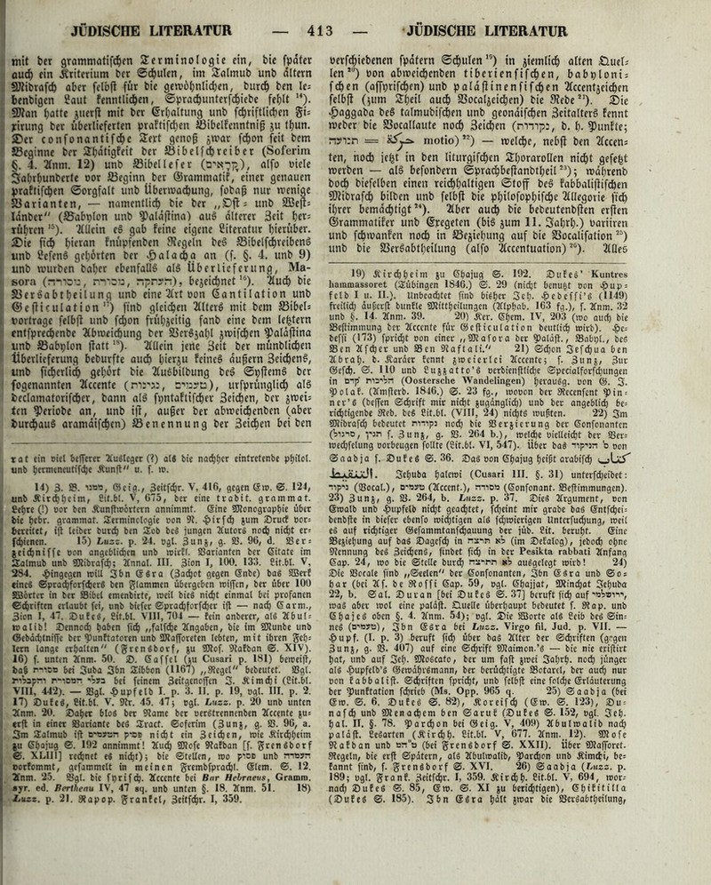 mit bcr grammötifcpen Terminologie ein, bie fpdter aud) ein .Kriterium bcr Schulen, im Talmub unb altern SJtibrafd) aber felbft für bie gewöhnlichen, burcp ben le= benbigcn Saut fenntlicpen, ©pracpunterfcpiebe fehlt H). Sflan hatte juerfi mit ber ©rpaltung unb fchriftlichen §i: yirung ber überlieferten praftijcpen Jßibelfenntnifj ju thun. 2)er confonantifche Tert genofj jtnar fchon feit bem »Beginne ber Tbdtigfeit ber JÖibelfdhreiber (Soferim . §. 4. Anm. 12) unb ffiibellefer alfo oiele Sahrhunberte oor ^Beginn ber ©rammatif/einer genauen praftifchen Sorgfalt unb Übermalung, fobajj nur wenige Varianten, — namentlich bie ber „Oft: unb 2Bejt= Idnbcr (S5abt)lon unb $Paldflina) auS alteret 3eit her= rühren 15). Allein eS gab feine eigene Literatur hierüber. 2)ie fich hi«an fnüpfenben Regeln beS S3ibelfd)reibenS , unb Sefenö gehörten bcr $alacha an (f. §. 4. unb 9) t unb würben baber ebenfalls als Überlieferung, Ma- < sora (nmo::, n*nöö; npn?!t), bezeichnet,6). Auch bie S3erSabtheilung unb eine Art oon (Santilation unb ;! ©cfticulation ,:) finb gleichen AlterS mit bem S3ibel= ) rortrage felbft unb fchon frühzeitig fanb eine bem le^tern cntfpredjenbe Abweichung ber S3cr6äal;l z^if^en 9)aläjiina i unb SSabplon jlatt18). Allein jene Seit ber münblichen Überlieferung beburfte auch hierzu feines äußern 3eichenS, unb ft'cherlidh gehört bie AuSbilbung beS SpflemS bcr i fogenannten Accente (mrw, srayta), urfprünglich als beclamaforifcper, bann als fpntaftifcher 3eichen, bcr zwei5 ten 9?eriobe an, unb ift, außer ber abweichenben (aber durchaus aramdifepen) Benennung ber 3eicpen bei ben rat ein oiet belferet 2Cu6lcger (?) als bie nachher eintretenbe pfjilot. , unb permencutifche Äunft u. f. w. 14) 3. 25. uw, ©cig., 3eitfcpr. V, 416, gegen ©w. ©. 124, unb Äircppcim, ßit.bl. V, 675, bcr eine trabit. grammat. I £epre (!) oor ben Äunflwbrtern annimmt, ©ine üföonograppie über bic hebr. grammat. Serminclogie oon 9t. -pirfch jum ®rudE oot= bereitet, ift leibet burch ben SEob beS jungen Autors noch nicht et: > fepienen. 15) Luzz. p. 24. ogl. 3unj, g. Sö. 96, d. 23er = jeiepniffe oon angeblichen unb wirft. 23ariantcn ber ©itate im ! Halmub unb SJiibrafcp; Annal. III. 3ion I, 100. 13:5. ßit.bl. V, 284. hingegen will 3bn ©Sra (3achot gegen Snbe) baS SBerf |l eines ©pracpfcrfdjerS ben glammen übergeben wiffen, ber über 100 1 SBbrtct in ber 25ibcl emenbirte, weil bieS nicht einmal bei profanen :! ©epriften erlaubt fei, unb biefer ©praepforfeper i|t — nach <5arm., | 3>on I, 47. 25ufeS, ßit.bl. VIII, 704 — fein anberer, als 2Cbul = walib! ®ennocp haben fich „falfdje Angaben, bie im SDtunbe unb | ©ebdeptniffe ber fPunftatoren unb SDiafforeten lebten, mit ihren gep= lern lange erhalten (grenSborf, ju SOtof. 9tafban ©. XIV). i1 16) f. unten Anm. 50. ®. ©affel (tu Cusari p. 181) beweiff, t>a§ nniOB bei 3uba 3bn SEibbon (1167) „Siegel bebeutet. 25gl. | riVapri p-idbh bet feinem 3eitgeno|fen 3. Äimcpi (ßit.bl. VIII, 442). — 23gl. £upfelb I. p. 3. II. p. 19, ogl. III. p. 2. 17) ©ufeS, ßit.bl. V. 9tr. 45. 47; ogl. Luzz. p. 20 unb unten i 2tnm. 20. ®aper bloS ber 9tame bcr oerStrcnnenben Accente zu* i| erfl in einet SSariante bcS SEract. ©oferim (3unj, g. 25. 96, a. ; 3m tEalmub ift o-Bsan p-as nicht ein 3eichen, wie .Rircpheim ju ©hajug ©. 192 annimmt! Auch SEflofe 9tafban [f. grenSborf ©. XLIII] rechnet e$ nicht); bie ©teilen, wo pioo unb niB?n eorfommt, gefammelt in meinen grembfprachl. ©lern. ©. 12. 2Cnm. 25. 55gl. bie fprifeh- Accente bei Bur Hcbraeus, Gramm, ayr. ed. Berthenu IV, 47 sq. unb unten §. 18. Anm. 51. 18) Luzz. p. 21. 9tapop. granfel, 3eitfd)r. I, 359. oerfchiebenen fpdfern Schulen,9) tn ziemlidh alten £luelj len*0) oon abweichenben ttbertenfifchen, babploni; fchen (affprifchen) unb paldfitnenfifihen Accentzeichen felbft (jum Theil auch S3ocalzeidhen) bie 9tebe21). 2)ie ^aggaba beS talmubifchen unb geondifchen 3eitalterS fennt weber bie 83ocallaute noch 3eid)en (nrnpa, b. h- fünfte; renrn = motio)12) — welche, nebjt ben Accen: ten, noch iefet in ben liturgif^en Thorarollen nicht gefefet werben — als befonbern Sprachbeftanbtheil23); wahrenb boi^ biefelben einen reichhaltigen Stoff beS fabbalifiifcben SSÄibrafch bilben unb felbft bie philofophifche Allegorie fid) ihrer bemächtigt2*). Aber auch bie bebeutenbften erften ©rammatif'er unb ©regeten (bis zum 11. Sahrh.) oariiren unb fchwanfen noch in Beziehung auf bie Socalifation 26) unb bie SSerSabtheilung (alfo Acccntuation)2G). Alles 19) .Rircbheim zu ©hajug ©. 192. ®ufe8’ Kuntres haramassoret (Tübingen 1846.) ©. 29 (nicht benu|t oon ^)up = felb I u. II.). Unbeachtet finb bisher 3eh- >&ebeffi’8 (1149) freilich dußerft bunfle SOtittheilungen (Alphab. 163 fg.), f. 2fnm. 32 unb §. 14. Anm. 39. 20) d?er. ©hem. IV, 203 (wo auch bie SSeftimmung ber Accente für ©efticulation beutlich wirb). beffi (173) fpricht oon einer „SOtafora ber fpalaft., SSabpl., beS 93en Af^er unb 23en 9laftali. 21) «Schon 3ef<hua ben Abrah- b. Äarder fennt zweierlei Accente; f. 3unj, 3ur ©efch. ©. HO unb ßuzzatto’S oerbienftliche ©pecialforfchungen in Dip' rvo'Vn (Oostersche Wandelingen) perauSg. oon ©. 3. ?polaf. (Amfterb. 1846.) ©. 23 fg., wooon ber 9tecenfent ^in = ner’6 (beffen ©chrift mir nicht zugdngliih) unb ber angeblich be- richtigenbe Steb. be§ ßit.bl. (VIII, 24) nichts wußten. 22) 3m SWtbrafch bebeutet rvnips noch 25erzierung ber ©onfonanten (Vu'io, pjn f. 3unz, g. 25. 264 b.), welche uielleicljt ber 25er= we^felung oorbeugen fotlte (ßit.bl. VI, 547). Ü6et baS “rip^jn b oon ©aabja f. SDufeS ©.36. ®aS oon ©hajug beifit arabifdp ia-üüjdt. Sepuba palewi (Cusari III. §. 31) unterfepeibet: iip'J (25ocal.), D'Byto (Accent.), mio» (©onfonant. 93eflimmungen). 23) 3unz/ g. 25. 264, b. Luzz. p. 37. ®ie$ Argument, oon ©walb unb #upfetb niept geaiptet, fepeint mir grabe ba§ ©ntfcpei= benbfte in biefer ebenfo wichtigen als fcpwierigen Untcrfucpung, weit es auf ridptiger ©efammtanfepauung ber jüb. ßit. berupt. ©ine 23eziepung auf baS Sagefcp in nxin kV (im ©efalog), jeboep opne Nennung beS 3ei^enS, ftnbet fiep in ber Pesikta rabbati Anfang ©ap. 24, wo bie ©teile burep nsinn kV ausgelegt wirb! 24) Sie 25ocale finb „©eelen ber ©onfonanten, 3bn ©Sra unb ©os par (bei Af. be Stoffi ©ap. 59, ogl. ©pajjat, ÜRincpat 3epuba 22, b. @al. iDuran [bei 2)ufcS ©.37] beruft fidp auf 'bVbii\ was aber wol eine pala|t. Quelle überhaupt bebeutet f. 9tap. unb ©pajeS oben §. 4. Anm. 54); ogl. £)ie 255orte als ßeib beS ©in= neS (dibjb), 3bn ©Sra bei Luzz. Virgo fil. Jud. p. VII. — ^»upf. (I. p. 3) beruft fiep über baS Alter ber ©epriften (gegen 3unz> g- SS. 407) auf eine ©eprift 9Raimon.’S — bie nie eriflirt pat, unb auf 3ep. SOtoScato, ber um faft z»cl Saprp. no^ jünger als £upfetb’S ©ewdprSmann, ber berüdptfgte SSotarcl, ber audp nur oon fabbalift. ©epriften fpri^t, unb felbft eine folcpe ©rlauterung ber fPunftation feprieb (Ms. Opp. 965 q. 25) ©aabja (bei ©w. ©. 6. ®ufeS ©. 82), Äoreifcp (©w. ©. 123), £)u = nafcp unb SRenacpem ben ©aruf (SuEeS ©. 152, ogl. 3ep. pal. II. §■ 78. $>arcpon bei ©eig. V, 409) Abulwalib na^ palafl. ßeSarten (Äir^p. ßit.bl. V, 677. Anm.,12). 9Rofe Stafban unb sno (bei grenSborf ©. XXII). über SKafToret. Siegeln, bie erft ©pdtern, als Abulwalib, fParcpon unb Äimcpi, be= fannt finb, f. grenSborf ©. XVI. 26) ©aabja {Luzz. p. 189; ogl. granf. 3eitfcpr. I, 359. Äircpp. ßit.bl. V, 694, wor-- naep 2)uEeS ©. 85, ©w. ©. XI zu beriiptigen), ©piEt'tilla (2)ufeS ©. 185). 3bn ©Sra palt zwar bie 25erSabtheilung,