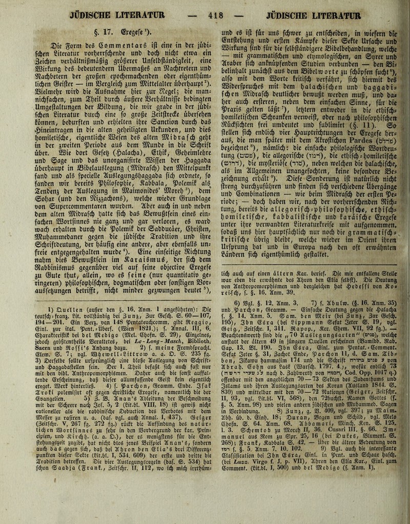 §. 17. ©regere1). Die gorm heS ©ommentavS iß eine in ber jübi; fchen Literatur oorljerrfc^enbe unb hoch nicht etwa ein 3eid)en oerhaltnißmäßig großem- Unfelbßdnbigfeit, eine 23irfung beS bebeutenbern Übermaßes an Nachtretern unb Nachbetern ber großen epodjcmachenben ober eigenthüm; liehen ©eißet — im Vergleich jum NMttelalter überhaupt2). Vielmehr toirb bie TluSnahme t)\ex Jur Kegel; bie man; nichfachen, &um Sheil burdh äußere SBerhaltniße bebingten Umgeßaltungen ber SBilbung, bie mir grabe in ber jübi; fchen Literatur burch eine fo große Seitjlrecfe überfeinen fönnen, beburften unb erhielten ihre ©anction burch baS ^ineintragen in bie alten geheiligten Urfunben, unb bieS homiletifche, eigentliche S33efen beS alten Niibrafch geht in ber jmeiten $)eriobe auS bem Ntunbe in bie ©chrift über. 2Bie bort ©efefc (|>alacba), ©thif, ©eheimlehre unb ©age unb baS unorganiftrte SBißen ber $aggaba überhaupt in 33ibelauSlegung (SNibrafch) ben SWittelpunft fanb unb als fpecielle TtuSlegungShaggaba ftch orbnete, fo fanben mir bereits ^h^ofophie, Äabbala, 9)olemif alSt Senbenj ber Auslegung in SNaimonibeS’ SNoreh3), bem ©ohar (unb ben Nij^achonS), welche wieber ©runblage non ©upercommentaren mürben. Tiber auch in unb neben bem alten Ntibraßh hatte ftch baS S3emußtfein eines ein; fachen SBortfinneS nie ganj unb gar uerloren, eS marb wach erhalten burch bie )Polemif ber ©abbueäer, ©hrißen, SNuhammebaner gegen bie jübtfehe Srabition unb ihre ©chriftbeutung, ber hdußg eine anbere, aber ebenfalls un- freie entgegengehalten mürbe4), ©ine einfeitige Nichtung nahm bieS ffiemußtfein im ÄaraiSmuS, ber ftch bem NabbiniSmuS gegenüber niel auf feine objectine ©regefe ju ©ute tf)ut, allein, rno eS feine (nur quantitatin ge; ringeren) philofoppifchen, bogmatifchen ober fonßigen SSor; auSfefcungen betrifft, nicht minber gejmungen beutet5), 1) Quellen (außer ben §. 16. Anm. 1 angeführten): Sie teutfd) = franj. Bit. ootlftanbfg bei 3un&, 3ur ©efd). @.60—107, 194—201. ©in SSerg. pon 148 pentateuchcomm. gibt Sieggio, ©int. jur ital. Pent. ; Überf. (SBien 1821.) 5 f. Annal. 111, 6. ©baraftcriflif bei bei SOlebigo (93tel. ©hofn. @. 29), ©injelnes, jeboch größtenteils 83eralteteS, bei Le-Long-Masch, Biblioth. Sacra unb Sloffi’S Anhang baju. 2) f. meine grembfprachl. ©lern. @. 7; »gl. SBhcmell:Cittrom a. a. O. @. 235 fg. 3) SDerfelbe fotlte urfprünglid) fine bloße Auslegung »on ©chrift; unb vßaggabajletlen fein. ®er 1. £heit befaßt fid) and? faß nur mit ben bibl. Anthropomorphismen. ©aber auch bie fonft auffat; lenbe ©rßheinung, baß biefer allumfaffenbe (Seift fein eigentlich erreget. üBerf t)interließ. 4) f. pardjon, ©ramm. ©nbe. Sfaf Srofi potemifirt oft gegen chrißlidje ©regefe/ namentlich bie ber ©»angelien. 5) 3. 33. Anan’S Ableitung ber SSefdjneibung mit ber ©djeere nach 3of. 5, 2 (Cit.bt. VIII, 18) iß gewiß nicht rationeller als bie rabbinifche iöebuction beS 33erboteS mit bem 23teffer &u rafiren u. a. (baf. bgl. auch Annal. I, 137). ©eiger (3eitf<hr. V, 267 fg. 272 fg.) rücft bie Aufftnbung beS natür; liehen SGBortfinneS ju feht in ben 83orbergrunb ber far. ^Orin; cipien, unb Äirchh- (a. a. D.), ber es wenigßenS für bie ©nt; ßehungSjeit jugibt, hat nicht bloS jenes SSeifpiel Anan’S, fonbern auch baS gegen fi<h, baß bei Ahron ben ©lia’S brei £)tfferenj= punften biefer @efte (Cit.bt. I, 534. 609) ber erße unb britte bie SErabition betreffen. ®ie Pier AuSlegungSregcln (baf. ©. 534) hat fdjon ©aabja (granf., 3eitfd)r. H, 112, wo id) mich irrthüm; unb cS iß für uns ferner ju entfdjeiben, in wiefern bte ©ntßchung unb erßen Ädmpfe biefer ©efte Urfachc unb SSBirfung ftnb für bie felbßanbigere äßihelbehanblung, meldhe — mit grammatjfchen unb ctpmologifchen, an ©prer unb Tlraber ft^ anfnüpfenben ©tubien oerbunben — ben S3i; belinhalt jundchß aus bem »ibelmorte ju fchopfen fucht6 *), alfo mit bem SBorte fritifch oerfahrt, fich hiermit beS SBiberfprucheS mit bem halachifchen unb haggabi; fchen SJlibrafdh beutlicher bemußt merben muß, unb ba* her auch «ßeren, neben bem einfachen ©inne, für bie gratis gelten laßt’), ledern entmeber in bie etbifcfc homiletifchen ©chranfen oermeiß, ober nach philofophifdheit Küdffidhten frei umbeutet unb fublimirt (§. 11). @0 ßellen ftch enblich t>ier ^auptrichtungen ber ©regefe her? auS, bie man fpdter mit bem 2(froßicf)on Parties (bi-io) bezeichnet8) 7 ndmlich: bie einfache philologifche 2Bortbeu; tung (ctüb) , bie allegorifche (nai), bie ethifdh = homiletifchc 0»TVt), hie mpßeriofe (niö'), neben «eichen bte halachif^e, als im TlUgemeinen unangefochten, feine befonbere 33e; jeichnung erhalt9). Diefe ©onberung iß natürlich ni^t ßreng burchjuführen unb ftnben ftch uerfdhtebene Übergänge unb ©ombinationen — mie beim 9Rtbrafch ber erßen ^)e« riobe; — hoch h«&nt wir, na^ ber oorherrfchenben Dich- tung, bereits bie allegorifch;phtlofophifche, ethtf<h- homtletifche, fabbalißifche unb faraifche ©regefe unter ihre oermanbten Citeraturfreife mit aufgenommen, fobaß unS ht« höoptfddhlich nur noch bie grammatifchs fritifche übrig bleibt, «eiche «ieber im Drient ihrett Urfprung hat unb in ©uropa nach &«n oft ermahnten Bdnbern ftch cigenthümlich geßaltet. lieh auch auf einen altern Äar. berief. ®ie mir entfallene ©teile war eben bie erwähnte beS 2Chron ben ©tia felbß). £>ie ®eutun9 pon Anthropomorphismen unb betgleicben hat *§>ebefft pon £o< rei-fchf ß §• 16. Anm. 39. 6) S3gl. §. 12. Anm. 3. 7) f. Abu Iw. (§. 16. Anm. 35) unb 'Parcbon, ©ramm. — ©infache ©eutung gegen bie cßalacha f. §. 14. Anm. 5. ©am. ben SJleir (bei 3unj, 3«r ®ef^. 195), 3bn ©Sra (bet ßtppmann ©efat Seter @. 19, pgt. ©et'g., Seitfchr. I, 311. 5Rapop., Äer. ©hcm. VII, 92 fg.). — aSeadßenSwerth ftnb bie „70 AuSlegungSarten (rrm), welche anßatt ber ältern 49 in jüngern Quellen erfcheinen (S3amibb. Stab. 6ap. 13. 331. 190. Sbn ©Sra, ©inl. sum pentat.;Somment. ©efgt Seter §. 31, 3a<hot ©nbe, Parchon 11, d. ©am. SEib* bon, Sifawu hammajim 174 unb bie ©djrift niira ep:b » pott Abrap. ©ohn aus CaSf (SBarfch. 1797. 4.;, wofür enblidj) 73 (n»*n •'“iscn j’s nach b. 3ahlmerth oon n»sn, Cod. Opp. 1017 q.) offenbar mit ben angeblichen 70 — 73 ©eften beS Subenthums unb 3slamS unb ihren AuSlegungSarten beS Äoran (AuSlanb 1844. ©. 830) unb mittelbar mit ben 70 — 72 Stationen (Seiger, 3eitfdjr. II, 93, pgl. «it.bl. VI, 568), ben 72bud)ß. «Kamen ©otteS (f. §. 5. Anm. 98) unb pielen anbern jübifdjen unb Pluhammeb. ©agen in SSerbinbung. 8) 3unj, g. 33. 409, pgl. 397; ju 931 aim. Abh- üb. b. ©inh- 18; £>uran, 33ogen unb ©djilb, pgl. 93telo ©hofn. ©• 64. Anm. 68. Abbamari, 93linch. Äen. ©. 125. 1. 3. ©chemtob ju 93toreh II, 36. Cusari III. §. 66. 3m; manuel aus 5Kom ju @pr. 25, 16 (bei ®ufeS, 33lumenl. @. 268); granf, Äabbala @. 42. — Über bie ältere »ebeutung »01t f. §. 5. Anm- 7. 10. 102. 9) 33gl. auch b‘« intereffante ©laffification bei Sbn ©Sra, ©inl. in Pent. unb ©djaar hafch. (bei Luzz. Virgo f. J. p. VII), Ahron ben ©lia Äar., ©inl. jutn ©omment. (Cit.bl. I, 500) unb bei 93tebigo (f. Anm. 1).