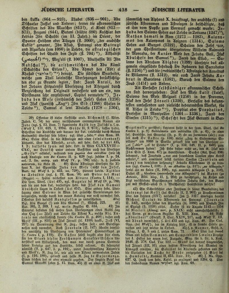 ben 8uffa (864 — 923), Shabet (836 — 901), 2£bu ©fcbaafar Suffuf unb Tlnberer; ferner bie aflronomtfcben ©cbriften bee> 2lbu 9Jiaafcf)cr (813?), el Äinbi (813 — 873), gergani (844), ffiatani (blühte 880) £ufcf)iar ben ßebbdn Sbn ©djabbi (im 11. Sahrh.) tm Orient, bet ©panier $eithem ober Tllhajen (ji. 1060), „ber arabifdOe ßuflib genannt, Sbn Tlflah, 9)etrongi ober S3atrugt unb Tlljarfata (um 1080) in £olebo, bie afirologtfchen ©Triften beS ßhalib ben Sejib (jl. 704) 39), Tllfhabifft (l5laJuij) 39a), Meg'riti (fl. 1007), Tlbulhaffin Tili Sbn SRabfcbal40), bie arithmetifdhen be§ TCbu Äamil (©cbabfdja ben @§lem?), Tlbu Tlhmeb ben (2Cbb) el Ähaffab (nitnbüt?)40a) benugt. £>ie jübifcben ^Bearbeiter, welche jum St;eil lateinifche tiberfefcungen berücffüfjtigs ten ober ju ©runbe legten, ftnb: Sacob Tlntoli, ber beö Sobann £iSpalenff§ Überfegung beS Tllfergani burch S3ergletcf)ung beS Originals oerbefferte unb um ein, oon (Shtiftmann fefjr empfohlenes, Kapitel oermebrte41), Se* buba ben Mofe (irrthümlich ben Sofef) ßohen (1256) unb Sfaf (fpanifch »Zag“) Sbn ©ib (1266) <5l>ofnn in Solebo42), ©amuel el lewt Tlbulafta (1278 — 1304), 39) Offenbar ift btefer fürfllicOe arab. JClchpmift (f. 5Q3ien. Sahrb. C, 74) ber unter oerfdffebenen corrumpirtcn Stamen als Sube (ogl. §. 13. 2fnm. 7) ftgurirenbe .Kalib ben 3aficf)i u. f. tu. (Wolf i, III. 625. I, 1894. ©räfe II, 2. 671), helfen tjebr. (Schriften ins Ttrabifche unb baraus in« 2at. (oietleicift burch Stöbert StetinenfiS) überfegt fein follen; ogl. übet ,, tjebr.oben 2tnm. 10. 39a) ©eine ©inl. in bie Ttjtrotogie mit einer (einteitenben?) acbfjanbt. über baS 2£(irotab, arab. mit hebr. Sett. bei Uri 435, 1. 2; baffetbe fpan. mit hehr. Cett. in SSien CLXXXVIII— CXC, wo ©eutfdj unter anbern S3erft6pcn auch ben Überfeiner „©oifu erfinbet, wäbrenb oon juysios des esirellns (wie ich nach 2fnaIogie oon De Castro II. p. 628 [egt. juhins I. p. 24. col. 2. lin. antep. unb Wolf IV. p. 780] tefe), b. h- judicia astrorum, bie 3tebe ift. 40) ©eine tfftrologie überfegte für 2fU fons X. ins ©panifche Suba ben SKofe (nicht ben Sofef, Bart, bei Wolf 1. p. 433. no. 728), hieraus tatein. TCgibiuS be SEebalbiS (ogl. §. 22. 2lnm. 70) unb fpetro bet 3teal (Steggio) — fpäter oerbeffert non tfloaro (Castro I, 114). — ©ie tpan. Überf. (Uri 435, egt. ©agnier bei Wolf IV. p. 780) unb bie aus bem Cat. oerfertigte hebr. beS Sfaf ben ©amuel ifbutcheir liegen in Drforb (Uri 452). ©ine anbere hebt. Über* fefcung eines ©atomo in SBien hat grauliche Verwirrungen f>er= eorgerufen, welche burch ben neuen .Katalog nur nod) oermehrt ftnb. Offenbar ftnb bafelbft Stanbgloffen ju unterfdheiben. 40a) Vgl. 2tbu Vaujel (!) unb 2tbu SRalmel (!), SKünch. 225. 41) Vat- 385, 2. 389. 1 ogt. mein Stegifter ©. 334. 42) 3m ©Scuriat beftnben fich mehre fpan. Überfehungen eines Slabbi 3ag ober Qag (— Sfaf) aus SEotebo für TtlfonS X., welche 3t ic. 2t n* tonio nur oberflächlich fannte (De Castro II. p. 468); baher auch 355otf (III. p. 851) an Sfaf SSraeli (bl. 1310) benft, Soft (VI, 297) bie Verwirrung über St. 3ag, beffen Seit ^ unb VerufSgc-- noffen noch oermehrt- 2tud) Sourbain (©. 147) fdjreibt betnfel= ben unrichtig bie Überfettung oon $)totemäuS’ «pimmetsfugel ju (f. Castro I. p. 119). ©e ©aftro felbft begeht aber fyiti «tuen, für ben ©tanb biefer gorfchungen djaraf teriftifchen Un= terfd)leif unb V5iberfprud), ben man nur burch genaue ©ontrole feiner 2CuS*üge aus ben ^tanbfehr. felbft erfennt. ©r behauptet nämlid) (II. p. 647. 1. p. 191), unter 3ured)tweifung Jfntonio’S unb fEBolf’S, 31. 3ag fei, wie alte oon 2tlfonS oerwenbeten Suben (I. p. 116. 189), getauft unb heilte 31. 3ag be ©ujurmenja. ©inen fotdjen hat es aber niemals gegeben, ©er ftngirte Vrief beS ©amuel SKaroffi (oben §. 15. 2fnm. 45) ift an einen 31. Sfaf aus fdmmtlkh oon TllphonS X. beauftragt, ber arabifdje(?) unb jübifche Tlflronomen unb Tljlrologen fo befdiaftigte, baff eS ihm oom Zapfte jum S3ortourf gemacht mürbe; Se; huba ben ©alomo Goben auS Solebo tnSoScana (1247)4J), 97athan hamati in 91om (1273 — 1283\ Äalonpj moS ben ÄalonpmoS in Tloignon (1314), ©alomo (§oben auS S3urgoS (1322), ©chalom ben Sofef ^5», ber jum ßhriflenthume übergetretene SEBilhelm »taimunb be SÖfoncaba, ber Äaraer 9)lofe ben Sehuba ©oli, Sfaf Tlbulcheir ben ©amuel44), Sacob ben ©liab, — ©a* lomo ben Tlbraham Tlbigbor (1399) überfefcte baS all* gemein eingeführte Sebrbudj De Sphaera beS ©acroboSco (fl. 1256)46) unb bie (mebicinifche?) Tljlrologie beS TlrnolbuS be S3illanooa (fl. 1312), wie auch Sacob Sehuba Äa* brut in Barcelona (1382), S5aruch ben ©alomo ben Soab (1451) unb 2lnbere% 211S S3erfaffer felbfldnbiger aftronomifcher ©chrifs ten ftnb heroorjuheben: Sfaf ben SDlofe Sattf (8atef), ©alomo ben Sflofe SfJJelgueil (1250) in bet 9)rooence, Sfaf ben Sofef SSraeli (1310), SSerfaffer beS befann^ teflen umfaffenben unb oielleicht bebeutenbjlen SEßerfeS, für 9?. 2lfd)er in Solebo45®), $>ropbiat ober ?)rophatiuS, ?)rofeffor in Montpellier (1301 —1336), Sacob ben ©imfon (1315)4&), ©d^efcht ben Sfaf ©erunbi in IBari ©egelmeffa gerichtet; toteres heipt in ber fpan. Ü6erf. (bei De Castro I. p. 8) Subiulmeta unb subiulita (ib. p. 6), in einer lat. ^»anbfehr. beS ©Scurial (ib. p. 9) de su jurmenza (sic); nun fott nafti ©e ©aftro (p. 159) biefer „3ag be ©ujurmenja ©e= oiltano^ um 1068 in ©eoilla getauft fein unb ben Überfeger •—■ „el Sabio „el be Solebo (I. p. 134. 148. II. P. 649) Sum Stachfommen h^Oen! S<h flehe baher nicht an, ben 3t. Sfaf mit Sbn ©ib (f. 2fnm. 67) ju ibentificiren. ©a<hs (Stet, fpoef. 196) bebauert, baft Sourbain „nur aus fecunbären ©.uelten ohne Äritif referirt, unb combinirt felbft tertiäre ©uelten (Sourbain unb J5un$) oon bemfelben Urfprung! Jehuda Elkohemso ift ju tren^ nen (ogt. Castro I, 119): J. so Alhahim (p. 117); „so Alfaquin,“ fobiel als SU fisico (II, 106), ogl. nuestro Alfaquin (I. p. 118). ©aber ift „Alcohen (sacerdotis sive Alfaquini“) bei Vaper (ju Antonio, Bibi. hisp. II. §. 204) ju berichtigen, ba Äohen unb 2frjt oerfchiebcne Veseichnungen beffelben Sehuba ftnb, ben Vaper gar mit ftJteffah^allah (b. i. SOlafdhaltah) ibentificiren möchte! 43) ©in Schreibfehler ober Srrthum in feiner Vearbeitung beS ?)etrongi hat Sioffi (bei ©räfte II, 2.902) ju JCnachroniSmen über ben Settern (1217) oerleitet! 3m 3- 1217 überlebte bereits SRichael ©cotuS bie Zfflronomie beS ?)etrongi (Sourbain ©. 142), welcher fetber ben tfljarfala (bt. 1080) unb tfbubefr Sbn es ©jaigh (ft- 1138) citirt. ©aher ift bie Tfngabe 1145 -— 1154 bei Sticcioti- (Almag. nov. p. XXIX) nicht unwahrfcheinlidj/ f. baS Vorw. $u meinem Stegifter ©. XIII. 2fnm. 44) Sticht „Ifbuatbari (©ncpfl. 2. ©ect. XXIV, 217, nach Wolf T. III. mit 2tboab oermifdjt), f. Uri 452 unb ogt. 2fnm. 40. ©er Cod. Opp. (bei Wolf), ber im .Katalog fehlt, ift in frembe £änbe ge= rathen unb jegt wieber in ©rforb. 45)f. o. Staumer, ©cfdj. b. 9?äbag. I. ©. 5 unb f. unten Slnm. 72. 45 a) über baS Jesod Olam unb beffen©omment. unb ©ompenbium [meine2fnjeige beS 1. Heftes ber neuen berl. 2tuSgabe, Slag. für b. Cit. b. 2tuSt. 1846. ©. 378. Cod. Tur. 112.— OTunf hat barauf hingewiefen, baj} SSraeli (III, 16) einer britten Stbweichung beS 50IonbeS im 2tlmageft erwähne, bie ©ebillot bei Xbulwefa gefunben unb für bie Variation beS SEpcho be Vrahe ausgegeben (f. Viot bei o. £umbotbf, ÄoSmoS 11,453. 2tnm. 12). 46) f. Ms. Opp. 627. Q. (nad) öem hetw- Äatal. $u ergänjen) unb 1284. Q. über ben fonberbaren Slawen ogl. 2tnm. 68.