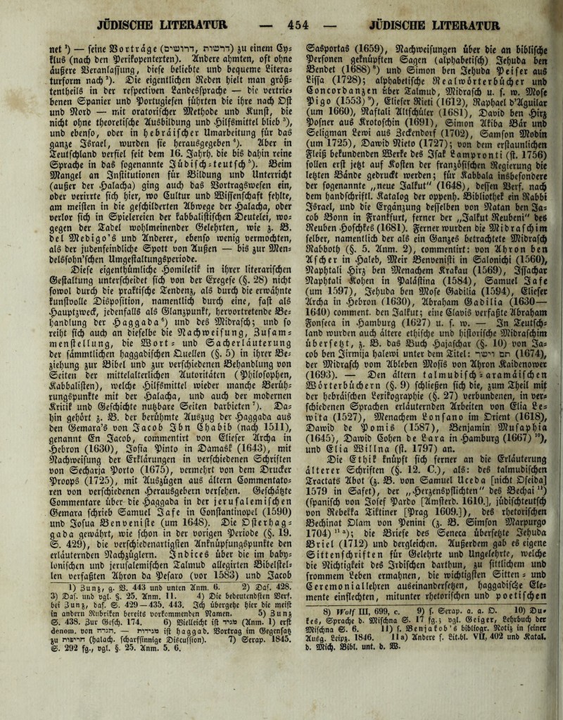 net!) — feine SSortrdge (ö^vri, nran) ju einem ßp; fluS (nach ben fPerifopenterten). 2lnbere ahmten, oft ohne dunere SBeranlaffung, bicfe beliebte unb bequeme Citera; turform nach*). ®ie eigentlichen Sieben h^t man groß; tentheilS in bcr refpectioen 2anbeSfpradje — bic oertric; benen ©panier unb 9)ortugiefen führten bie ihre nach SDjl unb Dorb — mit oratorifcher SRethobe unb Äunft, bie nicht ohne theoretifche TluSbilbung unb Hilfsmittel blieb 3), unb ebenfo, ober in hehrdifcher Umarbeitung für baS ganje SSrael, mürben fte herausgegeben4). 2£ber in Seutfchlanb oerftel feit bem 16. Saf)rh- bis bafjin reine Sprache in baS fogenannte SübifdMeutfch 5). Seim 9Rangel an Snfiitutionen für Silbung unb Unterricht (außer ber Halacha) ging auch baS S3ortragSwefen ein, ober oerirrte ftch hie*, roo ßultur unb SGBiffenfchaft fehlte, am meifien in bie gefchilberten Ttbwege ber Haladja, ober oerlor ftch in Spielereien ber fabbalißifchen Deutelei, wo; gegen ber 2abel wohlmeinenber ©eiehrten, wie 5. S. bei SRebigo’S unb 2lnberer, ebenfo wenig oermod&ten, als ber jubenfeinbliche Spott oon Tlußen — bis jur SRen; belSfobn’fchen UmgeflaltungSperiobe. 25iefe eigentümliche H°mileti? in ihrer literarifchen ©ejialtung unterfd)eibet ftch »on ber ßregefe (§. 28) nicht fowol burch bie praftifhe £enbenj, als burch bie erwähnte funßoolle 2MSpofttion, namentlich burch eine, faffc als Hauptjwecf, jebenfallS als ©lanjpunft, beroortretenbe ©e; hanblung ber Haggaba6) unb üRibrafch; unb fo reiht ftch <mch an biefelbe bie Dachwetfung, 3ufant; menßellung, bie SBort; unb ©acherlduterung ber fdmmtlichen haggabifchen Quellen (§. 5) in ihrer ©e; jiehung jur ©ibel unb jur oerfchiebenen ©ehanblung oon ©eiten ber mittelalterlichen Autoritäten (^fjtfofop^crt, Äabbalifien), welche H^mittel wieber manche ©erüh* rungSpunfte mit ber Halacha, unb auch ber mobcrnen Äritif unb ©efchichte nufcbare Seiten barbieten7). 35a; hin gehört j. ©. ber berühmte TluSjttg ber Haggaba auS ben ©emara’S oon Sacob Sbn ßhabib (nach 1511), genannt ßn Sacob, commentirt oon ßliefer Ardfja in Hebron (1630), Sofia fPinto in ©dtnaSk (1643), mit Dachweifung ber ßrfldrungen in oerfchiebenen Schriften oon ©echatja fPorto (1675), oermehrt oon bem 25rucfer $5roopS (1725), mit TluSjügen aus altern ßommentato; ren oon oerfchiebenen Herausgebern oerfehen. ©efchdfcte ßommentare über bie Haggaba in ber jerufalemifchen ©emara fchrieb Samuel Safe in ßonßantinopel (1590) unb Sofua ©enoenifie (um 1648). 3Me pfterbag; gaba gewahrt, wie fchon in ber oorigen fPeriobe (§. 19. S. 429), bie oerfdjtebenartigßen TlnfnüpfungSpunfte ben erlauternben Dachjüglern. SnbiceS über bie im babp; lonifhen unb jerufalemifchen Salmub allegirten ©ibelfiel; len oerfaßten Tlhton ba 9Maro (oor 1583) unb Sacob 1) 3unj, g. SS. 443 unb unten 2fnm. 6. 2) ®af. 428. 3) $af. unb »gl. §. 25. 3fnm. 11. 4) ®ie bebeutenbflen SSerf. bei 3unj, baf. ©. 429 — 435. 443. 3<h übergetje hier bie weift in anbern Stubrifen bereite oorfommenben Flamen. 5) 3un* ©. 438. 3ue ©efd). 174. 6) S3ielteicht ifl twb (Xnm. 1) erft denom. oon min. — MiT'j» ifi haggab. S3ottrag im ®egenfa| ju niB'in (halach. fcharfftnnige SDi^cuffton). 7) ©erap. 1845. ©. 292 fg., egt. §. 25. Änm. 5. 6. SaSportaS (1659), Dachweifungen über bie an biblifche ?)erfonen gefnüpften Sagen (alppabetifch) Sehuba ben SSenbet (1688)8 *) unb ©tmon ben Sehuba Reifer aus fiiffa (1728); alphabetifche Stealwörterbüd&er unb ßoncorbanjen über SSalmub, SRibrafch u. f. w. 9Rofe $Pigo (1553)s), ßliefer Stieti (1612), 9?aphael b’Aguilat (um 1660), Staftali Tlltfchüler (1681), 2)aoib ben H«rj ?)ofner auS Ärotofchin (1691), Simon Tlfiba S3dr unb Seligman 2ewi auS 3ec!enbovf (1702), Samfon SRobin (um 1725), 3)awib ÜRieto (1727); oon bem erßaunlichen gleiß befunbenben Sßerfe beS Sfaf Uampronti (fl. 1756) follen erß jefct auf Äoßen ber franjofifthen Stegierung bie lebten ffianbe gebrueft werben; für Äabbala inSbefonoere ber fogenannte „neue Salfut (1648), beffen 58crf. nadh bem hanbfchriftl. Äatalog ber oppenl). SBibliothef ein Siabbi SSrael, unb bie ßrganjung beffelben oon Statan ben Sai cob $8onn in granffurt, ferner ber „Salfut Steubeni beS Steuben Hofchfe^ (1681). gerner würben bie SJlibrafchim felber, namentlich ber als ein ©anjeS betrachtete SWibrafd) Sfabboth (§. 5. 2(nm. 2), commentirt: oon Tthron ben 2ffcher in Halch, ÜReir SBenoenijli in Saloniki (1560), Staphtali Hirj hen SRenachem Ärafau (1569), Sffachar Slaphtali Äohen in ^aldjiina (1584), Samuel Safe (um 1597), Sehuba ben SRofe ©abilia (1594), ©liefet Archa in Hehton (1630), Tlbraham ©abilia (1630— 1640) comment. ben Salfut; eiueßlaoiS oerfaßte Tlbraham gonfeca in Hamburg (1627) u. f. w. — Sn Seutfdhs lanb würben audh altere ethifepe unb bißorifdhe SRibrafdhim überfe^t, SB. baS Such Hajafchar (§. 10) oon Sa* cob ben Sirmija halewi unter bem 2itel: nun on (1674), ber SIRibrafdh oom Tlbleben 2RofiS oon Tlhron Äaibenowet (1693). — ©en altern talmubifch * aramdifdhen SBorterbüchern (§.9) fließen ftch hie, jum Äheil mit bcr hchrdifchen 2erifographie (§. 27) oerbunbenen, in oer# fchtebenen Sprachen erlauternben Arbeiten oon ßlia 2e= wita (1527), SRenachem 2onfano im SDrient (1618), 2)awib be fPomiS (1587), SSenjamin SRufaphia (1645), £>awib ßohen be Sara in Hamburg (1667) 10), unb ßlia SBillna (ß. 1797) an. £)ie ßthif fnüpft fich ferner an bie ßrlduterung älterer Schriften (§. 12. C.), alS: beS talmubifchen SractatS 2lbot (j. oon Samuel Uceba [nicht Dfeiba] 1579 in ©afet), ber „ HcrjcnSpßichten beS 33edhai u) (fpanifch oon Sofef 9)arbo [Tlmßerb. 1610.], jübifchteutfdh oon SRcbeffa Siftiner [?)rag 1609.]), beS rhetorifchen S3edhinat £)lam oon ?)enini (3. S. ©imfon SRarpurgo 1704)11»); bie ^Briefe beS Seneca überfehte Sehuba S3riel (1712) unb berglei<hen. Tlußerbem gab eS eigene Sittenfchriften für ©eiehrte unb Ungelehrte, welche bie Dichtigkeit beS Srbifchen barthun, üu fittlichem unb frommem 2eben ermahnen, bie wichtigen Sitten; unb ß er emo ni allehren auSeinanberfefcen, haggabifc^e ßle; mente einflechten, mitunter rhetorifchen unb poetifchen 8) Wolf III, 699, c. 9) f. ©erap. a. a. D. 10) ©u» fe§, ©prache b. SKifchna ©. 17 fg.; »gl. ©eiget, Cehrbudh ber SMdjna ©.6. 11) f. S3enjafob’g biblfogr. Stotij in feiner 3Cugg. ßeipj. 1846. 11a) 2£nbere f. Sit.bt. VH, 402 unb Äatal. b. SOlid). S5ibl. unt. b. SB.