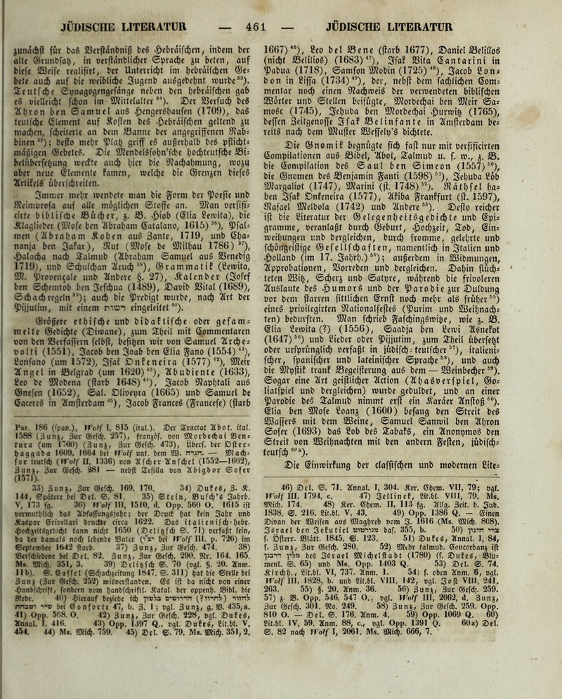 jundchfl für baS 23erfldnbnip be3 .£>ebrdifchen, inbern bcr ölte ©runbfafc, in oerfidnblid)er ©prache ju beten, auf biefe SOBetfe realifirt, ber Unterricht im h£brdifchen ©e; bete auch auf bie weibliche Jugenb au$gebel)nt würbe”). Jetitfb&c ©pnagogengefdnge neben ben bebraifchen gab eS »ielleicht fchon im Mittelalter34). ©er SSerfud) beS Aljron ben ©amuel au§ £enger6haufen (1709), ba£ teutfche (Element auf Äcjten be£ $ebrdifd)en geltenb ju machen, fcheiterte an bem Sanne ber angegriffenen Nab; binen35); befto mehr fJMafc griff e$ außerhalb beö Pflicht» mdpigcn ©ebeteS. ©ie MenbelSfohn’fche hochtcutfche Si» beltiberfcfcung wecfte auch hier bie Nachahmung, woju aber neue ©lemente famcti, weld)c bt'e ©ren$en biefe§ Artifelö überfcbveiten. Jmmer mehr wenbete man bie §orm ber fPoefte unb Neimprofa auf alle möglichen «Stoffe an. Man öerftft» cirtc biblifche Sucher, 5. S. «£)iob (©lia üewita), bie Älaglieber (Mofe ben Abraham Gatalano, 1015)36), ?)fal» men (Abrabam Äohen au$ 3ante, 1719, unb ©ba= nanja ben Jafar), Nut (Mofe be Milhau 1786) 37), •jCJalacha nach Stälmub (Abraham ©amuel au$ SSenebig 1719), unb 0chulchan Arud)35), ©rammatif (2ewita, M. fProoencale unb Anbere §. 27), Äalenber (Jofef ben 0chenitob ben Jefdjua (1489), ©aoib Sital (1689), 0 cbadj regeln ”); auch bie 9)rebigt würbe, nach Art ber ^Pijjutim, mit einem rvnzn eingeleitet,0). ©röfjere ethifche unb bibaftifche ober gefam» melte ©ebichte (©iwane), jum Sheil mit ©ommentaren oon ben Serfaffern felbft, befifcen wir oon ©amuel Arche; t> o 11 i (1551), Jacob ben Joab ben ©tia gano (1554) 4I), Sonfano (um 1572), Jfaf Dnfeneira (1577) 4l), Meir Angel in Selgrab (um 1620)43), Abubiente (1633), 2eo be Mobena (flarb 1648)44), Jacob Napbtali auö ©nefen (1652), ©al. ©lioepra (1665) unb ©amuel be ©acereö in Amfterbam 41), Jacob granceö (grancefe) (jlarb Par. 186 (ipan.), If’o/f I, 815 ((tat.). ©er SEractat Tfbot. ifat. 1588 (3unj, 3ur GSefdj. 257), franj&f. oon SJtorbecfeai S3en = tura (um 1760) (3unj, 3ur ©efcfe. 473), Überf. ber £>fter = feaggaba 1609. 1664 bei it’olf unt. bem SB. nun. — OTad) = for tcutfd) (Wolf II, 1336) oon Xfcber TCnfcfeel (1552—1602), 3un», 3ur QJefdh- 281 — nebft JEepUa eon Tfbigbor ©ofer (1571). 33) 3un§, 3ur @efdj. 169. 170. 34) ©ufeg, 3- Ä. 144, Spätere bei ©et. ©. 81. 35) ©tein, 33uf<fe’g Saferb. V, 173 fg. 36) Wolf III, 1510, d. Opp. 560 O. 1615 ift oermutfelid) baS 2tbfa(Tunggjafer; ber ©ruef feot fein Sabr unb Jfagpar Grioettari brudte circa 1622. ©ag italienifefe-feebr. •pod-jfitggcbiefet tann nidjt 1650 (©elifcfd) ©. 71) oerfaßt fein, ba ber bamolg noch tebenbe Sätet (iV bei Wolf III. p. 726) im September 1642 ftarb. 37) 3unj, 3ut ©efefe. 474. 38) ißerfebiebene bei ©et. 82. 3unj, 3ur @efefe. 290. Str. 164. 165. Ms. TOidfe. 351, 3. 39) ©cliefcf) ©. 70 (ogt. §. 20. 2Cnm. 11b). ©. Gaffel (©ehad)Scitung 1847. ©. 311) bat bie ©teile bei 3unj (3ur ©efefe. 252) migoerftanben. @g ift ba nicht oon einer ^anbfeferift, fonbern oom feanbfeferiftl. Äatal. ber oppenfe. SBibt. bie Siebe. 40) hierauf bejiefee idj p®Va n'Binn (?rnnV) uot*j rmswi im bei Gonforte 47, b. 3. 1; ogl. 3unj, g. 58. 435,a. 41) Opp. 568. O. 42) 3un», 3ur ©efch- 228, egt. ©ufeS, Ännal. I, 416. 43) Opp. 1397 Q„ ogl. ©ufeg, Cit.bl. V, 454. 44) Ms. ÜJtieh. 759. 45) ©et. ©. 79. Ms. ®ti^. 351,2. 1667)46), Seo bei Sene (ffarb 1677), ©anicl Selilloö (nicht Selilioö) (1683) 47), Jfaf Sita ©antarini in $abua (1718), ©amfon Mobin (1725) 4S), Jacob 2on* bon in üiffa (1734)49), ber, nebfl bem fachlichen ©om; mentar noch £info Nachweis ber oerwenbeten biblifchen SBörter unb ©teilen beifügte, Morbechai ben Meir ©a; mo§c (1745), Jehuba ben Morbechai |)urwif3 (1765), beffen 3citgenoffe Jfaf Selinfantc in Amjferbam be; reit§ nach bem Muffer SBeffelp’ö bichtete. ©ie ©nomif begnügte fid) fafl nur mit oerfifteirten ©ompilationen auö Sibel, Abot, Salmub u. f. w., j. S. bie ©ompilation beö ©aul ben ©imeon (1557)i0)f bie ©nomen beö Senjamin Sfloli (1598)S1), Jehuba £öb Margaliot (1747), Marini (fl. 1748) M). Ndthfel ha» ben Jfaf Dnfeneira (1577), Afiba Sranffurt (fl. 1597), Nafael Melbola (1742) unb Anbere53). ©eflo reicher ift bie Literatur ber ©elegenheitögebidhte unb ©pi; gramme, oeranlapt buvch ©eburt, |)odhjeit, Job, ©in; weihungen unb begleichen, buvdh fromme, gelehrte unb fdjöngeiftige ©efellfchaften, namentlich in Jtalien unb ^jollanb (im 17. Jahrh.)54); auperbem in SBibmungen, Approbationen, Sorreben unb bergleichen. ©ahin flüch» teten SEBt'h, ©chcrj unb ©atpre, wabrenb bie friooleren Auölaute beä v£)umorS unb bcr ^arobie jur ©ulbung »or bem flarren fittlichen ©rnfl noch mcht alö früher55) etnc6 prioilegirten NationalfefleS (?>urim unb S3eihnach» ten) bebuvften. Man fchrieb gafchingSwipe, wie j. S. ©lia Sewita (?) (1556), ©aabja ben 2ewi Aönefot (1647)66) unb Sieber ober $>ijiutim, jum Jbeil überfefct ober urfprünglid) oerfapt in jübifch'teutfeher57), italieni; fdher, fpanifcher unb lateinifd)er ©prache58), unb aud) bie Mpflif tranf Segeiflerung aue> bem — SBeinbecher59). ©ogar eine Art geijtlicher Action (AhaSoerfpiel, ©o; liatfptel unb bergleichen) würbe gebulbet, unb an einer §)arobie beä Salmub nimmt erft ein Äarder AnPop60). ©lia ben Mofe ßoanj (1600) befang ben ©treit beS 2Baffer$ mit bem 2Beine, ©amuel ©anwil ben Al;ron ©ofer (1693) ba§ 2ob be§ JabafS, ein Anonpmoö ben ©treit oon SBBeihnachten mit ben anbern gejlen, jübifch» teutfeh6Ua). ©ie ©inwirfung ber clafftfchen unb mobernen Cite» 46) ©et. ©. 71. Tfnnat. I, 304. JCer. Gfeem. VII, 79; ogt. Wolf HI, 1794, c. 47) Sellin cf, Cit.bl. VIII, 79. Ms. SRicb. 174. 48) Äer. Gfeem. II, 113 fg. 20lg. 3eit. b. Jub. 1838. ©. 216. Cit.bl. V, 43. 49) Opp. 1386 Q. - Ginen ©ioan ber SBeifen aug SOtagfereb oom 3- 1616 (Ms. 9Kid). 808). Sörael ben Sefutiel tsiöiu» baf. 355, b. 50) pm •'is f. Öperr. »litt. 1845. ©. 123. 51) ©ufeg, 2fnnal. I, 84, f. 3un*, 3ur ®ef^. 280. 52) SOtefer talmub. Goncorbani ift pan pV» beg S^vaet SRichetltabt (1780) (f. ©ufeg, Stu= ment. ©. 65) unb Ms. Opp. 1403 Q. 53) ©et. ©. 74. Äirthfe., fiit.bt. VI, 737. 2fnm. 1. 54) f. oben 2fnm. 6, ogl. Wolf III, 1828, b. unb Cit.bt. VIII, 142, ogt. Soft VIII, 241. 263. 55) §. 20. 2tnm. 36. 56) 3unj, 3ut ®efd). 259. 57) j. 33. Opp. 546. 547 O., egt. IVolf III, 2062, d. 3unj, 3ur ©cfd). 301. Wo. 249. 58) 3un*, 3ur ©efdfe. 259. Opp. 810 O. — ©et. ©. 176. 2Cnm. 4. 59) Opp. 1069 Q. 60) Cit.bl. IV, 59. 2fnm. 88, c., ogl. Opp. 1391 Q. 60a) ©et. ©. 82 nach Wolf 1, 2061. Ms. ÜSicfe. 666, 7.