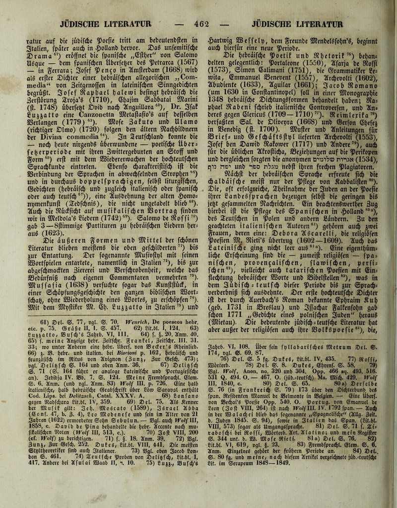 ratur auf hie jühifge Pocfte tritt am bebeutenhflen in Statten, fpater aug in £oÜanh geroor. Sag ur.femitifge Drama61) eröffnet bie fpanifge „©flger oon ©alomo Ugque — bem fpanifgen Überfefcer beS Petrarca (1567) — in gerrara; Sofef Penco in Amflerham (1668) roirb olg erfler Sinter einer ^ebrdifc^en allegorifgen „Com- media“ oon 3eitgenoffen in (ateinifgen ©inngehigten begrübt. Sofef Wapgael galemi befingt gebrdifg bie 3erflorung Strofa’g (1710), ©gajim ©abbatai SWarini (fl. 1748) uberfegt Soih nag Anguillara62), Dr. Sfaf Suggatto eine Canzonetta SWetaflafio’g auf beffelben ©erlangen (1779) 63). SWofe 3afuto unb Ulamo (richtiger Slmo) (1720) folgen ben altern Wagbilhnern ber Divina commedia54). Sn Seutfglanh fonnte bie — noch beute nirgenbg übermunbene — poetifge Über* fegerperiobe mit ihren 3mittergeburten an ©toff unb gorm65) erjl mit bem äßieberermagen ber gogteutfgen ©pragfunbe eintreten. ©bcnfo garaftcrifüfg ift bie ©erbinbung ber ©prägen in abmegfelnben ©tropgen55) unb in burgaug boppelfpragigen, felbfl liturgifgen, ©ebigten (gebrdifg unb guglcig italienifg ober fpanifg ober aud) teutfg67)), eine Augbegnung ber alten Jpontoj npmenfunft (Sebfcgnig), bie nicht ungetabelt blieb58). Aug bie Wücfftgt auf mufifalifgen ©ortrag ft'nben mir in SWelbola’g Siebern (1742)59). ©alomo be Wof fi70) gab 3—Sflimmige Partituren gu gebraifgen Siebern gcr= aug (1623). Sie dufteren formen unb SWittel ber fgonen Siteratur blieben meifleng bie oben gefgilberten71) big gur Entartung. Ser fogenannte SWuftoflpl mit feinen SBortfpielen entartete, namentlich in Stalien72), big gur abgefdgmadften 3iererei unb ©erfgrobengeit, melge bag SBebürfnifi nach eigenen ©ommentaren oermegrten 73). üWuffafia (1638) oerfugte fogar bag Äunjlflücf, in einer ©chopfungggefcbichte ben gangen biblifcgen 2Bort; fdgag, ogne SBiebergolung eineg 2öorteg, gu erfdgöpfen74). SD2ir bem SWpflifer $W. 6g. Suggatto in Stalien75) unb 61) Set- ©. 77, »gl. ©. 70. Wenrich, De poeseos hebr. etc. p. 75. Stöße II, 1. ©. 457. 62) Cit.bl. I, 124. 63) Suggatto, Sufg’ö Sa&rb. VI, 111. 64) f. §. 20. 3tnm. 40. 65) f. meine Ttngeige gebt. 3eitf<hjc. Sranfet, 3ettfcgr. III. 31. 33; mo unter Jlnberm eine gebt, tiberf. oon Seebet’$ 3tgeinlicb. 66) g. S. gebr. unb itatien. bet Bisrioni p. 162, gebrdifdg unb frangöfifd) im StituS oon Tloignon (3ung, 3ut @efdj. 473); ogl. Selifcfg ©. 164 unb oben 2lnm. 36. 67) Selifcfd) ©. 71 (©. 164 füf>rt er analoge Sateinifcge unb Portugieft'fdje an). Sebibja IV. Sb. 7. ©. 124. SHeine grembfpracgl. ßlern. ©. 6. 2lnm. (unb ogt. 2fnm. 83) Wolf III. p. 726. Sine halb italtenifdje, galb gebräifege Srabfcgrift übet Söio ©araoal entgalt Cod. Lips. bet Delitzsch, Catal. XXXV. A. 68) Confano gegen Sabfdjara Cif.bl. IV, 359. 69) Set. 75. 2tB kennet ber SRufif gilt: Seg. SKoöcato (1589), Ssrael 2lbba ((Sonf. 47, b. 3- 4), Ceo Ptobenefe unb fein im Tflter oon 21 Sagten (1622) ermorbeter ©ogn ©ebutun.— Sgl. aueg Wolf lir, 1858, c. Saeibbepina beganbelte bie gebr. Zlccente nach mu= fiEatifcgen Solen (Wolf III, 513, c.). 70) Soft VIII, 200 (cf. Wolf) gu berichtigen. 71) f. §. 18. Tlnrn. 39. 72) Sgl. 3ung, 3ur @er«h. 252. SuEeS, Sit.bl. VIII, 441. Sie meiften ©tpltgeoretiEer finb auch Italiener. 73) Sgl. oben Sacob Son; bon ©. 461. 74) Steutfcge Proben oon Selifcfg, Cit.bl. I, 417. Ttnbere bei Äfulai Slaab II, x 10. 75) Sugg., Sufdg’S Hartwig SBcffelp, hem ^«unbe SWenheBfogn’g, beginnt auch hierfür eine neue Periohe. Sie gebrdifdge Poetif unh Wgetorif76) began* helten gelegentlich: Portaleone (1550), TTfarja he SRofft (1573), ©imon ßalimani (1751), hie ©rammatifer Se= wita, ©mmanuel ffieneoent (1557), Tlrdgeoolti (1602), Tlbuhiente (1633), Tfguilar (1661); Sacob SRomano (um 1630 in ßonflantinopel) foll in einer SWonograpgie 1348 gebrdifdge Sicgtunggformen beganhelt gaben; Wa; pgael Wabe nt fegrieb italienifdge 6ontrooerfen, unh 2ln* hereg gegen ßlericug (1709—1710)7?). Weimlerifa78) üerfajjten @al. he Ölioepra (1668) unh ©erfon 6gefeg in SSenehig (fl. 1700). SWufler unh Anleitungen für 33riefs unh ©efcgdftgflpl lieferten Arcgeoolti (1553), Sofef ben Samib Wafomer (1717) unh Anhere79), auch für hie üblichen Afroflicga, SSegiegungen auf hie Perifopen unh hergleichen forgten hie anonpmen ö'wiViö nrna» (1534), qii rte-’ unh ‘ibd nbau nebfl igren fredgen Plagiatoren. Wachfl her gebraifegen ©praege erfreute fug hie dgalhaifcge meifl nur her Pflege oon Äabbaliflenso). Sie, oft erfolgreiche, Sgeilnagme her Suhen an her Poefte igrer Sanhegfpracgen begeugen felbfl hie geringen big jegt gefammelten Wacgridgten. Sin beadgtengmertger Bug hierbei ift hie Pflege heg ©panifegen in #ollanb80a), heg Seutfcgen in Polen unh anhern Sdnhern. 3u hen geachteten italienifcgen Autoren81) gegoren auch jroei grauen, beren eine: Sebora Agcarelli, hie religiofen Poeften SW. Wieti’g übertrug (1602 — 1609). Auch bag Sateinifcge ging nicht leer aug81 a). ©ine eigentgüm= liege ©rfgeinung ftnh hie — gumeifl religiofen — fpa; nifegen, prooencalifgen , flawifgen, p e r fi= fgen82), oietleidgt aug tatarifgen Poeften mit ©im flegfung gebraifger Sffiorte unh ©ibelflellen83), mag in hem Sühifg s teutfg hiefer Periohe big gur ©präg; oerherbnip füg auohegnte. Ser erfle gogteutfge Sigter ifl her hurg Auerbag’g Woman bekannte ©pgraim Äug (geb. 1731 in S3re6lau) unh Sffagar gaifenfogn gab fgon 1771 „©ehtgte eineg polnifgen Suhen'7 geraug (SWietau). Sie beheutenhe jühifg;teutfge Siteratur gat aber aufjer her religiofen aug igre ©olfgpoefie84), hie, Sagrö. VI, 108. übet fein fplla6artfgeö Pletcum Sei. ©. 174, ogl. ©. 69. 87. 76) Set. ©• 5 fg. Sttfe«, Cit.&l. IV, 435. 77) 9toffi, SBörferb. 78) Sei. ©. 8. Sufel, Sgrenf. ©. 58. 79) Sgl. Wolf, Anon. no. 320 unb 304. Opp. 466 aq. 493. 516. 531 Q. 494. O. — 467. O. (jüb.=teutfg) Ms. Slig. 429. Wolf III, 1840, c. 80) Sei. ©. 65. 80a) Serfelbe ©. 76 (in SranEreicp ©. 79) 173 über ben Sidjtecbunb be8 fpan. SRefibenten SRanuel be Selmonte in Selgien. — Sine Überf. eon Secpai’S Poefte Opp. 540. O. portug. oon Smanuel be Seon (Soft Vffl, 264) ifl nad) Wolflll. IV. 1792 fpan. — 2Cug in ber SBalagei blieb ba« fogenannte „©pagnolifge (Allg. 3eit. b. Suben 1845. ©. 94), foroie in Stalien bas ©pan. (Cit.bl. VIII, 573) fogar al$ Umgangöfprage. 81) Sei. ©.71 f. Zi= rabofgi bei Stoffi, SJörterb. 2frt. TUattno; unb mein Gegiftet ©. 344 unt. b. 2B. Stofe Sieti. 81a) Set. ©. 76. 82) Sit.bl. VI, 619, ogl. §. 23. 83) grembfpragl. ©lern. ©. 6. 2fnm. einzelnes gehört ber folgern periobe an. 84) Sei.. ©. 80 fg. unb meine, nag biefem 2CrtiEel oerjeiegnete jüb.^teutfdge Cit. im ©erapeum 1848—1849.