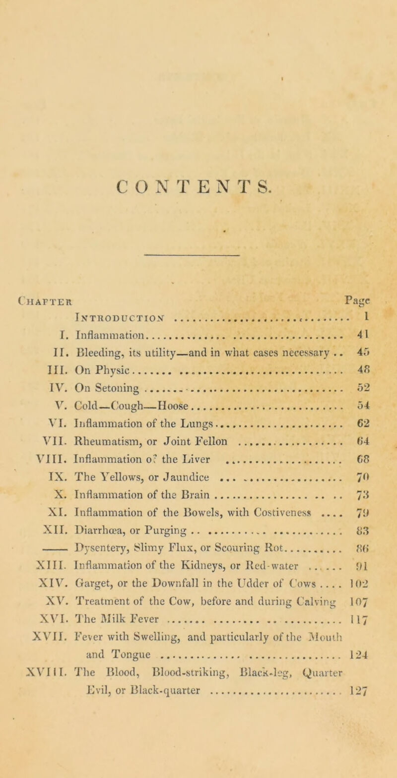 C O NTEN T S. Chapter Page IXTRODUCTIO-V I T. Inflammation 41 II. Bleeding, its utility—and in what cases necessary .. 4r> III. On Physic 48 IV. On Setoning 52 V. Cold—Cough—Hoose 54 VI. Inflammation of the Lungs 62 VII. Rheumatism, or Joint Fellon 64 VIII. Inflammation o? the Liver 68 IX. The Yellows, or Jaundice 70 X. Inflammation of the Brain 78 XI. Inflammation of the Bowels, with Costiveness .... 78 XII. Diarrhoea, or Purging 83 Dysentery, Slimy Flux, or Scouring Rot 86 XIII. Inflammation of the Kidneys, or Red-water ...... 91 XIV. Garget, or the Downfall in the Udder of Cows .... 102 XV. Treatment of the Cow, before and during Calving 107 XVI. The Milk Fever 117 XVII. Fever with Swelling, and particularly of the Mouth and Tongue 124 XVIII. The Blood, Blood-striking, Black-leg, Quarter Evil, or Black-quarter 127