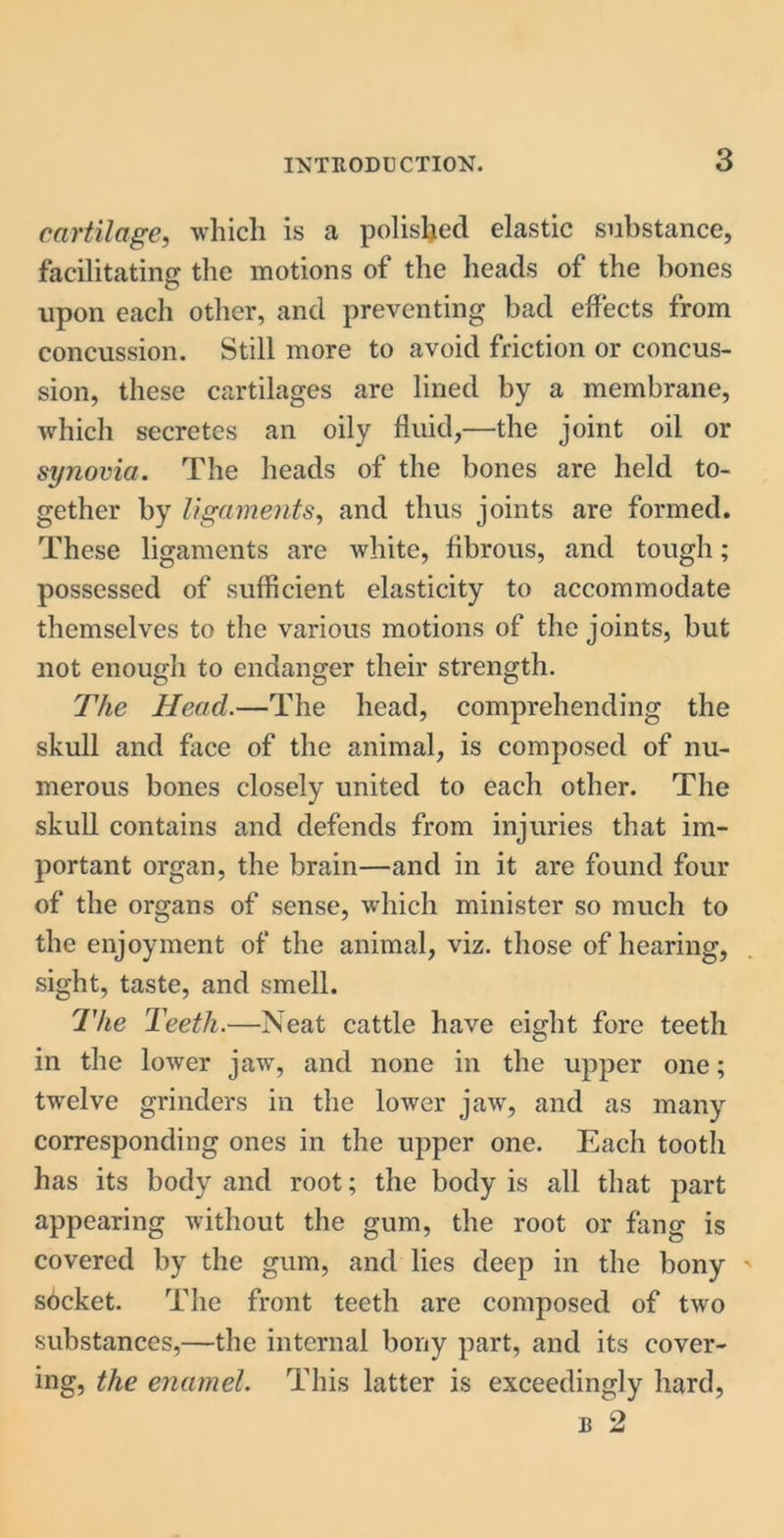 cartilage, which is a polished elastic substance, facilitating the motions of the heads of the bones upon each other, ancl preventing bad effects from concussion. Still more to avoid friction or concus- sion, these cartilages are lined by a membrane, which secretes an oily fluid,—the joint oil or synovia. The heads of the bones are held to- gether by ligaments, and thus joints are formed. These ligaments are white, fibrous, and tough; possessed of sufficient elasticity to accommodate themselves to the various motions of the joints, but not enough to endanger their strength. The Head.—The head, comprehending the skull and face of the animal, is composed of nu- merous bones closely united to each other. The skull contains and defends from injuries that im- portant organ, the brain—and in it are found four of the organs of sense, which minister so much to the enjoyment of the animal, viz. those of hearing, sight, taste, and smell. The Teeth.—Neat cattle have eight fore teeth in the lower jaw, and none in the upper one; twelve grinders in the lower jaw, and as many corresponding ones in the upper one. Each tooth has its body and root; the body is all that part appearing without the gum, the root or fang is covered by the gum, and lies deep in the bony socket. The front teeth are composed of two substances,—the internal bony part, and its cover- ing, the enamel. This latter is exceedingly hard, e 2