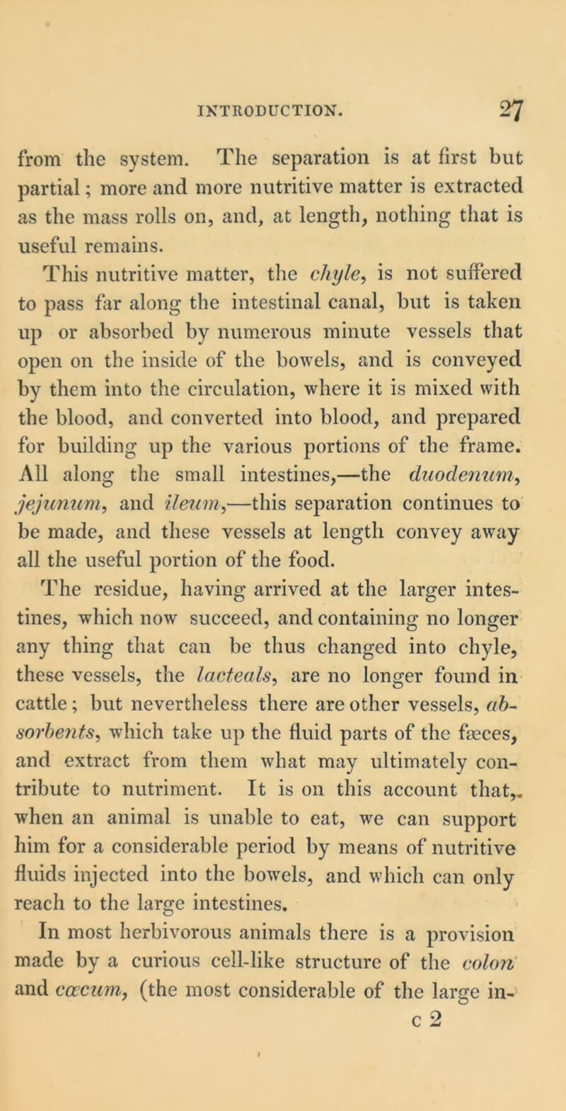 from the system. The separation is at first but partial; more and more nutritive matter is extracted as the mass rolls on, and, at length, nothing that is useful remains. This nutritive matter, the chyle, is not suffered to pass far along the intestinal canal, but is taken up or absorbed by numerous minute vessels that open on the inside of the bowels, and is conveyed by them into the circulation, where it is mixed with the blood, and converted into blood, and prepared for building up the various portions of the frame. All along the small intestines,—the duodenum, jejunum, and ileum,—this separation continues to be made, and these vessels at length convey away all the useful portion of the food. The residue, having arrived at the larger intes- tines, which now succeed, and containing no longer any thing that can be thus changed into chyle, these vessels, the lacteals, are no longer found in cattle ; but nevertheless there are other vessels, ab- sorbents, which take up the fluid parts of the faeces, and extract from them what may ultimately con- tribute to nutriment. It is on this account that,, when an animal is unable to eat, we can support him for a considerable period by means of nutritive fluids injected into the bowels, and which can only reach to the large intestines. In most herbivorous animals there is a provision made by a curious cell-like structure of the colon and caecum, (the most considerable of the large in-